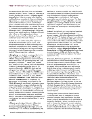 FREE TO THINK 2021: Report of the Scholars at Risk Academic Freedom Monitoring Project
and other materials pertaining to his courses. At the
University of North Carolina, Chapel Hill, the Board of
Trustees declined to grant tenure to Nikole Hannah-
Jones, a Pulitzer Prize-winning journalist hired for a
traditionally tenured position in the university’s school
of journalism, as a result of external pressures from
prominent donor Walter Hussman Jr. and political
figures.34
Those outside actors were especially critical
of Hannah-Jones’s leading work on The New York Times’
1619 Project, an in-depth examination of the impact
of slavery in the US. Following extensive criticism and
protests in and outside academia, the Board ultimately
voted in favor of offering Jones tenure. Jones
ultimately declined the offer and took up a tenured
position at Howard University instead.
Students also face similar reprisals for expressive
activity. Retaliations of this type, of course, have
lasting negative impacts on the students they affect:
even if they are permitted to enroll elsewhere, other
institutions may be hesitant to accept them, fearing
government reprisals if they do so, and as a result, the
students’ future prospects are reduced.
In Hong Kong,
*
two students were suspended by the
Hong Kong University of Science and Technology
(HKUST) for organizing a memorial commemorating
the life of a student who died during one of the 2019
pro-democracy protests.
35
The deceased student,
Alex Chow Tsz-lok, fell from the third floor of a parking
garage during a police intervention at one of the
protests on November 4, 2019. His death sparked
outrage and was followed by intensifying protests
and police violence. In May 2020, the HKUST Student
Union held a memorial on campus to mark six months
since Chow’s death. On January 25, 2021, HKUST
suspended Donald Mak Ka-chun, the student union’s
president, and Lo Kai-ho, the vice-president, for
one semester for holding the memorial during the
COVID-19 pandemic and allegedly refusing to remove
protest materials from campus notice boards and a
campus path. HKUST issued letters to Mak, Lo, and
four other student union members, barring them from
athletic facilities and amenities for the semester and
ordering them to serve 75 hours of community service.
Scholars and students have come under heightened
pressure in Hong Kong following Beijing’s imposition of
a controversial and sweeping National Security Law in
June 2020.
In Nigeria, Ignatius Ajuru University of Education
summarily suspended two students, Chibuzor
Remmy and Sunday Idongesit Okpokpo, for social
media activity.
36
The university accused Remmy and
*  See profile containing additional information on Hong Kong on p. 62.
Okpokpo of “incit[ing] students” and “creat[ing] panic
and confusion” based on comments calling on students
to protest there being only one bank on campus,
and suggesting the cancellation of the final year
examination and matriculation ceremony. Two days
later, Okpokpo’s lawyer reported that the university
lifted the suspension against both students after he
appeared on a Nigerian radio show advocating for
the students and promising legal action against the
university.
In Russia, Astrakhan State University (ASU) expelled
three students for participating in a January 23
protest in support of imprisoned opposition politician
Alexei Navalny.
37
Protests over Navalny’s arrest swept
Russia. Russian authorities declared that the protests
were unauthorized, and detained and took legal action
against students and many others who participated.
Following the January 23 protest, ASU’s rector
announced over social media that he signed orders
to expel three students: Alexander Mochalov, Vera
Inozemtseva, and Violetta Emelianenko. Inozemtseva,
a master’s student at ASU, said she learned of the
expulsion through friends who had seen the rector’s
social media post.
Expulsions, dismissals, suspensions, and other forms
of professional retaliation or silencing can have a
corrosive effect on institutional autonomy, academic
freedom, and free expression generally. They can
encourage self-censorship and even contribute to
brain drain, as scholars and students seek more fair
and transparent environments in which to conduct
their research, teaching, and studying. They can also
leave individuals isolated and vulnerable to more
extreme forms of attack, including arrest, prosecution,
and violence. Early attention to dismissals and
expulsions may then help to forestall these attacks.
Finally, to the extent that these forms of attacks are
intended to silence critics and, in the case of students,
eliminate their potential for effective criticism and
dissent in the future, these forms of attacks threaten
the foundations of democratic society and warrant a
robust response.
To safeguard academic freedom and institutional
autonomy and to maintain the highest standards
of quality education, SAR calls on higher education
leaders and state authorities to refrain from taking or
compelling disciplinary actions intended to punish or
restrict the exercise of academic freedom and other
protected rights. SAR further calls on higher education
leaders and administrators to ensure faculty and
students due process in all disciplinary proceedings.
24
24
 