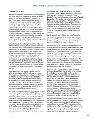 Attacks on Higher Education Communities and Academic Freedom
Travel Restrictions
Freedom of movement is fundamental to quality higher
education, advancing the exchange of new ideas and
bolstering international academic collaborations to
address the world’s problems. However, scholars’
and students’ international and intrastate mobility
is routinely threatened by state actors seeking to
limit the flow of knowledge. Governments deny
scholars and students entry, deport members of the
academic community, and enact policies that seek to
or unintentionally limit or frustrate academic travel,
including for fieldwork, conferences, study abroad, and
to take up employment offers. Since the Monitoring
Project’s inception, SAR has reported 88 incidents
involving travel restrictions that have directly impacted
thousands of scholars and students.
To be clear, states have the right to control entry into
their territories; however, they must do so consistent
with their obligations under domestic and international
law. Restrictions on travel intended to limit particular
academic content or conduct, or that of particular
scholars or students, may violate academic freedom,
freedom of expression, and other internationally
recognized freedoms. Indeed, Article 19 of the
International Covenant on Civil and Political Rights
(ICCPR) speaks directly to this issue, providing that
the right to freedom of expression “shall include [the]
freedom to seek, receive, and impart information and
ideas of all kinds, regardless of frontiers…” (emphasis
added).
Thus, while states may restrict travel to protect
national security and public health, and to support
other legitimate state interests, policy-level decisions
intended to restrict or frustrate access to higher
education, or that have a disproportionate impact
on higher education, may violate state obligations
to protect the right to education and freedom of
expression. Likewise, policies or restrictions aimed at
retaliating against or preventing academic inquiry or
expression may violate academic freedom.
Given the extensive disruption to international scholar
and student mobility due to the COVID-19 pandemic,
SAR reported few particularized incidents involving
travel restrictions over the past year. Targeted travel
restrictions highlighted in past editions of Free to
Think have included Cameroon state officials blocking
Patrice Nganang, a US-based scholar, from leaving
the country, arresting him, and ultimately blacklisting
him from Cameroon for writing an article critical
of the government;38
India issuing deportation
orders to three international students for their
alleged participation in protests over a controversial
immigration law;39
Russia denying entry to French
sociologist Carine Clément, who was to participate
in a conference on protest movements;40
and
Zambia’s government detaining and deporting Patrick
Lumumba, a Kenyan law professor, who was invited
to deliver a lecture on Chinese-African relations, a
potentially sensitive topic given the government’s
apparent reliance on Chinese loans.41
These earlier
incidents serve as a reminder of the types of travel
restrictions scholars and students may see more
frequently, once global academic travel more fully
resumes.
While typical travel incidents were not frequently
reported this year, SAR documented four incidents
that involved China’s government, and one incident
involving Egypt’s government, both restricting entry
to or exit from their respective territories.
In September 2020, Chinese authorities announced
that two Australian scholars, Clive Hamilton and Alex
Joske, were banned from entering China in apparent
retaliation for their academic work.
42
Hamilton and
Joske have both researched and published on matters
relating to China’s influence over Australian and
other international affairs. The Chinese Communist
Party–backed newspaper Global Times reported that
Hamilton and Joske were banned from entering China
under the Exit and Entry Administration Law. At the
time of the report, neither Hamilton nor Joske were in
China or had plans to visit the country.
In March 2021, China’s Ministry of Foreign Affairs
announced travel bans that targeted three scholars
from the European Union (EU) and the United
Kingdom (UK): Adrian Zenz, senior fellow in China
Studies at the Victims of Communism Memorial
Foundation, located in the United States; Bjorn
Jerdén, director of the Swedish National China
Centre at the Swedish Institute of International
Affairs; and Jo Smith Finley, reader in Chinese
Studies at Newcastle University.
43
The restrictions
were in apparent retaliation for the scholars’
academic research regarding China, including about
human rights violations in China’s Xinjiang Uyghur
Autonomous Region—the basis of earlier sanctions
imposed on Chinese officials by the EU and UK.
44
On May 8, Chinese authorities barred human rights
lawyer Lu Siwei from leaving the country and traveling
to the US to undertake an academic fellowship, on
national security grounds.45
The restrictions on Lu’s
exit appeared to have been based on his support for a
Hong Kong pro-democracy activist who was detained
after attempting to flee the special administrative
region. When Lu attempted to board a flight to
25
25
 