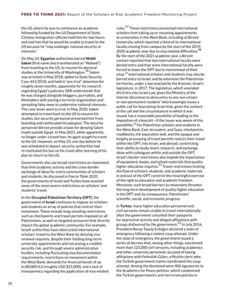 FREE TO THINK 2021: Report of the Scholars at Risk Academic Freedom Monitoring Project
the US, where he was to commence an academic
fellowship funded by the US Department of State,
Chinese immigration officials held him for two hours
and told him that he would be unable to travel to the
US because he “may endanger national security or
interests.”
On May 24, Egyptian authorities barred Walid
Salem (first name also transliterated as “Waleed”)
from traveling to the US, to resume his doctoral
studies at the University of Washington.
46
Salem
was arrested in May 2018, added to State Security
Case 441/2018, and held in “pre-trial” detention for
roughly seven months, apparently for his research
regarding Egypt’s judiciary. SAR understands that
he was charged alongside bloggers, journalists, and
filmmakers with joining a terrorist organization and
spreading false news to undermine national interests.
The case never went to trial. In May 2020, Salem
attempted to travel back to the US to resume his
studies, but security personnel prevented him from
boarding and confiscated his passport. The security
personnel did not provide a basis for denying Salem
travel outside Egypt. In May 2021, while apparently
no longer under a travel ban, he again sought to travel
to the US. However, on May 23, one day before he
was scheduled to depart, security authorities had
re-instituted the ban on his travel after learning of his
plan to return to the US.
Governments also use broad restrictions on movement
that limit academic activity and the cross-border
exchange of ideas for entire communities of scholars
and students. As discussed in Free to Think 2020,
the governments of Israel and Turkey have enacted
some of the most severe restrictions on scholars’ and
students’ travel.
In the Occupied Palestinian Territory (OPT), the
government of Israel continues to impose on scholars
and students an array of policies that restrict their
movement. These include long-standing restrictions,
such as checkpoints and travel permits imposed on all
Palestinians, as well as targeted pressures that directly
impact the global academic community. For example,
Israeli authorities have obstructed international
scholars’ travel to the West Bank by denying visa
renewal requests, despite their holding long-term
university appointments and not posing a credible
security risk, and through severe administrative
hurdles, including fluctuating visa documentation
requirements, restrictions on movement within
the West Bank, demands for financial bonds of up
to 80,000 ILS (roughly USD $25,000), and a lack of
transparency regarding the application of visa-related
rules.47
These restrictions prevented international
scholars from taking up or resuming appointments
at universities in the West Bank, including at Birzeit
University, which reported a third of its international
faculty missing from campus by the start of the 2019-
2020 academic year due to visa-related difficulties.
48
By the start of the 2021 academic year, a Birzeit
contact reported that two international faculty were
denied entry and that some international faculty were
forced to leave the OPT due to nonrenewal of their
visas.49
International scholars and students may also be
barred entry to Israel, and by extension the Palestinian
territories, under a law enacted by the Knesset, Israel’s
legislature, in 2017. The legislation, which amended
the Entry into Israel Law, gives the Ministry of the
Interior discretion to deny entry to any non-citizen
or non-permanent resident “who knowingly issues a
public call for boycotting Israel that, given the content
of the call and the circumstances in which it was
issued, has a reasonable possibility of leading to the
imposition of a boycott—if the issuer was aware of this
possibility.50
For Palestinian scholars and students in
the West Bank, East Jerusalem, and Gaza, checkpoints,
roadblocks, the separation wall, and the opaque and
lengthy processing of travel permits restrict their travel
within the OPT, into Israel, and abroad, constricting
their ability to study, teach, research, and exchange
ideas with colleagues within and outside the OPT.
Israel’s border restrictions also impede the importation
of equipment, books, and school materials that quality
higher education requires.
51
Travel restrictions limiting
the flow of scholars, students, and academic materials
in and out of the OPT constrict the meaningful exercise
of the right to education and academic freedom.
Moreover, such broad barriers to movement threaten
the long-term development of quality higher education
in the OPT and, by consequence, Palestinians’
scientific, social, and economic progress.
In Turkey, many higher education personnel and
civil servants remain unable to travel internationally
after the government cancelled their passports
for expressive activity and alleged affiliations with
groups disfavored by the government.
52
In July 2016,
President Recep Tayyip Erdoğan declared a state of
emergency following a violent coup attempt. Under
the state of emergency, the government issued a
series of decrees that, among other things, sanctioned
more than 125,000 civil servants, including academics
and other university personnel, accused of having
affiliations with Fethullah Gülen, a Muslim cleric who
the Turkish government claims coordinated the coup
attempt. Among the dismissed were 406 signatories to
the Academics for Peace petition, which condemned
the Turkish government’s anti-terrorism policies in
26
26
 