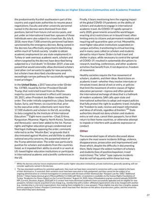 Attacks on Higher Education Communities and Academic Freedom
the predominantly Kurdish southeastern part of the
country and urged state authorities to resume peace
negotiations. Faculty and other university personnel
named in the decrees were dismissed from their
positions, barred from future civil service posts, and
put under an international travel ban; spouses of those
individuals were also subject to a travel ban. By July 8,
2018, more than 7,500 university personnel had been
sanctioned by the emergency decrees. Being named in
the decrees has effectively amounted to blacklisting
within much of Turkish society.
*
Unable to obtain
academic employment (or any state employment) in
Turkey or seek overseas academic work, scholars and
others targeted by the decrees have described being
subjected to a “civil death.” In October 2019, a law was
passed that would ostensibly allow dismissed scholars
(and other civil servants) to apply for new passports,
but scholars have described a burdensome and
exceedingly narrow pathway for successfully regaining
travel privileges.
†
In the United States, a 2017 executive order (Order
No. 13780), issued by former President Donald
Trump, that restricted travel from six Muslim-
majority countries remained in effect until January
20, 2021, when President Joe Biden revoked the
order. The order initially targeted Iran, Libya, Somalia,
Sudan, Syria, and Yemen, six countries that, prior
to the executive order, collectively sent more than
17,500 students and scholars to the US, according
to data compiled by the Institute of International
Education.
53
Eight more countries—Chad, Eritrea,
Kyrgyzstan, Myanmar, Nigeria, North Korea, Tanzania,
and Venezuela—were later added to the list. Human
rights and higher education groups condemned and
filed legal challenges opposing the order, commonly
referred to as the “Muslim Ban,” on grounds that it
discriminated against Muslims and did little to address
national security concerns, the purported intent of
the Trump administration. The order was particularly
punitive for scholars and students from the countries
listed, as it impeded their ability to enroll in or work at
US–based higher education institutions or participate
in international academic and scientific conferences in
the US.
*  While the decrees only bar future employment within public higher education institutions, private institutions, generally speaking, will not
consider applicants named in the decrees.
†  The law stipulated conditions for potential applicants: they must not have been convicted in connection with a case related to the basis
of their dismissal or, if convicted, their sentence must have been executed or fully postponed; and they cannot be the subject of an
ongoing administrative or criminal investigation in connection with the basis of their dismissal (See “Passport Law No. 5682,” Additional
Article 7, https://www.mevzuat.gov.tr/MevzuatMetin/1.3.5682.pdf. Note: a translation is available via the Human Rights Foundation of
Turkey, “Academics for Peace: Report on the Current Situation,” August 24, 2020, https://tihvakademi.org/wp-content/uploads/2020/09/
AfP_Current_Situation_August_2020.pdf.) It is unclear how many dismissed academics have successfully appealed and are eligible for new
passports. Scholars may be acquitted of one charge (e.g., membership with a Gülen–affiliated organization) only to be charged with another
(e.g., membership in a terrorist organization), thus making them ineligible for a new passport. Those eligible may also face a lengthy, opaque
process applying to Turkey’s Passport Commission, which may base their decision on the advice of prosecutors, police, and the university
from which they were dismissed.
Finally, it bears mentioning here the ongoing impact
of the global COVID-19 pandemic on the ability of
scholars and students to engage in international
academic travel. As COVID-19 rapidly spread in
early 2020, governments around the world began
enacting strict restrictions on in-bound travel, often
limiting entry to citizens and permanent residents and
requiring self-quarantine upon arrival. Meanwhile,
most higher education institutions suspended on-
campus activities, transitioning to virtual learning,
and in many cases called on scholars and students
abroad to return home. Orders to halt travel and
shelter in place, while necessary to control the spread
of COVID-19, resulted in systemwide disruptions to
research, teaching, conferences, and other academic
activities that benefit from, if not depend on, freedom
of movement.
Healthy societies require the free movement of
scholars, students, and their ideas. Restrictions on
academic travel—whether they involve interstate or
intrastate travel, denial of exit or entry, or policies
that limit the movement of entire classes of higher
education personnel—repress and often penalize
the international exchange of ideas that is a hallmark
of modern academia. SAR calls upon state and
international authorities to adopt and respect policies
that fully protect the right to academic travel, including
the “freedom to seek, receive and impart information
and ideas of all kinds, regardless of frontiers.”
54
 State
authorities should not deny scholars and students
entry or exit visas, cancel their passports, force their
return to their home countries, or otherwise attempt
to impede or interfere with academic expression or
conduct.
Other
The enumerated types of attacks discussed above
capture the most severe incidents (killings, violence,
disappearances; prosecution and imprisonment) and
those which, despite the difficulty in documenting
them, likely impact the widest numbers of scholars
and students (loss of position/expulsion; travel
restrictions). The “other” type captures incidents
that do not fall squarely within these but may
27
27
 