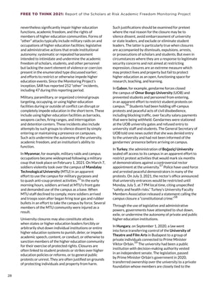 FREE TO THINK 2021: Report of the Scholars at Risk Academic Freedom Monitoring Project
nevertheless significantly impair higher education
functions, academic freedom, and the rights of
members of higher education communities. Forms of
“other” attacks typically include military raids on and
occupations of higher education facilities; legislative
and administrative actions that erode institutional
autonomy; systematic or repeated harassment
intended to intimidate and undermine the academic
freedom of scholars, students, and other personnel
but lacking the overt element of violence or coercion
present in the enumerated type discussed earlier;
and efforts to restrict or otherwise impede higher
education events. Since the Monitoring Project’s
inception, SAR has reported 252 “other” incidents,
including 47 during this reporting period.
Military, paramilitary, or organized criminal groups
targeting, occupying, or using higher education
facilities during or outside of conflict can disrupt or
completely impede education in the short term. These
include using higher education facilities as barracks,
weapons caches, firing ranges, and interrogation
and detention centers. These incidents also include
attempts by such groups to silence dissent by simply
entering or maintaining a presence on campuses.
Such acts undermine the autonomy of the university,
academic freedom, and an institution’s ability to
function.
In Myanmar, for example, military raids and campus
occupations became widespread following a military
coup that took place on February 1, 2021. On March 7,
soldiers violently took over the campus of Mandalay
Technological University (MTU) in an apparent
effort to use the campus for military purposes and
to quash anti-coup protest activities.
55
In the early
morning hours, soldiers arrived at MTU’s front gate
and demanded use of the campus as a base. When
MTU staff declined to comply, more soldiers arrived
and troops soon after began firing tear gas and rubber
bullets in an effort to take the campus by force. Several
members of the MTU community were injured as a
result.
University closures may also constitute attacks
when states or higher education leaders forcibly or
arbitrarily shut down individual institutions or entire
higher education systems to punish, deter, or impede
academic speech, content, or conduct, or otherwise to
sanction members of the higher education community
for their exercise of protected rights. Closures are
often linked to student protests or strikes over higher
education policies or reforms, or to general public
protests or unrest. They are often justified on grounds
of protecting individuals and property from harm.
Such justifications should be examined for pretext
where the real reason for the closure may be to
silence dissent, avoid embarrassment of university
or state leaders, and exclude or eliminate student
leaders. The latter is particularly true when closures
are accompanied by dismissals, expulsions, arrests,
or prosecutions of scholars and students. But even in
circumstances where they are a response to legitimate
security concerns and not aimed at restricting
expression, closures are an extreme measure which
may protect lives and property but fail to protect
higher education as an open, functioning space for
research, teaching, and learning.
In Gabon, for example, gendarme forces closed
the campus of Omar Bongo University (UOB) and
prevented students and personnel from entering,
in an apparent effort to restrict student protests on
campus.56
Students had been holding off-campus
protests and peaceful acts of civil disobedience,
including blocking traffic, over faculty salary payments
that were being withheld. Gendarmes were stationed
at the UOB university gates and refused entry to
university staff and students. The General Secretary of
UOB told one news outlet that she was denied entry
to the university and had not been informed of the
gendarmes’ presence before arriving on campus.
In Turkey, the administration of Boğaziçi University
sealed off access to its campus in an apparent effort to
restrict protest activities that would mark six months
of demonstrations against a controversial rector
appointment at the university.
57
Police have used force
and arrested peaceful demonstrators in many of the
protests. On July 3, 2021, the rector’s office announced
that university entrances would be restricted until
Monday, July 5, at 7 PM local time, citing unspecified
“safety and health risks.” Turkey’s University Faculty
Members Association released a statement calling the
campus closure a “constitutional crime.”
58
Through the use of legislative and administrative
powers, governments have attempted to shut down,
exile, or undermine the autonomy of private and public
higher education institutions.
In Hungary, on September 1, 2020, a law went
into force transferring control of the University of
Theatre and Film Arts in Budapest to a group of
private individuals connected to Prime Minister
Viktor Orbán.59
The university had been a public
institution with decision-making authority vested
in an independent senate. The legislation, passed
by Prime Minister Orbán’s government in 2020,
transferred ownership over the university to a private
foundation whose members are closely tied to the
28
28
 