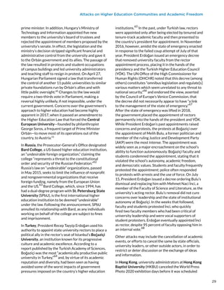 Attacks on Higher Education Communities and Academic Freedom
prime minister. In addition, Hungary’s Ministry of
Technology and Information appointed five new
members to the university’s board of trustees and
rejected the appointment of members proposed by the
university’s senate. In effect, the legislation and the
ministry’s decision stripped significant financial and
administrative control from the university and gave it
to the Orbán government and its allies. The passage of
the law resulted in protests and student occupations
of campus buildings and led university administrators
and teaching staff to resign in protest. On April 27,
Hungarian Parliament signed a law that transferred
the control of another 11 public universities to similar
private foundations run by Orbán’s allies and with
little public oversight.60
Changes to the law would
require a two-thirds vote in Parliament, making a
reversal highly unlikely, if not impossible, under the
current government. Concerns over the government’s
approach to higher education had become highly
apparent in 2017, when it passed an amendment to
the Higher Education Law that forced the Central
European University—founded by philanthropist
George Soros, a frequent target of Prime Minister
Orbán—to move most of its operations out of the
country, to Austria.61
In Russia, the Prosecutor-General’s Office designated
Bard College, a US-based higher education institution,
an “undesirable foreign organization,” claiming the
college “represents a threat to the constitutional
order and security of the Russian Federation.”
62
Russia’s law on “undesirable” organizations, passed
in May 2015, seeks to limit the influence of nonprofit
and nongovernmental organizations that receive
foreign funding, namely from the European Union
and the US.
63
Bard College, which, since 1994, has
had a dual-degree program with St. Petersburg State
University (SPbU), is the first international higher
education institution to be deemed “undesirable”
under the law. Following the announcement, SPbU
annulled its relationship with Bard, as any individuals
working on behalf of the college are subject to fines
and imprisonment.
In Turkey, President Recep Tayyip Erdoğan used his
authority to appoint state university rectors to place a
political ally in the rector’s seat of Istanbul’s Boğaziçi
University, an institution known for its progressive
culture and academic excellence. According to a
report published by the Turkish Academy of Sciences,
Boğaziçi was the most “academically productive public
university in Turkey,”64
and, by virtue of its academic
reputation and diversity, had been seen as having
avoided some of the worst impacts of government
pressures imposed on the country’s higher education
institutions.
65
In the past, under Turkish law, rectors
were appointed only after being elected by tenured and
tenure-track academic faculty and then presented to
the country’s president for appointment. In November
2016, however, amidst the state of emergency enacted
in response to the failed coup attempt of July of that
year, President Erdoğan issued an emergency decree
that removed university faculty from the rector
appointment process, placing it in the hands of the
presidency and the Turkish Higher Education Council
(YÖK). The UN Office of the High Commissioner for
Human Rights (OHCHR) noted that this decree (among
others) constitutes “omnibus legislation and regulate[s]
various matters which seem unrelated to any threat to
national security,”
66
and endorsed the view, asserted
by the Council of Europe’s Venice Commission, that
the decree did not necessarily appear to have “a link
to the management of the state of emergency.”
67
After the state of emergency was lifted in 2018,
the government placed the appointment of rectors
permanently into the hands of the president and YÖK.
While President Erdoğan’s past appointments raised
concerns and protests, the protests at Boğaziçi over
the appointment of Melih Bulu, a former politician and
member of the ruling Justice and Development Party
(AKP) were the most intense. The appointment was
widely seen as a major encroachment on the school’s
ability to function autonomously. Boğaziçi faculty and
students condemned the appointment, stating that it
violated the school’s autonomy, academic freedom,
and democratic values. Students and faculty frequently
protested the appointment; police often responded
to protests with arrests and the use of force. On July
15, President Erdoğan issued a decree ordering Bulu’s
dismissal and replacing him with Mehmet Naci İnci, a
member of the Faculty of Science and Literature, as the
university’s acting rector. Bulu’s removal did not cure
concerns over leadership and the state of institutional
autonomy at Boğaziçi. In the weeks that followed,
faculty and students protested İnci, who quickly
fired two faculty members who had been critical of
university leadership and were vocal supporters of
student protesters. Erdoğan eventually appointed İnci
as rector, despite 95 percent of faculty opposing him in
an internal vote.
68
Other attacks may include the cancellation of academic
events, or efforts to cancel the same by state officials,
university leaders, or other outside actors, in order to
restrict or deter discussion or the exchange of ideas
and information.
In Hong Kong, university administrators at Hong Kong
Baptist University (HKBU) canceled the World Press
Photo 2020 exhibition days before it was scheduled
29
29
 