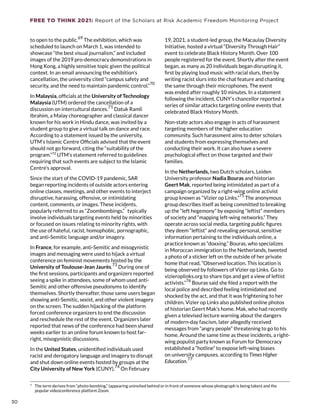 FREE TO THINK 2021: Report of the Scholars at Risk Academic Freedom Monitoring Project
to open to the public.
69
The exhibition, which was
scheduled to launch on March 1, was intended to
showcase “the best visual journalism,” and included
images of the 2019 pro-democracy demonstrations in
Hong Kong, a highly sensitive topic given the political
context. In an email announcing the exhibition’s
cancellation, the university cited “campus safety and
security, and the need to maintain pandemic control.”
70
In Malaysia, officials at the University of Technology
Malaysia (UTM) ordered the cancellation of a
discussion on intercultural dances.
71
Datuk Ramli
Ibrahim, a Malay choreographer and classical dancer
known for his work in Hindu dance, was invited by a
student group to give a virtual talk on dance and race.
According to a statement issued by the university,
UTM’s Islamic Centre Officials advised that the event
should not go forward, citing the “suitability of the
program.”72
UTM’s statement referred to guidelines
requiring that such events are subject to the Islamic
Centre’s approval.
Since the start of the COVID-19 pandemic, SAR
began reporting incidents of outside actors entering
online classes, meetings, and other events to interject
disruptive, harassing, offensive, or intimidating
content, comments, or images. These incidents,
popularly referred to as “Zoombombings,”
*
typically
involve individuals targeting events held by minorities
or focused on issues relating to minority rights, with
the use of hateful, racist, homophobic, pornographic,
and anti-Semitic language and/or imagery.
In France, for example, anti-Semitic and misogynistic
images and messaging were used to hijack a virtual
conference on feminist movements hosted by the
University of Toulouse-Jean Jaurès.
73
During one of
the first sessions, participants and organizers reported
seeing a spike in attendees, some of whom used anti-
Semitic and other offensive pseudonyms to identify
themselves. Shortly thereafter, those same users began
showing anti-Semitic, sexist, and other violent imagery
on the screen. The sudden hijacking of the platform
forced conference organizers to end the discussion
and reschedule the rest of the event. Organizers later
reported that news of the conference had been shared
weeks earlier to an online forum known to host far-
right, misogynistic discussions.
In the United States, unidentified individuals used
racist and derogatory language and imagery to disrupt
and shut down online events hosted by groups at the
City University of New York (CUNY).74
On February
*  The term derives from “photo-bombing,” (appearing uninvited behind or in front of someone whose photograph is being taken) and the
popular videoconference platform Zoom.
19, 2021, a student-led group, the Macaulay Diversity
Initiative, hosted a virtual “Diversity Through Hair”
event to celebrate Black History Month. Over 100
people registered for the event. Shortly after the event
began, as many as 20 individuals began disrupting it,
first by playing loud music with racial slurs, then by
writing racist slurs into the chat feature and chanting
the same through their microphones. The event
was ended after roughly 10 minutes. In a statement
following the incident, CUNY’s chancellor reported a
series of similar attacks targeting online events that
celebrated Black History Month.
Non-state actors also engage in acts of harassment
targeting members of the higher education
community. Such harassment aims to deter scholars
and students from expressing themselves and
conducting their work. It can also have a severe
psychological effect on those targeted and their
families.
In the Netherlands, two Dutch scholars, Leiden
University professor Nadia Bouras and historian
Geert Mak, reported being intimidated as part of a
campaign organized by a right-wing online activist
group known as “Vizier op Links.”
75
 The anonymous
group describes itself as being committed to breaking
up the “left hegemony” by exposing “leftist” members
of society and “mapping left-wing networks.” They
operate across social media, targeting public figures
they deem “leftist” and revealing personal, sensitive
information pertaining to the individuals online, a
practice known as “doxxing.” Bouras, who specializes
in Moroccan immigration to the Netherlands, tweeted
a photo of a sticker left on the outside of her private
home that read, “Observed location. This location is
being observed by followers of Vizier op Links. Go to
vizieroplinks.org to share tips and get a view of leftist
activists.”
76
Bouras said she filed a report with the
local police and described feeling intimidated and
shocked by the act, and that it was frightening to her
children. Vizier op Links also published online photos
of historian Geert Mak’s home. Mak, who had recently
given a televised lecture warning about the dangers
of modern-day fascism, later allegedly received
messages from “angry people” threatening to go to his
home. Around the same time as these incidents, a right-
wing populist party known as Forum for Democracy
established a “hotline” to expose left-wing biases
on university campuses, according to Times Higher
Education.77
30
30
 