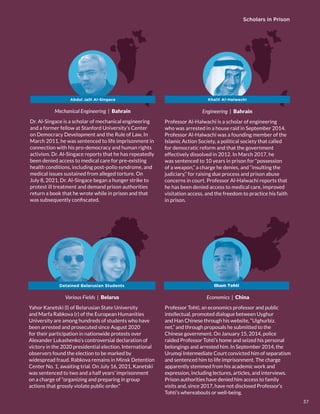 Wrongful Imprisonment and Prosecution of Scholars
Mechanical Engineering | Bahrain
Dr. Al-Singace is a scholar of mechanical engineering
and a former fellow at Stanford University’s Center
on Democracy Development and the Rule of Law, In
March 2011, he was sentenced to life imprisonment in
connection with his pro-democracy and human rights
activism. Dr. Al-Singace reports that he has repeatedly
been denied access to medical care for pre-existing
health conditions, including post-polio syndrome, and
medical issues sustained from alleged torture. On
July 8, 2021, Dr. Al-Singace began a hunger strike to
protest ill treatment and demand prison authorities
return a book that he wrote while in prison and that
was subsequently confiscated.
Engineering | Bahrain
Professor Al-Halwachi is a scholar of engineering
who was arrested in a house raid in September 2014.
Professor Al-Halwachi was a founding member of the
Islamic Action Society, a political society that called
for democratic reform and that the government
effectively dissolved in 2012. In March 2017, he
was sentenced to 10 years in prison for “possession
of a weapon,” a charge he denies, and “insulting the
judiciary,” for raising due process and prison abuse
concerns in court. Professor Al-Halwachi reports that
he has been denied access to medical care, improved
visitation access, and the freedom to practice his faith
in prison.
Khalil Al-Halwachi
Various Fields | Belarus
Yahor Kanetski (l) of Belarusian State University
and Marfa Rabkova (r) of the European Humanities
University are among hundreds of students who have
been arrested and prosecuted since August 2020
for their participation in nationwide protests over
Alexander Lukashenko’s controversial declaration of
victory in the 2020 presidential election. International
observers found the election to be marked by
widespread fraud. Rabkova remains in Minsk Detention
Center No. 1, awaiting trial. On July 16, 2021, Kanetski
was sentenced to two and a half years’ imprisonment
on a charge of “organizing and preparing in group
actions that grossly violate public order.”
Detained Belarusian Students
Abdul Jalil Al-Singace
Economics | China
Professor Tohti, an economics professor and public
intellectual, promoted dialogue between Uyghur
and Han Chinese through his website, “Uighurbiz.
net,” and through proposals he submitted to the
Chinese government. On January 15, 2014, police
raided Professor Tohti’s home and seized his personal
belongings and arrested him. In September 2014, the
Urumqi Intermediate Court convicted him of separatism
and sentenced him to life imprisonment. The charge
apparently stemmed from his academic work and
expression, including lectures, articles, and interviews.
Prison authorities have denied him access to family
visits and, since 2017, have not disclosed Professor’s
Tohti’s whereabouts or well-being.
Ilham Tohti
Scholars in Prison
37
 