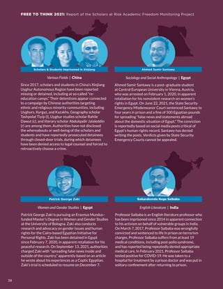 FREE TO THINK 2021: Report of the Scholars at Risk Academic Freedom Monitoring Project
Various Fields | China
Since 2017, scholars and students in China’s Xinjiang
Uyghur Autonomous Region have been reported
missing or detained, including at so-called “re-
education camps.” Their detentions appear connected
to a campaign by Chinese authorities targeting
ethnic and religious minority communities, including
Uyghurs, Kyrgyz, and Kazakhs. Geography scholar
Tashpolat Tiyip (l), Uyghur studies scholar Rahile
Dawut (c), and literary scholar Abdulqadir Jalaleddin
(r) are among them. Authorities have not disclosed
the whereabouts or well-being of the scholars and
students and have reportedly prosecuted detainees
through closed-door trials, during which detainees
have been denied access to legal counsel and forced to
retroactively choose a crime.
Sociology and Social Anthropology | Egypt
Ahmed Samir Santawy is a post–graduate student
at Central European University in Vienna, Austria,
who was arrested on February 1, 2020, in apparent
retaliation for his nonviolent research on women’s
rights in Egypt. On June 22, 2021, the State Security
Emergency Misdemeanor Court sentenced Santawy to
four years in prison and a fine of 500 Egyptian pounds
for spreading “false news and statements abroad
about the domestic situation of Egypt.” The conviction
is reportedly based on social media posts critical of
Egypt’s human rights record. Santawy has denied
writing the posts. Verdicts given by State Security
Emergency Courts cannot be appealed.
Women and Gender Studies | Egypt
Patrick George Zaki is pursuing an Erasmus Mundus–
funded Master’s Degree in Women and Gender Studies
at the University of Bologna. Zaki also conducts
research and advocacy on gender issues and human
rights for the Cairo-based Egyptian Initiative for
Personal Rights. Zaki has been detained in Egypt
since February 7, 2020, in apparent retaliation for his
peaceful research. On September 13, 2021, authorities
charged Zaki with “spreading false news inside and
outside of the country,” apparently based on an article
he wrote about his experiences as a Coptic Egyptian.
Zaki’s trial is scheduled to resume on December 7.
Patrick George Zaki
English Literature | India
Professor Saibaba is an English literature professor who
has been imprisoned since 2014 in apparent connection
to his activism on behalf of vulnerable groups in India.
On March 7, 2017, Professor Saibaba was wrongfully
convicted and sentenced to life in prison on terrorism
charges. Professor Saibaba suffers from at least 19
medical conditions, including post-polio syndrome,
and has reported being repeatedly denied appropriate
medical care. In February 2021, Professor Saibaba
tested positive for COVID-19. He was taken to a
hospital for treatment by a prison doctor and was put in
solitary confinement after returning to prison.
Gokarakonda Naga Saibaba
Ahmed Samir Santawy
Scholars & Students Imprisoned in Xinjiang
FREE TO THINK 2021: Report of the Scholars at Risk Academic Freedom Monitoring Project
38
 