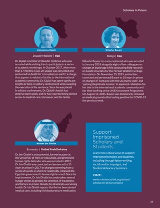 Scholars in Prison
Disaster Medicine | Iran
Dr. Djalali is scholar of disaster medicine who was
arrested while visiting Iran to participate in a series
of academic workshops. In October 2017, after more
than 17 months in jail, Dr. Djalali was convicted and
sentenced to death for “corruption on earth,” a charge
that appears to relate to his ties to the international
academic community. Dr. Djalali has spent significant
lengths of time in solitary confinement while awaiting
the execution of his sentence. Since he was placed
in solitary confinement, Dr. Djalali’s health has
deteriorated rapidly and he has reported being denied
access to medical care, his lawyer, and his family.
Biology | Iran
Niloufar Bayani is a conservationist who was arrested
in January 2018 alongside eight of her colleagues on
charges of espionage while conducting field research
on Asiatic cheetahs for the Persian Wildlife Heritage
Foundation. On November 23, 2019, authorities
convicted and sentenced Bayani to 10 years in prison
on charges of “contacts with the US enemy state” and
“gaining illegitimate income,” in apparent retaliation for
her ties to the international academic community and
her time working at the UN Environment Programme.
On August 11, 2021, Bayani was temporarily released
on medical grounds after testing positive for COVID-19
the previous week.
Ahmadreza Djalali
Economics | United Arab Emirates
Dr. bin Ghaith is an economist, former lecturer at
the University of Paris IV Abu Dhabi, and prominent
human rights defender who was arrested in 2015.
Dr. bin Ghaith was convicted and sentenced to 10
years in prison in 2017 on charges stemming from a
series of tweets in which he reportedly criticized the
Egyptian government’s human rights record. Since his
imprisonment, Dr. bin Ghaith has undertaken several
hunger strikes to protest his sentence, ill-treatment,
and torture in prison. Despite his drastically worsening
health, Dr. bin Ghaith reports that he has been denied
medical care, including his blood pressure medication.
Nasser bin Ghaith
Niloufar Bayani
Support
Imprisoned
Scholars and
Students
Learn more about ways to support
imprisoned scholars and students,
including through letter-writing,
social media campaigns, and
Student Advocacy Seminars.
VISIT:
www.scholarsatrisk.org/action/
scholarsin-prison-project
39
 