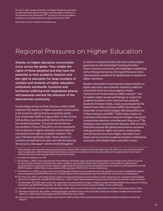 Regional Pressures on Higher Education
*  These profiles were selected and produced based on incidents SAR verified no later than September 30, 2021. As such, at the time of this
report’s publication, SAR’s Monitoring Project data may indicate countries or territories not profiled in this report, where five or more
incidents during the reporting period were ultimately verified.
†  See table of incidents on p. 103.
‡  On October 1, 2020, it was reported that Prime Minister Yoshihide Suga rejected the appointment of six scholars to the Science Council
of Japan, whose members are drawn from Japan’s academic and scientific communities, and which is responsible for making policy
recommendations to the government. Reports suggest that the decision to reject the appointments was made on political grounds. See SAR
AFMP, October 1, 2020, https://www.scholarsatrisk.org/report/2020-10-01-various-institutions/. 
§  On February 14, 2020, an online University of Edinburgh student event was hijacked and interrupted by racist slurs, homophobic slogans,
and pornography. See SAR AFMP, February 14, 2021, https://www.scholarsatrisk.org/report/2021-02-14-university-of-edinburgh/.
¶  On 1 February 2021, police detained four student activists protesting in front of Lankaran State University over complaints about alleged
exam score irregularities. See SAR AFMP, February 1, 2021, https://www.scholarsatrisk.org/report/2021-02-01-lankaran-state-university/.
** On November 20, 2020, Saudi authorities reportedly arrested prominent Uyghur religious scholar Aimidoula Waili at the request of Chinese
authorities. See SAR AFMP, November 20, 2021, https://www.scholarsatrisk.org/report/2020-11-20-unaffiliated/.
††  See SAR, “Academic Freedom Monitoring Project Index,” https://www.scholarsatrisk.org/academic-freedom-monitoring-project-index/.
‡‡  See Katrin Kinzelbach, Ilyas Saliba, Janika Spannagel, and Robert Quinn, Free Universities: Putting the Academic Freedom Index into Action
(March 11, 2021), https://www.gppi.net/2021/03/11/free-universities.
§§  Learn more about submitting incident information to SAR at https://www.scholarsatrisk.org/actions/academic-freedom-monitoring-
project/.
Attacks on higher education communities
occur across the globe. They violate the
rights of those targeted and they have the
potential to limit academic freedom and
the right to education for large numbers of
scholars and students at higher education
institutions worldwide. Countries and
territories suffering from heightened attacks
and pressures warrant the attention of the
international community.
In this edition of Free to Think, Scholars at Risk (SAR)
reported 332 attacks on higher education communities
in 65 countries and territories around the world,
from September 2020 to August 2021. In this section,
SAR profiles countries and territories with at least
five verified incidents.*
Countries and territories
not profiled in Free to Think 2021 are not necessarily
free of attacks on higher education communities or
restraints on the right to academic freedom. This
year’s Monitoring Project data†
shows attacks in
societies considered to be open and with functioning
democracies, like Japan‡
and the United Kingdom,§
as well as in closed societies with more authoritative
governments, like Azerbaijan¶
and Saudi Arabia.**
Given resource constraints and challenges in gathering
and verifying information, this report features only a
representative sample of the global state of attacks on
higher education.
Readers interested in learning more about attacks on
higher education and academic freedom conditions
around the world are encouraged to review
national-level incident data on SAR’s website††
and
to explore expert-produced findings on respect for
academic freedom at the national level using the
Academic Freedom Index, a tool co-developed by the
Global Public Policy Institute (GPPi), the Friedrich-
Alexander-Universität Erlangen-Nürnberg (FAU), the
V-Dem Institute, and SAR.‡‡
SAR invites readers to
contribute information on attacks on higher education
communities wherever and whenever they occur.§§
By
building a more comprehensive dataset, SAR can more
effectively expose this global phenomenon and work
with governments, higher education communities,
and civil society to protect higher education from
attack and to promote academic freedom, institutional
autonomy, and related higher education values.
On July 7, 2021, student protesters in Yangon, Myanmar, participate
in a demonstration against a military coup that began on February 1.
The protesters also marked the 59th
anniversary of a brutal military
crackdown on student protests at Yangon University in 1962.
Photo: Myat Thu Kyaw / ​NurPhoto / ​Shutterstock.com
41
 