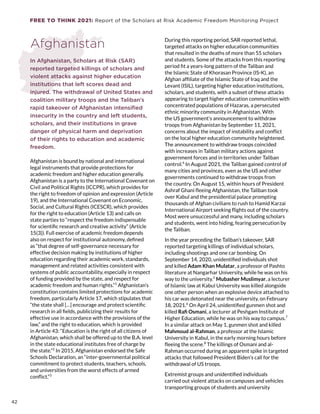 FREE TO THINK 2021: Report of the Scholars at Risk Academic Freedom Monitoring Project
Afghanistan
In Afghanistan, Scholars at Risk (SAR)
reported targeted killings of scholars and
violent attacks against higher education
institutions that left scores dead and
injured. The withdrawal of United States and
coalition military troops and the Taliban’s
rapid takeover of Afghanistan intensified
insecurity in the country and left students,
scholars, and their institutions in grave
danger of physical harm and deprivation
of their rights to education and academic
freedom.
Afghanistan is bound by national and international
legal instruments that provide protections for
academic freedom and higher education generally.
Afghanistan is a party to the International Covenant on
Civil and Political Rights (ICCPR), which provides for
the right to freedom of opinion and expression (Article
19), and the International Covenant on Economic,
Social, and Cultural Rights (ICESCR), which provides
for the right to education (Article 13) and calls on
state parties to “respect the freedom indispensable
for scientific research and creative activity” (Article
15(3)). Full exercise of academic freedom depends
also on respect for institutional autonomy, defined
as “that degree of self-governance necessary for
effective decision making by institutions of higher
education regarding their academic work, standards,
management and related activities consistent with
systems of public accountability, especially in respect
of funding provided by the state, and respect for
academic freedom and human rights.”1
Afghanistan’s
constitution contains limited protections for academic
freedom, particularly Article 17, which stipulates that
“the state shall […] encourage and protect scientific
research in all fields, publicizing their results for
effective use in accordance with the provisions of the
law,” and the right to education, which is provided
in Article 43: “Education is the right of all citizens of
Afghanistan, which shall be offered up to the B.A. level
in the state educational institutes free of charge by
the state.”2
In 2015, Afghanistan endorsed the Safe
Schools Declaration, an “inter-governmental political
commitment to protect students, teachers, schools,
and universities from the worst effects of armed
conflict.”3
During this reporting period, SAR reported lethal,
targeted attacks on higher education communities
that resulted in the deaths of more than 55 scholars
and students. Some of the attacks from this reporting
period fit a years-long pattern of the Taliban and
the Islamic State of Khorasan Province (IS-K), an
Afghan affiliate of the Islamic State of Iraq and the
Levant (ISIL), targeting higher education institutions,
scholars, and students, with a subset of these attacks
appearing to target higher education communities with
concentrated populations of Hazaras, a persecuted
ethnic minority community in Afghanistan. With
the US government’s announcement to withdraw
troops from Afghanistan by September 11, 2021,
concerns about the impact of instability and conflict
on the local higher education community heightened.
The announcement to withdraw troops coincided
with increases in Taliban military actions against
government forces and in territories under Taliban
control.4
In August 2021, the Taliban gained control of
many cities and provinces, even as the US and other
governments continued to withdraw troops from
the country. On August 15, within hours of President
Ashraf Ghani fleeing Afghanistan, the Taliban took
over Kabul and the presidential palace prompting
thousands of Afghan civilians to rush to Hamid Karzai
International Airport seeking flights out of the country.
Most were unsuccessful and many, including scholars
and students, went into hiding, fearing persecution by
the Taliban.
In the year preceding the Taliban’s takeover, SAR
reported targeting killings of individual scholars,
including shootings and one car bombing. On
September 14, 2020, unidentified individuals shot
and killed Adam Khan Mulatar, a professor of Pashto
literature at Nangarhar University, while he was on his
way to the university.5
Mubasher Muslimyar, a lecturer
of Islamic law at Kabul University was killed alongside
one other person when an explosive device attached to
his car was detonated near the university, on February
18, 2021.6
On April 24, unidentified gunmen shot and
killed Rafi Osmani, a lecturer at Peshgam Institute of
Higher Education, while he was on his way to campus.7
In a similar attack on May 1, gunmen shot and killed
Mahmoud al-Rahman, a professor at the Islamic
University in Kabul, in the early morning hours before
fleeing the scene.8
The killings of Osmani and al-
Rahman occurred during an apparent spike in targeted
attacks that followed President Biden’s call for the
withdrawal of US troops.
Extremist groups and unidentified individuals
carried out violent attacks on campuses and vehicles
transporting groups of students and university
42
 
