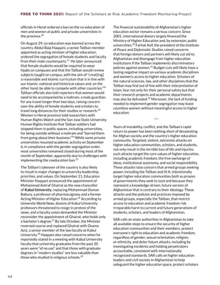 FREE TO THINK 2021: Report of the Scholars at Risk Academic Freedom Monitoring Project
officials in Herat ordered a ban on the co-education of
men and women at public and private universities in
the province.20
On August 29, co-education was banned across the
country. Abdul Baqi Haqqani, a senior Taliban member
appointed as acting minister of higher education,
ordered the segregation of female students and faculty
from their male counterparts.21
He later announced
that female students would be required to wear
hijabs on campuses and that the Taliban would review
subjects taught on campus, with the aim of “creat[ing]
a reasonable and Islamic curriculum that is in line with
our Islamic, national and historical values and, on the
other hand, be able to compete with other countries.”22
Taliban officials also told reporters that women would
need to be accompanied by a mahram, a male guardian,
for any travel longer than two days, raising concern
over the ability of female students and scholars to
travel long distances for their studies or research.23
Women in Herat province told researchers with
Human Rights Watch and the San Jose State University
Human Rights Institute that Taliban soldiers had
stopped them in public spaces, including universities,
for being outside without a mahram and “barred them
from going about their business.”24
While some private
universities resumed academic activity on September
6, in compliance with the gender segregation order,
most universities remained closed during most of the
month of September, apparently due to challenges with
implementing the coeducation ban.25
The Taliban’s takeover of the country is also likely
to result in major changes to university leadership,
priorities, and values. On September 21, Education
Minister Haqqani announced the appointment of
Mohammad Ashraf Ghairat as the new chancellor
of Kabul University, replacing Mohammad Osman
Babury, a professor of pharmacognosy and a former
Acting Minister of Higher Education.26
According to
University World News, dozens of Kabul University
professors threatened to resign in protest of the
news, and a faculty union demanded the Minister
reconsider the appointment of Ghairat, who holds only
a bachelor’s degree.27
By late October, the Minister
reversed course and replaced Ghairat with Osama
Aziz, a senior member of the law faculty at Kabul
University.28
Haqqani also raised concerns when he
reportedly stated in a meeting with Kabul University
faculty that university graduates from the past 20
years were “of no use” and that those with graduate
degrees in “modern studies” are less valuable than
those who studied in religious schools.29
The financial sustainability of Afghanistan’s higher
education sector remains a serious concern. Since
2001, international donors largely financed the
Ministry of Higher Education and, by extension, public
universities.30
Farhat Asif, the president of the Institute
of Peace and Diplomatic Studies raised concerns
that foreign donors and partners will likely cut aid to
Afghanistan and disengage from higher education
institutions if the Taliban implements discriminatory
policies against women.31
Budget cuts will likely have a
lasting negative impact on various academic disciplines
and women’s access to higher education. Scholars of
the natural sciences, law, and other disciplines that the
Taliban may find out of line with their interpretation of
Islam, fear not only for their personal safety but that
their research projects and academic departments
may also be defunded.32
Moreover, the lack of funding
needed to implement gender segregation may leave
countless women without meaningful access to higher
education.
***
Years of instability, conflict, and the Taliban’s rapid
return to power has been nothing short of devastating
for Afghan society and the country’s higher education
community. Targeted, violent, extremist attacks on
higher education communities, scholars, and students,
not only result in the terrible loss of life and injuries;
such attacks target the core values of higher education,
including academic freedom, the free exchange of
ideas, institutional autonomy, and social responsibility.
These attacks raise concern that armed groups seeking
power, including the Taliban and IS-K, intentionally
target higher education communities both as proxies
of governments they seek to oust and because they
represent a knowledge-driven, future version of
Afghanistan that is contrary to their ideology. These
attacks and the policies and practices imposed by
armed groups, especially the Taliban, that restrict
access to education and academic freedom risk
irreparable harm to current and future generations of
students, scholars, and leaders of Afghanistan.
SAR calls on state authorities in Afghanistan to take
all available steps to ensure the security of higher
education communities and their members, protect
everyone’s right to education and academic freedom,
regardless of gender, sexual orientation, religion,
or ethnicity, and deter future attacks, including by
investigating incidents and holding perpetrators
accountable, consistent with internationally
recognized standards. SAR calls on higher education
leaders and civil society in Afghanistan to help
safeguard the higher education space, protect scholars
44
 