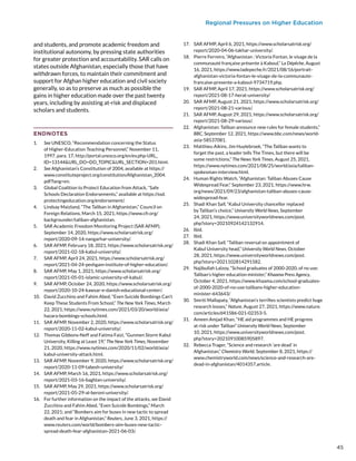 Regional Pressures on Higher Education
and students, and promote academic freedom and
institutional autonomy, by pressing state authorities
for greater protection and accountability. SAR calls on
states outside Afghanistan, especially those that have
withdrawn forces, to maintain their commitment and
support for Afghan higher education and civil society
generally, so as to preserve as much as possible the
gains in higher education made over the past twenty
years, including by assisting at-risk and displaced
scholars and students.
ENDNOTES
1.	 See UNESCO, “Recommendation concerning the Status
of Higher-Education Teaching Personnel,” November 11,
1997, para. 17, http://portal.unesco.org/en/ev.php-URL_
ID=13144URL_DO=DO_TOPICURL_SECTION=201.html.
2.	 See Afghanistan’s Constitution of 2004, available at https://
www.constituteproject.org/constitution/Afghanistan_2004.
pdf?lang=en.
3.	 Global Coalition to Protect Education from Attack, “Safe
Schools Declaration Endorsements,” available at https://ssd.
protectingeducation.org/endorsement/.
4.	 Lindsay Maizland, “The Taliban in Afghanistan,” Council on
Foreign Relations, March 15, 2021, https://www.cfr.org/
backgrounder/taliban-afghanistan.
5.	 SAR Academic Freedom Monitoring Project (SAR AFMP),
September 14, 2020, https://www.scholarsatrisk.org/
report/2020-09-14-nangarhar-university/.
6.	 SAR AFMP, February 18, 2021, https://www.scholarsatrisk.org/
report/2021-02-18-kabul-university/.
7.	 SAR AFMP, April 24, 2021, https://www.scholarsatrisk.org/
report/2021-04-24-peshgam-institute-of-higher-education/.
8.	 SAR AFMP, May 1, 2021, https://www.scholarsatrisk.org/
report/2021-05-01-islamic-university-of-kabul/.
9.	 SAR AFMP, October 24, 2020, https://www.scholarsatrisk.org/
report/2020-10-24-kawsar-e-danish-educational-center/.
10.	 David Zucchino and Fahim Abed, “Even Suicide Bombings Can’t
Keep These Students From School,” The New York Times, March
22, 2021, https://www.nytimes.com/2021/03/20/world/asia/
hazara-bombings-schools.html.
11.	 SAR AFMP, November 2, 2020, https://www.scholarsatrisk.org/
report/2020-11-02-kabul-university/.
12.	 Thomas Gibbons-Neff and Fatima Faizi, “Gunmen Storm Kabul
University, Killing at Least 19,” The New York Times, November
21, 2020, https://www.nytimes.com/2020/11/02/world/asia/
kabul-university-attack.html.
13.	 SAR AFMP, November 9, 2020, https://www.scholarsatrisk.org/
report/2020-11-09-tabesh-university/
14.	 SAR AFMP, March 16, 2021, https://www.scholarsatrisk.org/
report/2021-03-16-baghlan-university/.
15.	 SAR AFMP, May 29, 2021, https://www.scholarsatrisk.org/
report/2021-05-29-al-beroni-university/.
16.	 For further information on the impact of the attacks, see David
Zucchino and Fahim Abed, “Even Suicide Bombings,” March
22, 2021; and “Bombers aim for buses in new tactic to spread
death and fear in Afghanistan,” Reuters, June 3, 2021, https://
www.reuters.com/world/bombers-aim-buses-new-tactic-
spread-death-fear-afghanistan-2021-06-03/.
17.	 SAR AFMP, April 6, 2021, https://www.scholarsatrisk.org/
report/2020-04-06-takhar-university/.
18.	 Pierre Ferreiro, “Afghanistan : Victoria Fontan, le visage de la
communauté française présente à Kaboul,” La Dépêche, August
16, 2021, https://www.ladepeche.fr/2021/08/16/portrait-
afghanistan-victoria-fontan-le-visage-de-la-communaute-
francaise-presente-a-kaboul-9734719.php.
19.	 SAR AFMP, April 17, 2021, https://www.scholarsatrisk.org/
report/2021-08-17-herat-university/
20.	 SAR AFMP, August 21, 2021, https://www.scholarsatrisk.org/
report/2021-08-21-various/.
21.	 SAR AFMP, August 29, 2021, https://www.scholarsatrisk.org/
report/2021-08-29-various/.
22.	 Afghanistan: Taliban announce new rules for female students,”
BBC, September 12, 2021, https://www.bbc.com/news/world-
asia-58537081.
23.	 Matthieu Aikins, Jim Huylebroek, “The Taliban wants to
forget the past, a leader tells The Times, but there will be
some restrictions,” The News York Times, August 25, 2021,
https://www.nytimes.com/2021/08/25/world/asia/taliban-
spokesman-interview.html.
24.	 Human Rights Watch, “Afghanistan: Taliban Abuses Cause
Widespread Fear,” September 23, 2021, https://www.hrw.
org/news/2021/09/23/afghanistan-taliban-abuses-cause-
widespread-fear.
25.	 Shadi Khan Saif, “Kabul University chancellor replaced
by Taliban’s choice,” University World News, September
24, 2021, https://www.universityworldnews.com/post.
php?story=20210924142132914.
26.	 Ibid.
27.	 Ibid.
28.	 Shadi Khan Saif, “Taliban reversal on appointment of
Kabul University head,” University World News, October
28, 2021, https://www.universityworldnews.com/post.
php?story=2021102814291582.
29.	 Najibullah Lalzoy, “School graduates of 2000-2020, of no use:
Taliban’s higher education minister,” Khaama Press Agency,
October 4, 2021, https://www.khaama.com/school-graduates-
of-2000-2020-of-no-use-talibans-higher-education-
minister-643643/
30.	 Smriti Mallapaty, “Afghanistan’s terrifies scientists predict huge
research losses,” Nature, August 27, 2021, https://www.nature.
com/articles/d41586-021-02353-5.
31.	 Ameen Amjad Khan, “HE aid programmes and HE progress
at risk under Taliban” University World News, September
10, 2021, https://www.universityworldnews.com/post.
php?story=20210910085905897.
32.	 Rebecca Trager, “Science and research ‘are dead’ in
Afghanistan,” Chemistry World, September 8, 2021, https://
www.chemistryworld.com/news/science-and-research-are-
dead-in-afghanistan/4014357.article.
45
 