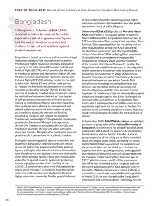 FREE TO THINK 2021: Report of the Scholars at Risk Academic Freedom Monitoring Project
Bangladesh
In Bangladesh, Scholars at Risk (SAR)
reported scholars terminated for public
expression critical of government figures
and the use of violence by police and
civilians to restrict and retaliate against
student expression.
Bangladesh is bound by national and international legal
instruments that provide protections for academic
freedom and higher education generally. Bangladesh
is a party to the International Covenant on Civil and
Political Rights (ICCPR), which provides for the right
to freedom of opinion and expression (Article 19), and
the International Covenant on Economic, Social, and
Cultural Rights (ICESCR), which provides for the right
to education (Article 13) and calls on state parties
to “respect the freedom indispensable for scientific
research and creative activity” (Article 15(3)). Full
exercise of academic freedom depends also on respect
for institutional autonomy, defined as “that degree
of self-governance necessary for effective decision
making by institutions of higher education regarding
their academic work, standards, management and
related activities consistent with systems of public
accountability, especially in respect of funding
provided by the state, and respect for academic
freedom and human rights.”1
Bangladesh’s constitution
provides for freedom of thought and expression
(Article 39), freedom of association (Article 38), and
freedom of assembly (Article 37), albeit with some
important caveats.*
Bangladesh’s constitution does not
provide explicit protections for academic freedom.
During this reporting period, attacks on scholars and
students in Bangladesh targeted expression critical
of current and former government officials, political
figures, and higher education institutions. Universities
took disciplinary action against scholars for their public
views about political figures. Police and civilians used
violent force against students peacefully protesting
issues ranging from universities’ handling of the
COVID-19 pandemic to a state visit of Bangladesh by
India’s prime minister. The incidents from this period
underscore risks scholars and students in the local
higher education community face for peaceful dissent.
*  Article 39(2) stipulates that “freedom of thought and conscience, and of speech” is “subject to any reasonable restrictions imposed by law
in the interests of […] decency or morality.” Similarly, Article 38, stipulates that citizens’ “right to form associations or unions [is] subject
to any reasonable restrictions imposed by morality or public order.” See Constitution of Bangladesh (2014), available at https://www.
constituteproject.org/constitution/Bangladesh_2014.pdf.
In two incidents from this reporting period, higher
education institutions terminated scholars for public
expression critical of political figures.
University of Dhaka (DU) professor Morshed Hasan
Khan was fired for a newspaper article he wrote in
March 2018 about the Bangladesh Liberation War of
1971 and the role of the country’s first president, Ziaur
Rahman.2
DU suspended Khan for the article shortly
after its publication, saying that Khan “distort[ed]
the liberation war history” and “disrespect[ed] the
father of the nation.” After ordering Khan suspended,
DU established a committee to investigate the
allegations. In February 2020, DU informed Khan
of the creation of a tribunal that would consider the
allegations and asked him to respond to the allegations
within seven days. Khan reportedly responded to the
allegations. On September 9, 2020, DU dismissed
Khan for “moral turpitude” or “inefficiency.” Amnesty
International reported procedural flaws in DU’s
disciplinary proceedings, including that Khan was
denied a representative during proceedings and
that the allegations noted in their decision (“moral
turpitude” or “inefficiency”) do not relate to the original
allegations brought against him. Khan challenged the
dismissal with a writ petition to Bangladesh’s High
Court, which subsequently ordered the university to
explain the legal basis for the decision to fire him.3
In
addition to the university disciplinary action, Khan has
faced criminal charges of sedition for the March 2018
article.4
In September 2020, AKM Wahiduzzaman, an assistant
professor of geography at the National University of
Bangladesh, was dismissed for alleged Facebook posts
published in 2013 about the country’s prime minister,
Sheikh Hasina, and her family.5
A leader of a local
group supportive of the ruling party filed a complaint
about the alleged posts, which, according to Human
Rights Watch (HRW), questioned the capabilities of
the prime minister and her children, criticized the
organization of an upcoming election, and suggested
that relatives of the prime minister collaborated with
the Pakistani military during the Liberation War of
1971.6
Wahiduzzaman, a critic of the government,
told HRW that he did not author the posts and that
they were published under a “fake account.” Shortly
thereafter, Wahiduzzaman was arrested and held in
custody for a month and suspended from his position.
In March 2014, he was charged under Bangladesh’s
Information and Communication Technology Act, for
46
 