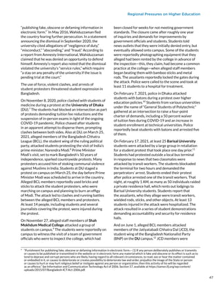 Regional Pressures on Higher Education
“publishing fake, obscene or defaming information in
electronic form.”*
In May 2016, Wahiduzzaman fled
the country fearing further persecution. In a statement
announcing the dismissal in September 2020, the
university cited allegations of “negligence of duty,”
“misconduct,” “absconding,” and “fraud.” According to
a report from Amnesty International, Wahiduzzaman
claimed that he was denied an opportunity to defend
himself. Amnesty’s report also noted that the dismissal
violated the university’s “service rules,” which require
“a stay on any penalty of the university if the issue is
pending trial at the court.”
The use of force, violent clashes, and arrests of
student protesters threatened student expression in
Bangladesh.
On November 8, 2020, police clashed with students of
medicine during a protest at the University of Dhaka
(DU).7
The students had blocked an intersection as part
of protests demanding tuition fee reductions and the
suspension of in-person exams in light of the ongoing
COVID-19 pandemic. Police chased after students
in an apparent attempt to disperse them, prompting
clashes between both sides. Also at DU, on March 25,
2021, alleged members of the Bangladesh Chhatra
League (BCL), the student wing of the ruling political
party, attacked students protesting the visit of India’s
prime minister, Narendra Modi.8
Prime Minister
Modi’s visit, set to mark Bangladesh’s 50 years of
independence, sparked countrywide protests. Many
protesters accused him of stoking communal violence
against Muslims in India. Students at DU staged a
protest on campus on March 25, the day before Prime
Minister Modi was scheduled to arrive in the country.
Alleged BCL members reportedly used bricks and
sticks to attack the student protesters, who were
marching on campus and planning to burn an effigy
of Modi. The attack led to clashes and running battles
between the alleged BCL members and protesters.
At least 14 people, including students and several
journalists covering the protest, were injured during
the protest.
On November 27, alleged staff members of Shah
Mokhdum Medical College attacked a group of
students on campus.9
The students were reportedly on
campus to witness the visit of a team of government
officials who were to inspect the college, which had
*  “Punishment for publishing fake, obscene or defaming information in electronic form.-- (1) If any person deliberately publishes or transmits
or causes to be published or transmitted in the website or in electronic form any material which is fake and obscene or its effect is such as to
tend to deprave and corrupt persons who are likely, having regard to all relevant circumstances, to read, see or hear the matter contained
or embodied in it, or causes to deteriorate or creates possibility to deteriorate law and order, prejudice the image of the State or person
or causes to hurt or may hurt religious belief or instigate against any person or organization, then this activity of his will be regarded
as an offence.” See Information and Communication Technology Act of 2006, Section 57, available at https://samsn.ifj.org/wp-content/
uploads/2015/07/Bangladesh-ICT-Act-2006.pdf.
been closed for weeks for not meeting government
standards. The closure came after roughly one year
of inquiries and demands for improvements by
government officials and students. Students told
news outlets that they were initially denied entry, but
eventually allowed onto campus. Some of the students
were reportedly photographing equipment that they
alleged had been rented by the college in advance of
the inspection—this, they claim, had become a common
practice at the college—when alleged staff members
began beating them with bamboo sticks and metal
rods. The assailants reportedly locked the gates during
the attack. Police were called to the scene and took at
least 11 students to a hospital for treatment.
On February 7, 2021, police in Dhaka attacked
students with batons during a protest over higher
education policies.10
Students from various universities
under the name of “General Students of Polytechnic”
gathered at an intersection to raise a four-point
charter of demands, including a 50 percent waiver
of tuition fees during COVID-19 and an increase in
student enrollment at technical universities. Police
reportedly beat students with batons and arrested five
of them.
On February 17, 2021, at least 25 Barisal University
students were attacked by a large group in retaliation
for a student protest that took place one day prior.11
Students had protested outside a local bus terminal
in response to news that two classmates were
attacked by transit workers. The students blockaded
the terminal for two hours and demanded the
perpetrators’ arrest. Students ended their protest
after police arrested one of the transit workers. That
night, at roughly 1 AM, as many as 50 individuals raided
a private residence hall, which rents out lodgings to
Barisal University students. Students report that
the assailants, who they allege were transit workers,
wielded rods, sticks, and other objects. At least 13
students injured in the attack were hospitalized. The
attack resulted in a series of student demonstrations
demanding accountability and security for residence
halls.
And on June 1, alleged BCL members attacked
members of the Jatiyatabadi Chhatra Dal (JCD), the
student wing of the Bangladesh Nationalist Party
(BNP) on the DU campus.12
JCD members were
47
 