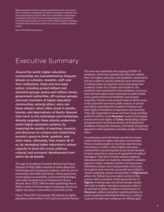 Executive Summary
Around the world, higher education
communities are overwhelmed by frequent
attacks on scholars, students, staff, and
their institutions. State and non-state
actors, including armed militant and
extremist groups, police and military forces,
government authorities, off-campus groups,
and even members of higher education
communities, among others, carry out
these attacks, which often result in deaths,
injuries, and deprivations of liberty. Beyond
their harm to the individuals and institutions
directly targeted, these attacks undermine
entire higher education systems, by
impairing the quality of teaching, research,
and discourse on campus and constricting
society’s space to think, question, and
share ideas. Ultimately, they impact all of
us, by damaging higher education’s unique
capacity to drive the social, political,
cultural, and economic development from
which we all benefit.
Through its Academic Freedom Monitoring Project,
Scholars at Risk (SAR) responds to these attacks by
identifying and tracking key incidents, with the aim of
protecting vulnerable individuals, raising awareness,
encouraging accountability, and promoting dialogue
and understanding that can help prevent future
threats. Since 2015, SAR has been publishing Free to
Think, a series of annual reports analyzing attacks on
higher education communities around the world.
Free to Think 2021 documents 332 attacks on higher
education communities in 65 countries and territories.
This year was marked by the ongoing COVID-19
pandemic, which has claimed more than five million
lives. For higher education, the pandemic continued to
disrupt academic activity, keeping many institutions
in remote states of operation and suspending most
academic travel. For scholars and students, the
pandemic also continued to raise questions, concerns,
and criticisms about state responses to public health
crises, government accountability, and societal
inequities. Scholars and students took on these issues
in the classroom and more public venues, in-person
and online, asserting their academic freedom and
their rights to freedoms of expression and assembly.
They also responded to acute and more long-standing
political conflicts, from Myanmar’s coup to the steady
erosion of human rights in Turkey, demanding civilian-
led government and the protection of fundamental
freedoms. Frequently, however, individuals and groups
opposed to their questions and ideas sought to silence
them.
Armed groups and individuals carried out severe,
violent attacks on higher education communities.
These included attacks in countries experiencing
extremism or conflict, where higher education
communities may be targeted as perceived symbols
of state authority or sources of opposition to radical
ideologies. They also included attacks targeting
individual scholars or students, intended to retaliate
against or deter academic activity and expression.
Individual scholars were assassinated, and scores
of students and university personnel were killed in
attacks targeting campus communities in Afghanistan,
where the Taliban has since taken control of the
country after ousting its civilian government. In
Nigeria, armed groups carried out deadly attacks
and raids on higher education campuses, often in
an attempt to abduct students and personnel. In
Myanmar, soldiers and police used brutal force to
quash students protesting the February 1 military
coup and to take over campuses for military gain.
Belarusian police monitor students protesting near the entrance of
their university on September 30, 2020, to show their solidarity with
previously detained students. Belarusian authorities cracked down
on students and scholars who protested Alexander Lukashenko’s
controversial declaration as winner of the 2020 presidential election,
an election that international observers said was marked by falsified
results.
Photo: STR/​EPA-EFE/​Shutterstock
3
 
