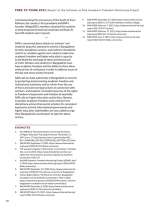 FREE TO THINK 2021: Report of the Scholars at Risk Academic Freedom Monitoring Project
commemorating the anniversary of the death of Ziaur
Rahman, the country’s first president and BNP’s
founder. Alleged BCL members attacked the students
as they prepared to hand out materials and food. At
least 20 students were injured.
***
SAR is concerned about attacks on scholars’ and
students’ peaceful, expressive activity in Bangladesh.
Arrests, disciplinary actions, and violence intended to
restrict or retaliate against such conduct undermine
academic freedom and higher education’s capacity
to facilitate the exchange of ideas and the pursuit
of truth. Scholars and students in Bangladesh must
have academic freedom and the ability to share ideas
without fear of retribution in order to address issues of
the day and move society forward.
SAR calls on state authorities in Bangladesh to commit
to protecting and promoting academic freedom and
institutional autonomy, and to refrain from the use
of force and coercive legal actions in connection with
scholars’ and students’ nonviolent exercise of the rights
to freedom of expression and freedom of assembly.
SAR calls on higher education authorities, likewise,
to protect academic freedom and to refrain from
disciplinary actions that punish scholars for nonviolent
expressive activity. International governments and
higher education stakeholders are also called to urge
their Bangladeshi counterparts to take the above
actions.
ENDNOTES
1.	 See UNESCO, “Recommendation concerning the Status
of Higher-Education Teaching Personnel,” November 11,
1997, para. 17, http://portal.unesco.org/en/ev.php-URL_
ID=13144URL_DO=DO_TOPICURL_SECTION=201.html.
2.	 SAR AFMP, September 9, 2020, https://www.scholarsatrisk.
org/report/2020-09-09-dhaka-university/.
3.	 “HC questions legality of DU teacher’s termination,” The Daily
Star, June 8, 2021, https://www.thedailystar.net/law-our-
rights/law-news/news/hc-questions-legality-du-teachers-
termination-2107117.
4.	 See SAR Academic Freedom Monitoring Project (AFMP), April
2, 2018, https://www.scholarsatrisk.org/report/2018-04-02-
dhaka-university/.
5.	 SAR AFMP, September 10, 2020, https://www.scholarsatrisk.
org/report/2020-09-10-national-university-of-bangladesh/.
6.	 Human Rights Watch, “No Place for Criticism: Bangladesh
Crackdown on Social Media Commentary,” May 9, 2018,
https://www.hrw.org/report/2018/05/09/no-place-criticism/
bangladesh-crackdown-social-media-commentary/.
7.	 SAR AFMP, November 8, 2020, https://www.scholarsatrisk.
org/report/2020-11-08-university-of-dhaka/.
8.	 SAR AFMP, March 25, 2021, https://www.scholarsatrisk.org/
report/2021-03-25-dhaka-university/.
9.	 SAR AFMP, November 27, 2020, https://www.scholarsatrisk.
org/report/2020-11-27-shah-mokhdum-medical-college/.
10.	 SAR AFMP, February 7, 2021, https://www.scholarsatrisk.org/
report/2021-02-07-various/.
11.	 SAR AFMP, February 17, 2021, https://www.scholarsatrisk.
org/report/2021-02-17-barisal-university/.
12.	 SAR AFMP, June 1, 2021, https://www.scholarsatrisk.org/
report/2021-06-01-dhaka-university/.
48
 