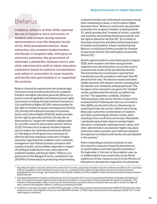 Regional Pressures on Higher Education
Belarus
In Belarus, Scholars at Risk (SAR) reported
the use of excessive force and arrests of
students and scholars during national
demonstrations over the disputed results
of the 2020 presidential election. State
authorities also arrested student leaders
and faculty in targeted raids. Infringing on
university autonomy, the government of
Alexander Lukashenko replaced rectors and
other administrative staff at higher education
institutions based on political considerations
and called on universities to expel students
and faculty who participated in or supported
the protests.
Belarus is bound by national and international legal
instruments that provide protections for academic
freedom and higher education generally. Belarus is a
party to several applicable international human rights
instruments including the International Covenant on
Civil and Political Rights (ICCPR), which provides for
the right to freedom of opinion and expression (Article
19), and the International Covenant on Economic,
Social, and Cultural Rights (ICESCR), which provides
for the right to education (Article 13) and calls on
State parties to “respect the freedom indispensable
for scientific research and creative activity” (Article
15(3)). Full exercise of academic freedom depends
also on respect for institutional autonomy, defined
as “that degree of self-governance necessary for
effective decision making by institutions of higher
education regarding their academic work, standards,
management and related activities consistent with
systems of public accountability, especially in respect
of funding provided by the state, and respect for
academic freedom and human rights.”1
Belarus, as a
participant to the Bologna Process, committed in the
2018 Paris Communiqué to protecting and promoting
*  Regarding the right to education, Article 49 provides that “secondary specialized and higher education shall be accessible to all in accordance
with the capabilities of each individual. Everyone may, on a competitive basis, obtain the appropriate education at state educational
establishments free of charge.” See Constitution of the Republic of Belarus (1994), available at https://www.wipo.int/edocs/lexdocs/laws/en/
by/by016en.pdf.
†  Ibid. Regarding freedom of opinion and expression, Article 33 provides that “everyone is guaranteed freedom of thoughts and beliefs and
their free expression. No one shall be forced to express one’s beliefs or to deny them.” Article 35 provides for freedom of assembly: “The
freedom to hold assemblies, rallies, street marches, demonstrations and pickets that do not disturb law and order or violate the rights of
other citizens of the Republic of Belarus, shall be guaranteed by the State.”
‡  In addition to the below examples, see SAR AFMP, September 5, 2020, https://www.scholarsatrisk.org/report/2020-09-05-belarusian-state-
university-minsk-state-linguistic-university/; and SAR AFMP, October 17, 2020, https://www.scholarsatrisk.org/report/2020-10-17-minsk-
state-linguistic-university/.
academic freedom and institutional autonomy, among
other fundamental values, in the European Higher
Education Area.2
Belarus’s constitution also provides
protections for academic freedom, including Article
51, which provides that “freedom of artistic, scientific
and creativity and teaching shall be guaranteed,” and
the right to education (Article 49).*
As it relates to
discussion of protests and other political expression
of scholars and students, it bears mentioning that
Belarus’s constitution further provides for freedom
of expression (Article 33) and freedom of assembly
(Article 35).†
Attacks against students and scholars grew in August
2020, when students and other young activists
organized mass demonstrations across the country
to protest the results of the presidential election.
The Central Election Commission reported that
Lukashenko won the presidency with more than 80
percent of the vote. The election results have been
widely disputed, with election workers charging that
the election was marked by widespread fraud.3
The
European Union refused to recognize the “falsified”
results and described the election as neither free
nor fair.4
The opposition candidate, Sviatlana
Tsikhanouskaya, who ran for election in place of her
husband Siarhei Tsikhanouski (who was arrested in
May 2020), was forced to flee to Lithuania due to
mounting threats she and her children were facing.
Belarusian authorities cracked down on students
and others protesting the election results, often
resorting to the use of force and arrests. Meanwhile,
Lukashenko took drastic steps to reshape higher
education, including by replacing rectors, deans, and
other administrators at prominent higher education
institutions where protests were held and calling for
the expulsion of students and faculty who participated
in the protests.5
Police responding to elections protests on and
off university campuses frequently detained and
arrested students and other peaceful protesters.‡
On September 1, the start of the academic year, up
to 5,000 students from universities across Minsk
walked out of their classes to march to the Ministry of
Education to demand the resignation of Lukashenko,
49
 