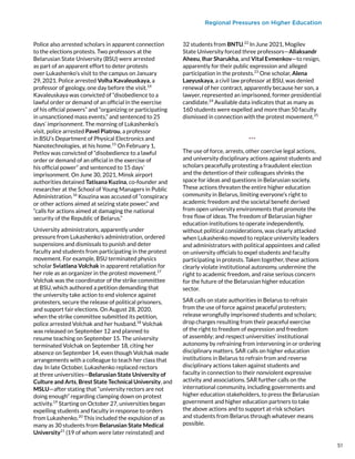 Regional Pressures on Higher Education
Police also arrested scholars in apparent connection
to the elections protests. Two professors at the
Belarusian State University (BSU) were arrested
as part of an apparent effort to deter protests
over Lukashenko’s visit to the campus on January
29, 2021. Police arrested Volha Kavaleuskaya, a
professor of geology, one day before the visit.14
Kavaleuskaya was convicted of “disobedience to a
lawful order or demand of an official in the exercise
of his official powers” and “organizing or participating
in unsanctioned mass events,” and sentenced to 25
days’ imprisonment. The morning of Lukashenko’s
visit, police arrested Pavel Piatrou, a professor
in BSU’s Department of Physical Electronics and
Nanotechnologies, at his home.15
On February 1,
Petlov was convicted of “disobedience to a lawful
order or demand of an official in the exercise of
his official power” and sentenced to 15 days’
imprisonment. On June 30, 2021, Minsk airport
authorities detained Tatisana Kuzina, co-founder and
researcher at the School of Young Managers in Public
Administration.16
Kouzina was accused of “conspiracy
or other actions aimed at seizing state power,” and
“calls for actions aimed at damaging the national
security of the Republic of Belarus.”
University administrators, apparently under
pressure from Lukashenko’s administration, ordered
suspensions and dismissals to punish and deter
faculty and students from participating in the protest
movement. For example, BSU terminated physics
scholar Sviatlana Volchak in apparent retaliation for
her role as an organizer in the protest movement.17
Volchak was the coordinator of the strike committee
at BSU, which authored a petition demanding that
the university take action to end violence against
protesters, secure the release of political prisoners,
and support fair elections. On August 28, 2020,
when the strike committee submitted its petition,
police arrested Volchak and her husband.18
Volchak
was released on September 12 and planned to
resume teaching on September 15. The university
terminated Volchak on September 18, citing her
absence on September 14, even though Volchak made
arrangements with a colleague to teach her class that
day. In late October, Lukashenko replaced rectors
at three universities—Belarusian State University of
Culture and Arts, Brest State Technical University, and
MSLU—after stating that “university rectors are not
doing enough” regarding clamping down on protest
activity.19
Starting on October 27, universities began
expelling students and faculty in response to orders
from Lukashenko.20
This included the expulsion of as
many as 30 students from Belarusian State Medical
University21
(19 of whom were later reinstated) and
32 students from BNTU.22
In June 2021, Mogilev
State University forced three professors—Aliaksandr
Aheeu, Ihar Sharukha, and Vital Evmenkov—to resign,
apparently for their public expression and alleged
participation in the protests.23
One scholar, Alena
Laeyuskaya, a civil law professor at BSU, was denied
renewal of her contract, apparently because her son, a
lawyer, represented an imprisoned, former presidential
candidate.24
Available data indicates that as many as
160 students were expelled and more than 50 faculty
dismissed in connection with the protest movement.25
***
The use of force, arrests, other coercive legal actions,
and university disciplinary actions against students and
scholars peacefully protesting a fraudulent election
and the detention of their colleagues shrinks the
space for ideas and questions in Belarusian society.
These actions threaten the entire higher education
community in Belarus, limiting everyone’s right to
academic freedom and the societal benefit derived
from open university environments that promote the
free flow of ideas. The freedom of Belarusian higher
education institutions to operate independently,
without political considerations, was clearly attacked
when Lukashenko moved to replace university leaders
and administrators with political appointees and called
on university officials to expel students and faculty
participating in protests. Taken together, these actions
clearly violate institutional autonomy, undermine the
right to academic freedom, and raise serious concern
for the future of the Belarusian higher education
sector.
SAR calls on state authorities in Belarus to refrain
from the use of force against peaceful protesters;
release wrongfully imprisoned students and scholars;
drop charges resulting from their peaceful exercise
of the right to freedom of expression and freedom
of assembly; and respect universities’ institutional
autonomy by refraining from intervening in or ordering
disciplinary matters. SAR calls on higher education
institutions in Belarus to refrain from and reverse
disciplinary actions taken against students and
faculty in connection to their nonviolent expressive
activity and associations. SAR further calls on the
international community, including governments and
higher education stakeholders, to press the Belarusian
government and higher education partners to take
the above actions and to support at-risk scholars
and students from Belarus through whatever means
possible.
51
 