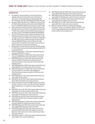 FREE TO THINK 2021: Report of the Scholars at Risk Academic Freedom Monitoring Project
ENDNOTES
1.	 See UNESCO, “Recommendation concerning the Status
of Higher-Education Teaching Personnel,” November 11,
1997, para. 17, http://portal.unesco.org/en/ev.php-URL_
ID=13144URL_DO=DO_TOPICURL_SECTION=201.html.
2.	 European Higher Education Area, “PARIS Communiqué,” May
25, 2018, https://www.ehea.info/media.ehea.info/file/2018_
Paris/77/1/EHEAParis2018_Communique_final_952771.pdf.
3.	 Kostya Manenkov and Daria Litvinova, “Belarus poll workers
describe fraud in Aug. 9 election,” Associated Press, September
1, 2020, https://apnews.com/article/international-news-ap-
top-news-europe-72e43a8b9e4c56362d4c1d6393bd54fb.
4.	 Council of the European Union, “Belarus: Declaration by the
High Representative on behalf of the European Union on the
so-called ‘inauguration’ of Aleksandr Lukashenko,” September
24, 2020, https://www.consilium.europa.eu/en/press/press-
releases/2020/09/24/belarus-declaration-by-the-high-
representative-on-behalf-of-the-european-union-on-the-so-
called-inauguration-of-aleksandr-lukashenko/.
5.	 SAR Academic Freedom Monitoring Project (AFMP), October
27, 2020, https://www.scholarsatrisk.org/report/2020-10-27-
various-institutions/.
6.	 SAR AFMP, September 1, 2020, https://www.scholarsatrisk.
org/report/2020-09-01-various/.
7.	 SAR AFMP, September 4, 2020, https://www.scholarsatrisk.
org/report/2020-09-04-minsk-state-linguistic-university/.
8.	 SAR AFMP October 26, 2020, https://www.scholarsatrisk.
org/report/2020-10-26-belarusian-national-technical-
university-belarusian-state-university-of-informatics-and-
radioelectronics/.
9.	 SAR AFMP, September 2020, https://www.scholarsatrisk.org/
report/2020-09-17-european-humanities-university/.
10.	 SAR AFMP, November 12, 2020, https://www.scholarsatrisk.
org/report/2020-11-12-bashkir-state-pedagogical-
university-belarusian-state-university-of-informatics-and-
radioelectronics/.
11.	 SAR AFMP, March 5, 2021, https://www.scholarsatrisk.org/
report/2021-03-05-various/.
12.	 SAR AFMP, June 30, 2021, https://www.scholarsatrisk.org/
report/2021-06-30-belarusian-state-university/.
13.	 Belarusian Students’ Association (BSA), “Repressions against
students: study year results,” June 28, 2021, https://zbsunion.
by/en/news/pressure_on_students (accessed on August 10,
2021).
14.	 SAR AFMP, January 28, 2021, https://www.scholarsatrisk.org/
report/belarusian-state-university-2021-01-28/.
15.	 SAR AFMP, January 29, 2021, https://www.scholarsatrisk.org/
report/2021-01-29-belarusian-state-university.
16.	 SAR AFMP, June 28, 2021, https://www.scholarsatrisk.org/
report/2021-06-28-school-of-young-managers-in-public-
administration/.
17.	 SAR AFMP, September 18, 2020, https://www.scholarsatrisk.
org/report/2020-09-18-belarusian-state-university/.
18.	 SAR AFMP, August 28, 2020, https://www.scholarsatrisk.org/
report/2020-08-28-belarusian-state-university/.
19.	 SAR AFMP, October 20, 2020, https://www.scholarsatrisk.
org/report/2020-10-20-minsk-state-linguistic-university-
belarusian-state-university-of-culture-and-arts-brest-state-
technical-university/.
20.	 SAR AFMP, October 27, 2020, https://www.scholarsatrisk.org/
report/2020-10-27-various-institutions/.
21.	 SAR AFMP, October 28, 2020, https://www.scholarsatrisk.org/
report/2020-10-28-belarusian-state-medical-university/.
22.	 SAR AFMP, October 28, 2020, https://www.scholarsatrisk.org/
report/2020-10-28-belarusian-national-technical-university/.
23.	 SAR AFMP, June 10, 2021, https://www.scholarsatrisk.org/
report/2021-06-10-mogilev-state-university/.
24.	 SAR AFMP, April 17, 2021, https://www.scholarsatrisk.org/
report/2021-04-17-belarusian-state-university/.
25.	 BSA (June 28, 2021); Belarusian Independent Bologna
Committee, “Pressure on Academia. Update from 06.07,” July
6, 2021, http://bolognaby.org/index.php/en/141-news-and-
events-en/843-ts-sk-na-akadem-yu-2.
52
 