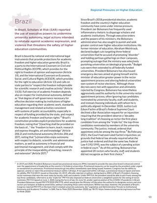 Regional Pressures on Higher Education
Brazil
In Brazil, Scholars at Risk (SAR) reported
the use of executive powers to undermine
university autonomy, legal actions intended
to retaliate against academic expression, and
violence that threatens the safety of higher
education communities.
Brazil is bound by national and international legal
instruments that provide protections for academic
freedom and higher education generally. Brazil is
a party to the International Covenant on Civil and
Political Rights (ICCPR), which provides for the
right to freedom of opinion and expression (Article
19), and the International Covenant on Economic,
Social, and Cultural Rights (ICESCR), which provides
for the right to education (Article 13) and calls on
state parties to “respect the freedom indispensable
for scientific research and creative activity” (Article
15(3)). Full exercise of academic freedom depends
also on respect for institutional autonomy, defined
as “that degree of self-governance necessary for
effective decision making by institutions of higher
education regarding their academic work, standards,
management and related activities consistent
with systems of public accountability, especially in
respect of funding provided by the state, and respect
for academic freedom and human rights.”
1
Brazil’s
constitution provides explicit protections for academic
freedom, noting that “[t]eaching shall be provided on
the basis of…” the “freedom to learn, teach, research
and express thoughts, art and knowledge” (Article
206.2) and institutional autonomy (Articles 206 and
207), noting that “[u]niversities enjoy autonomy
with respect to didactic, scientific and administrative
matters, as well as autonomy in financial and
patrimonial management, and shall comply with the
principle of the inseparability of teaching, research
and extension” (Article 207).
2
*  In 2019 and 2020, President Bolsonaro issued two provisional measures (PMs) intended to provide the executive branch enhanced control
over the appointment of leadership at the country’s 16 federal universities. Provisional measures can be issued by the president under urgent
or exceptional circumstances. Provisional measures go into effect immediately upon being issued; however, Congress has the ability to
approve, amend, or reject the provisional measure within 120 days. If not approved within 120 days, a provisional measure lapses and loses
its validity. PM 914/2019, issued on December 24, 2019, officially rejected a tradition, dating back to 2003, of Brazil’s President choosing
rector nominees that won the most votes by faculty, staff, and students. Under PM 914, the president would be able to pick freely among the
top three candidates, referred to as the “triple list.” PM 914 also imposed on federal universities a weighted system for the voting of rector
nominees. PM 914 lapsed on June 1, 2020, losing the force of law. On June 10, amidst rapid escalation of the COVID-19 pandemic in Brazil,
President Bolsonaro issued PM 979/2020 (PM 979), which would give the Minister of Education the authority to designate rectors and vice-
rectors pro tempore at federal universities, without consulting those same institutions. Within two days, however, the president of Brazil’s
Congress rejected PM 979 on the basis that it violated university autonomy. See “Legislative and Administrative Threats to Institutional
Autonomy and Academic Freedom,” in SAR, Free to Think 2020 (November 2020), pp. 98-99, https://www.scholarsatrisk.org/resources/free-
to-think-2020/.
Since Brazil’s 2018 presidential election, academic
freedom and the country’s higher education
community have come under intense pressure.
President Jair Bolsonaro has frequently used
inflammatory rhetoric to disparage scholars and
academic institutions. Through executive orders
and the powers of his ministers, the Bolsonaro
administration has also sought to punish and seek
greater control over higher education institutions. His
former minister of education, Abraham Weintraub,
declared budget cuts targeting three federal
universities that he accused of promoting “disorder”
and holding partisan gatherings on their campuses,
prompting outrage that the ministry was selectively
punishing universities on ideological grounds.
3
Budget
cuts were then extended to all federally funded
universities. President Bolsonaro has also issued
emergency decrees aimed at giving himself and his
minister of education greater power in the rector
appointment process and altering federal universities’
own system of rector elections.
*
Although those
decrees were met with opposition and ultimately
rejected by Congress, Bolsonaro has nevertheless
aggressively used his authority in the university rector
appointment process, often ignoring top candidates
nominated by university faculty, staff, and students,
and instead choosing individuals with whom he is
politically aligned. In December 2020, Justice Luiz
Edson Fachin of Brazil’s Federal Supreme Court
declined a Bar Association request for an injunction
requiring that the president observe a “decades
long tradition” of choosing as rector the first-place
candidate from among the “triple list,” the top-three
candidates nominated by members of the university
community. The justice, instead, ordered that
appointees only be among the top three.
4
By February
2021, the Court had overruled Fachin’s injunction, on
grounds that federal law already required what the
justice had ordered and that the same law, Federal
Law 9.192/1995, was the subject of a pending action
in federal court.
5
As of this writing, Bolsonaro has
appointed 20 rectors who faculty, staff, and students
did not recognize as their first choice.
6
53
 