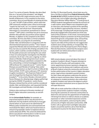 Regional Pressures on Higher Education
Court.” In a series of tweets, Mendes also described
Aras as a “servant of the president,” and alleged
that some of the AG’s legal omissions were for the
benefit of Bolsonaro. In his complaint to the ethics
committee, Aras accused Mendes of violating Articles
5, 6, and 7 of USP’s Code of Ethics, which state that
USP community members have a duty to encourage
“respect for the truth,” act “in a manner compatible
with morality,” and refrain from “disseminating
information in a sensational, promotional or untrue
manner.”
9
USP’s ethics committee has yet to announce
whether they will take any punitive actions against
Mendes. In addition to the complaint to the ethics
committee, AG Aras also filed a criminal complaint
against Mendes, accusing him of committing
slander, libel, and defamation in connection with the
aforementioned expressive activity.
10
Aras’ lawyers
argued that Mendes did not limit himself to criticism of
Aras, but also accused the AG of being untruthful in his
actions, which could be considered libelous. On June
10, the public prosecutor overseeing the case voted
in favor of continuing the investigation into Mendes’
comments. As of July 1, the case s ongoing. In a third
attack on Mendes, Federal Supreme Court Justice
Kássio Nunes Marques submitted a complaint to AG
Aras, demanding a criminal investigation into the
USP professor for a separate op-ed.
11
Justice Nunes
Marques accused Mendes of making “false and/or
harmful” statements in an April 6 article in Folha de São
Paulo entitled, “O STF come o pão que o STF amassou”
(roughly translated as “The [Supreme Federal Court]
eats the bread that the [Supreme Federal Court]
kneaded”).
12
In the article, Mendes criticized Justice
Nunes Marques for allowing large religious gatherings
during the COVID-19 pandemic. Justice Nunes
Marques claimed that the article could be considered
slander, libel, and defamation, and requested that the
AG investigate and hold Mendes criminally liable.
Violence also continues to threaten members of
Brazil’s higher education community, on and off-
campus.
At the Universidade Paulista, for example, an
improvised explosive device was discovered in a
bathroom, forcing students and faculty to evacuate
shortly before an exam was to be administered.13
Military police isolated the area and examined and
neutralized the object, which was found to have an
amount of gunpowder similar to explosive devices
used to detonate ATMs. The university believed the
device was placed in that location in order to cause
“turmoil” for the students taking the exam.
On May 12, Municipal Guards, a local state security
force, forcibly arrested three Federal University of Rio
Grande do Sul (UFRGS) students during a nonviolent
protest over cuts to higher education spending by
Education Minister Milton Ribeiro.
14
A small group of
UFRGS students had gathered outside the entrance of
a radio station, where Ribeiro was scheduled to give
an interview, and chanted in protest of the spending
cuts. As Ribeiro approached the entrance, members
of his entourage, including staff and personal guards,
physically engaged with and pushed out of the way
some of the protesters. In the street, municipal guards
attempted to disperse protesters by firing ammunition
toward the ground, using pepper spray, and pushing
protesters. Few protesters were in the street and
reports and video of the protest do not suggest that
students were acting violently or irresponsibly. The
commander of the Municipal Guard in Porto Alegre,
Marcelo Nascimento, stated that the weapons were
loaded with non-lethal ammunition in order to
“scatter” the protesters.
***
SAR remains deeply concerned about the state of
academic freedom in Brazil. Frequent attempts to
skirt the will of faculty, staff, and students in the
rector appointment process represent a dangerous
departure from the democratic traditions and norms
of Brazil’s federal university community and threaten
further politicization of the country’s higher education
sector. Legal actions intended to punish scholars
for their views and opinions undermine the sector’s
ability to inquire and share ideas. Violence directed
at campuses or student protesters also undermines
academic freedom and reduces the degree to which
higher education institutions serve as spaces for free
and open discourse.
SAR calls on state authorities in Brazil to respect,
protect, and promote academic freedom, including
ensuring the autonomy of university communities to
determine and oversee the appointment of leadership,
refraining from direct or indirect attacks on academic
expression or other nonviolent expressive activity
by scholars and students, and ensuring the safety
and security of higher education communities. SAR
further calls on government and higher education
leaders around the world to call on their Brazilian
counterparts to press for the above measures.
55
 