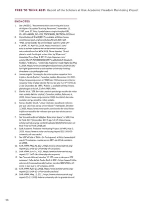 FREE TO THINK 2021: Report of the Scholars at Risk Academic Freedom Monitoring Project
ENDNOTES
1.	 See UNESCO, “Recommendation concerning the Status
of Higher-Education Teaching Personnel,” November 11,
1997, para. 17, http://portal.unesco.org/en/ev.php-URL_
ID=13144URL_DO=DO_TOPICURL_SECTION=201.html.
2.	 Constitution of Brazil (2017), available at https://www.
constituteproject.org/constitution/Brazil_2017.pdf.
3.	 “MEC cortará verba de universidade e já mira UnB, UFF
e UFBA,” R7, April 30, 2019, https://noticias.r7.com/
educacao/mec-cortara-verba-de-universidade-e-ja-
mira-unb-uff-e-ufba-30042019; Diane Jeantet, “Brazil
plans to slash funding of universities by 30 percent,”
Associated Press, May 1, 2019, https://apnews.com/
article/45c37c7b100048f0819571ca60e866ef; Elizabeth
Redden, “In Brazil, a Hostility to Academe,” Inside Higher Ed, May
6, 2019, https://www.insidehighered.com/news/2019/05/06/
far-right-government-brazil-slashes-university-funding-
threatens-cuts-philosophy-and.
4.	 James Angelo, “Nomeação de reitores deve respeitar lista
tríplice, decide Fachin,” Consultor Jurídico, December 10, 2021,
https://www.conjur.com.br/2020-dez-10/nomeacao-reitores-
respeitar-lista-triplice-decide-fachin. See also “Lei Nº 9.192, de
21 de Dezembro de 1995,” Article 1, available at http://www.
planalto.gov.br/ccivil_03/leis/l9192.htm.
5.	 Danilo Vital, “STF derruba cautelar que obriga escolha de reitor
mais votado da lista tríplice,” Consultor Jurídico, February 6,
2021, https://www.conjur.com.br/2021-fev-06/stf-derruba-
cautelar-obriga-escolha-reitor-votado.
6.	 Soraya Soubhi Smaili, “Listas tríplices e escolha de reitores:
por que são vitais para a universidade?” Metrópoles, October
3, 2021, https://www.metropoles.com/ponto-de-vista/listas-
triplices-e-escolha-de-reitores-por-que-sao-vitais-para-a-
universidade.
7.	 See “Assault on Brazil’s Higher Education Space,” in SAR, Free
to Think 2019 (November 2019), pp. 54-57, https://www.
scholarsatrisk.org/wp-content/uploads/2020/01/Scholars-at-
Risk-Free-to-Think-2019.pdf.
8.	 SAR Academic Freedom Monitoring Project (AFMP), May 3,
2021, https://www.scholarsatrisk.org/report/2021-05-03-
university-of-sao-paulo/.
9.	 See USP’s Code of Ethics (in Portuguese), at http://www.leginf.
usp.br/?resolucao=resolucao-no-4871-de-22-de-outubro-
de-2001.
10.	 SAR AFMP, May 20, 2021, https://www.scholarsatrisk.org/
report/2021-05-20-university-of-sao-paulo/.
11.	 SAR AFMP, July 14, 2021, https://www.scholarsatrisk.org/
report/2021-07-14-university-of-sao-paulo/.
12.	 See Conrado Hübner Mendes, “O STF come o pão que o STF
amassou,” Folha de São Paulo, April 6, 2021, https://www1.folha.
uol.com.br/colunas/conrado-hubner-mendes/2021/04/o-stf-
come-o-pao-que-o-stf-amassou.shtml.
13.	 SAR AFMP, April 23, 2021, https://www.scholarsatrisk.org/
report/2021-04-23-universidade-paulista/.
14.	 SAR AFMP, May 12, 2021, https://www.scholarsatrisk.org/
report/05-12-2021-federal-university-of-rio-grande-do-sul/.
56
 