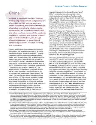 Regional Pressures on Higher Education
China
In China, Scholars at Risk (SAR) reported
the ongoing imprisonment and prosecution
of scholars for their political views and
expressive activity, the continued detention
of scholars belonging to ethnic minority
communities, the use of travel restrictions
and other sanctions to restrict the academic
freedom of local and international scholars
and academic institutions, and the use
of regulatory powers in ways that risk
constricting academic research, teaching,
and expression.
China is bound by national and international legal
instruments that provide protections for academic
freedom and higher education generally. China has
ratified the International Covenant on Economic,
Social, and Cultural Rights (ICESCR), which provides
for the right to education (Article 13) and calls on
state parties to “respect the freedom indispensable
for scientific research and creative activity” (Article
15(3)). While China has not ratified the International
Covenant on Civil and Political Rights (ICCPR),
which provides for freedom of expression (Article
19), as a state signatory, it is still obligated to act
in good faith and not to defeat the purposes of the
treaty. Full exercise of academic freedom depends
also on respect for institutional autonomy, defined
as “that degree of self-governance necessary for
effective decision making by institutions of higher
education regarding their academic work, standards,
management and related activities consistent
with systems of public accountability, especially
in respect of funding provided by the state, and
*  Article 35 provides that Chinese citizens “enjoy freedom of speech, of the press, of assembly, of association, of procession and of
demonstration.” Article 46 provides citizens’ “duty as well as the right to receive education,” and recognizes that the “State promotes the all-
round development of children and young people, morally, intellectually and physically.” Article 47 provides that citizens “have the freedom
to engage in scientific research, literary and artistic creation and other cultural pursuits.” Also according to Article 47, “[t]he State encourages
and assists creative endeavors conducive to the interests of the people that are made by citizens engaged in education, science, technology,
literature, art and other cultural work.”
†  Article 9 provides that “Citizens shall, in accordance with law, enjoy the right to receive higher education.” According to Article 10, “The State,
in accordance with law, ensures the freedoms of scientific research, literary and artistic creation and other cultural activities conducted in
higher education institutions. Research, literary and artistic creation and other cultural activities in higher education institutions shall be
conducted in compliance with law.” And several other articles support higher education institutions’ independence in organizing academic
offerings (Article 33), managing curriculum and course materials (Article 34), and conducting research (Article 35).
‡  For example, China’s Higher Education Law contains provisions that require higher education institutions’ adherence to the Chinese
Communist Party’s ideology and that grant the Party control over universities. Provisions in China’s Constitution and Penal Code have also
been used to punish and restrict legitimate academic content and conduct.
§  For an in-depth review of these attacks and pressures in China, Hong Kong, Macau, and where China’s higher education community engages
internationally, see SAR, Obstacles to Excellence: Academic Freedom and China’s Quest for World-Class Universities (September 2019), https://
www.scholarsatrisk.org/resources/obstacles-to-excellence-academic-freedom-chinas-quest-for-world-class-universities.
respect for academic freedom and human rights.”1
China’s constitution contains provisions from
which protections for academic freedom may be
independently and interdependently derived,*
and
China’s Higher Education Law also contains provisions
that support the same;†
however, these are also in
tension with other constitutional provisions and other
legal instruments that limit academic expression and
inquiry, and institutional autonomy.‡
Especially since current President Xi Jinping rose to
power in 2013, China’s higher education community
has seen frequent attacks and pressures on academic
freedom.§
These have occurred alongside government
efforts to further develop higher education institutions
that can compete with international counterparts
and to control sensitive narratives and debates to
advantage the Party-state. Actions frequently used
in the past to restrict academic freedom and punish
activity that the Party-state finds objectionable,
including the use of detentions, prosecutions, travel
restrictions, and university disciplinary measures,
continued into this reporting period.
Chinese authorities continue to arrest, prosecute,
and imprison scholars and students in connection
with their academic and expressive activities. On
May 9, 2021, after roughly two years in state custody,
Yuan Keqin, a Chinese professor of history at Japan’s
Hokkaido University of Education (HUE), finally met
with legal counsel for the first time.2
Yuan was detained
along with his wife during a trip to China to attend his
mother’s funeral. Authorities released Yuan’s wife and
allowed her to travel back to Japan on the condition
that she come back to China with Yuan’s phone, laptop,
and academic materials. Yuan reportedly is being tried
on espionage-related charges, the bases of which are
unknown. On May 27, 2021, Yang Hengjun, a writer
and visiting scholar at Columbia University, in the
United States (US), was tried for espionage.3
Yang,
an Australian citizen who once worked for China’s
57
 