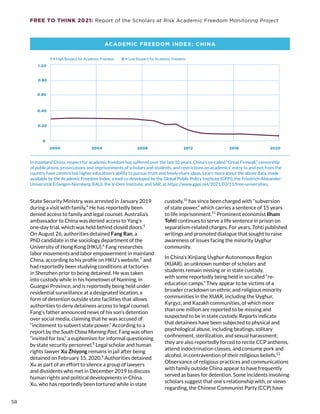 FREE TO THINK 2021: Report of the Scholars at Risk Academic Freedom Monitoring Project
2000 2004 2008 2012 2016 2020
0 = Low Respect for Academic Freedom
1 = High Respect for Academic Freedom
0
1.00
0.20
0.60
0.40
0.80
State Security Ministry, was arrested in January 2019
during a visit with family.4
He has reportedly been
denied access to family and legal counsel. Australia’s
ambassador to China was denied access to Yang’s
one-day trial, which was held behind closed doors.5
On August 26, authorities detained Fang Ran, a
PhD candidate in the sociology department of the
University of Hong Kong (HKU).6
Fang researches
labor movements and labor empowerment in mainland
China, according to his profile on HKU’s website,7
and
had reportedly been studying conditions at factories
in Shenzhen prior to being detained. He was taken
into custody while in his hometown of Nanning, in
Guangxi Province, and is reportedly being held under
residential surveillance at a designated location, a
form of detention outside state facilities that allows
authorities to deny detainees access to legal counsel.
Fang’s father announced news of his son’s detention
over social media, claiming that he was accused of
“incitement to subvert state power.” According to a
report by the South China Morning Post, Fang was often
“invited for tea,” a euphemism for informal questioning
by state security personnel.8
Legal scholar and human
rights lawyer Xu Zhiyong remains in jail after being
detained on February 15, 2020.9
Authorities detained
Xu as part of an effort to silence a group of lawyers
and dissidents who met in December 2019 to discuss
human rights and political developments in China.
Xu, who has reportedly been tortured while in state
custody,10
has since been charged with “subversion
of state power,” which carries a sentence of 15 years
to life imprisonment.11
Prominent economist Ilham
Tohti continues to serve a life sentence in prison on
separatism-related charges. For years, Tohti published
writings and promoted dialogue that sought to raise
awareness of issues facing the minority Uyghur
community.
In China’s Xinjiang Uyghur Autonomous Region
(XUAR), an unknown number of scholars and
students remain missing or in state custody,
with some reportedly being held in so-called “re-
education camps.” They appear to be victims of a
broader crackdown on ethnic and religious minority
communities in the XUAR, including the Uyghur,
Kyrgyz, and Kazakh communities, of which more
than one million are reported to be missing and
suspected to be in state custody. Reports indicate
that detainees have been subjected to physical and
psychological abuse, including beatings, solitary
confinement, sterilization, and sexual harassment;
they are also reportedly forced to recite CCP anthems,
attend indoctrination classes, and consume pork and
alcohol, in contravention of their religious beliefs.12
Observance of religious practices and communications
with family outside China appear to have frequently
served as bases for detention. Some incidents involving
scholars suggest that one’s relationship with, or views
regarding, the Chinese Communist Party (CCP) have
ACADEMIC FREEDOM INDEX: CHINA
In mainland China, respect for academic freedom has suffered over the last 10 years. China’s so-called “Great Firewall,” censorship
of publications, prosecutions and imprisonments of scholars and students, and restrictions on academics’ entry to and exit from the
country have constricted higher education’s ability to pursue truth and freely share ideas. Learn more about the above data, made
available by the Academic Freedom Index, a tool co-developed by the Global Public Policy Institute (GPPi), the Friedrich-Alexander-
Universität Erlangen-Nürnberg (FAU), the V-Dem Institute, and SAR, at https://www.gppi.net/2021/03/11/free-universities.
58
 