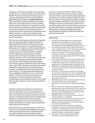 FREE TO THINK 2021: Report of the Scholars at Risk Academic Freedom Monitoring Project
“apologize, restore their reputation and compensate
for their losses” in connection with his research on the
XUAR.20
On July 23, China issued sanctions against
a number of individuals in the US, including Human
Rights Watch’s China Director, Sophie Richardson,
who holds a PhD and who has led extensive research
efforts into human rights abuses in China, including
academic freedom violations.21
A statement issued by
China’s Ministry of Foreign Affairs did not specify what
the sanctions entailed, but noted that they were in
response to sanctions issued by the US against Chinese
officials as well as an advisory the US government
issued warning business about the risks of conducting
work in Hong Kong.
Over the past year, the government used its regulatory
powers in ways that restrict academic freedom. In
December 2020, the Ministry of Education issued a
notice informing scholars in the social sciences and
philosophy to not “degrade or vilify China intentionally
in pursuit of international publication.”22
The order
was part of a series of 10 requirements intended
to reform higher education evaluation methods
that have for years focused on quantity-oriented
indicators of research. The notice did not specify what
“intentionally” degrading or vilifying China meant,
but raises the risk of academics being punished for
research that could be considered critical of the Party-
state. In April 2021, the government launched a hotline
intended for reporting online content that distorts,
criticizes, or defames the Chinese Communist Party
and its history.23
The Cyberspace Administration of
China established the hotline to root out “historical
nihilism.”24
Scholars and students expressing and
sharing ideas in virtual classrooms, conferences,
through blogs, and social media, whether in and outside
China, could be subject to repercussions if reported to
the hotline.
***
Academic freedom and institutional autonomy are
severely restricted in China. Arrests, prosecutions,
university disciplinary actions, travel restrictions, and
other coercive actions continue to be used to constrict
scholars’ and students’ speech and their collaborations
with peers. Such practices erode the conditions
required of quality, world-class universities where
scholars and students can explore ideas and questions
freely, without fear of reprisal.
SAR calls on Chinese state authorities to refrain from
the use of coercive legal and extralegal actions against
scholars and students for their nonviolent exercise
of academic freedom and other protected rights;
release wrongfully imprisoned students and scholars;
and cease “re-education” efforts. SAR also calls on
the Chinese government to drop sanctions against
overseas scholars, repeal new and existing regulations
and laws that undermine academic freedom or revise
them to conform to international standards relating to
academic freedom. SAR further calls on governments
and higher education communities outside China to
urge China’s government to take the above actions and
to ensure that academic exchanges and partnerships
with Chinese counterparts uphold human rights
and the highest standards of academic freedom and
institutional autonomy.
ENDNOTES
1.	 See UNESCO, “Recommendation concerning the Status
of Higher-Education Teaching Personnel,” November 11,
1997, para. 17, http://portal.unesco.org/en/ev.php-URL_
ID=13144URL_DO=DO_TOPICURL_SECTION=201.html.
2.	 “Son of detained Chinese scholar of Japan univ. calls for his
release,” Kyodo News, May 31, 2021, https://english.kyodonews.
net/news/2021/05/72bd4fbce9b1-son-of-detained-
chinese-scholar-of-japan-univ-calls-for-his-release.html.
For background on this case, see SAR AFMP, May 29, 2019,
https://www.scholarsatrisk.org/report/2019-05-29-hokkaido-
university-of-education/.
3.	 Kirsty Needham and Cate Cadell, “China keeps diplomats out
of espionage trial of Australian Yang Hengjun,” Reuters, May
27, 2021, https://www.reuters.com/world/australian-yang-
hengjun-face-court-beijing-espionage-charges-2021-05-26/.
4.	 SAR Academic Freedom Monitoring Project (AFMP), January
23, 2019, https://www.scholarsatrisk.org/report/2019-01-23-
columbia-university/.
5.	 Ben Doherty, “‘They tortured me,’ Australian Yang Hengjun
says as he awaits verdict after trial in China,” The Guardian, May
30, 2021, https://www.theguardian.com/world/2021/may/31/
they-tortured-me-australian-yang-hengjun-says-as-he-awaits-
verdict-after-trial-in-china.
6.	 SAR AFMP, August 26, 2021, https://www.scholarsatrisk.org/
report/2021-08-26-university-of-hong-kong/.
7.	 See Fang Ran’s profile at https://sociology.hku.hk/people/fang-
ran/.
8.	 Mimi Lau and Jack Lau, “Fang Ran: the haunting case of the
Hong Kong labour rights researcher held in China,” South China
Morning Post, September 11, 2021, https://www.scmp.com/
news/china/article/3148386/fang-ran-haunting-case-hong-
kong-labour-rights-researcher-held-china.
9.	 SAR AFMP, February 15, 2020, https://www.scholarsatrisk.
org/report/2020-02-15-unaffiliated/.
10.	 Amnesty International, “China: Further Information: Activist
Subjected to Torture and Charged with Subversion: Xu
Zhiyong,” February 26, 2021, https://www.amnesty.org/en/
documents/asa17/3753/2021/en/.
11.	 For a copy of the indictment, translated into English, see
China Change, “Indictment of Citizens Movement Advocate
Xu Zhiyong — A Full Translation,” October 6, 2021, https://
chinachange.org/2021/10/06/indictment-of-citizens-
movement-advocate-xu-zhiyong-a-full-translation/.
12.	 Simon Denyer, “Former inmates of China’s Muslim
‘reeducation’ camps tell of brainwashing, torture,”
60
 