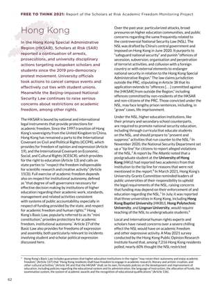 FREE TO THINK 2021: Report of the Scholars at Risk Academic Freedom Monitoring Project
Hong Kong
In the Hong Kong Special Administrative
Region (HKSAR), Scholars at Risk (SAR)
reported a continuation of arrests,
prosecutions, and university disciplinary
actions targeting outspoken scholars and
students since the 2019 pro-democracy
protest movement. University officials
took actions to cancel campus events and
effectively cut ties with student unions.
Meanwhile the Beijing-imposed National
Security Law continues to raise serious
concerns about restrictions on academic
freedom, among other rights.
The HKSAR is bound by national and international
legal instruments that provide protections for
academic freedom. Since the 1997 transition of Hong
Kong’s sovereignty from the United Kingdom to China,
Hong Kong has remained a party to the International
Covenant on Civil and Political Rights (ICCPR), which
provides for freedom of opinion and expression (Article
19), and the International Covenant on Economic,
Social, and Cultural Rights (ICESCR), which provides
for the right to education (Article 13) and calls on
state parties to “respect the freedom indispensable
for scientific research and creative activity” (Article
15(3)). Full exercise of academic freedom depends
also on respect for institutional autonomy, defined
as “that degree of self-governance necessary for
effective decision making by institutions of higher
education regarding their academic work, standards,
management and related activities consistent
with systems of public accountability, especially in
respect of funding provided by the state, and respect
for academic freedom and human rights.”1
Hong
Kong’s Basic Law, popularly referred to as its “mini
constitution,” provides protections for academic
freedom, institutional autonomy.*
Article 27 of the
Basic Law also provides for freedoms of expression
and assembly, both particularly relevant to incidents
involving student and scholar political expression
discussed here.
*  Hong Kong’s Basic Law includes guarantees that higher education institutions in the region “may retain their autonomy and enjoy academic
freedom,” (Article 137) that “Hong Kong residents shall have freedom to engage in academic research, literary and artistic creation, and
other cultural activities,” (Article 34) and that the HKSAR “shall, on its own, formulate policies on the development and improvement of
education, including policies regarding the educational system and its administration, the language of instruction, the allocation of funds, the
examination system, the system of academic awards and the recognition of educational qualifications” (Article 136).
Over the past year, particularized attacks, broad
pressures on higher education communities, and public
concerns regarding the same frequently related to
the controversial National Security Law (NSL). The
NSL was drafted by China’s central government and
imposed on Hong Kong in June 2020. It purports to
“safeguard national security” and punish “offences of
secession, subversion, organisation and perpetration
of terrorist activities, and collusion with a foreign
country or with external elements to endanger
national security in relation to the Hong Kong Special
Administrative Region.” The law claims jurisdiction
outside the PRC, stipulating in Article 38 that its
application extends to “offences [. . .] committed against
the [HKSAR] from outside the Region,” including
offences committed by non-residents of the HKSAR
and non-citizens of the PRC. Those convicted under the
NSL, may face lengthy prison sentences, including, in
“grave” cases, life imprisonment.
Under the NSL, higher education institutions, like
their primary and secondary school counterparts,
are required to promote national security education,
including through curricula that educate students
on the NSL, and should prepare to “prevent and
suppress” activities that run counter to the NSL.2
In
November 2020, the National Security Department set
up a “tip line” for citizens to report alleged violations
of the NSL.3
A report by The Atlantic noted that a
postgraduate student at the University of Hong
Kong (HKU) had reported two academics from that
institution to the tip line for reasons that were not
mentioned in the report.4
In March 2021, Hong Kong’s
University Grants Committee reminded leaders of
public universities of their responsibility to uphold
the legal requirements of the NSL, raising concerns
that funding may depend on their enforcement of and
education regarding the NSL.5
In July, it was reported
that three universities in Kong Kong, including Hong
Kong Baptist University (HKBU), Hong Polytechnic
University, and Lingnan University, would require
teaching of the NSL to undergraduate students.6
Local and international human rights experts and
scholars have raised concerns over a severe chilling
effect the NSL would have on academic freedom
and other expressive activity. A May 2021 survey
conducted by the Hong Kong Public Opinion Research
Institute found that, among 7,216 Hong Kong residents
polled, nearly 60% thought the NSL restricted
62
 