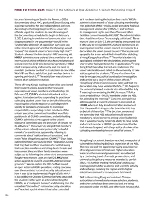 FREE TO THINK 2021: Report of the Scholars at Risk Academic Freedom Monitoring Project
to cancel screenings of Lost in the Fumes, a 2016
documentary about HKU graduate Edward Leung, who
was imprisoned for his pro-independence activism.
According to the Hong Kong Free Press, university
officials urged the students to cancel viewings of
the documentary, scheduled to begin on February
3, 2021, stating in one informal communication that
slogans uttered in the documentary would invite
“undesirable attention of opposition party and law
enforcement agencies” and that the showings would
“expose” the student union to “extremely high risk.”13
Students showed the film despite HKU’s warning. At
HKBU, administrators ordered the cancellation of an
international photo exhibition that featured photos of
scenes from the 2019 pro-democracy protests. HKBU
cited “campus safety and security, and the need to
maintain pandemic control” in its decision to cancel the
World Press Photo exhibition, just two days before its
opening on March 1.14
The exhibition was ultimately
hosted at an outside institution.
Three of Hong Kong’s leading universities sanctioned
their student unions, based on the views and
expressions of union members and leadership. On
February 25, CUHK’s administration took action
against its student union, suspending its practice of
collecting student union fees on behalf of the union,
requiring the union to register as an independent
society or company and assume its own legal
responsibility, suspending certain members of the
union’s executive committee from their ex-officio
positions in all CUHK committees, and withholding
CUHK’s administrative support to the union’s
executive committee and the provision of venues for
its activities.15
The university alleged that members
of the union’s cabinet made potentially “unlawful
remarks” as candidates, apparently referring to
comments about “national security matters,” and
made “false allegations against [CUHK].”16
Days later,
cabinet members announced their resignation, saying
that they had lost their mandate after withdrawing
their election manifesto and citing death threats and
harassment they and their family members were
subjected to following the university’s announcement.
Roughly two months later, on April 28, HKU took
action against its student union (HKUSU) on similar
grounds.17
Weeks earlier, the HKUSU had issued
an open letter to HKU’s president, stating concerns
over the mandated national security education and
how it was to be implemented. People’s Daily, which
is backed by the Chinese Communist Party, attacked
the students’ letter with an article describing the
HKUSU as a “malignant tumour,” and claiming that the
union had “discredited” national security education
and “reached a point where it has to be controlled
as it has been testing the bottom line crazily.” HKU’s
administration moved to “stop collecting membership
fees on behalf of the HKUSU, cease providing financial
management services for [HKUSU],” and “enforce
its management rights over the offices and other
facilities currently used by HKUSU.” The administration
described the union as “increasingly politicized.” Three
months later, on July 13, the university announced that
it officially de-recognized HKUSU and commenced an
investigation into the union’s council, in response to a
declaration the union passed on July 7 that expressed
sympathy for a man who killed himself after stabbing
a Hong Kong police officer.18
The union’s leadership
apologized, withdrew the declaration, and resigned
shortly after facing criticism for its publication.19
Hong
Kong Chief Executive Carrie Lam condemned the
union’s declaration and called on the university to take
action against the students.20
Days after the union
was de-recognized, police launched an investigation
and carried out a search of the union’s offices.21
Hong Kong’s Police Commissioner later said that the
declaration may have violated the NSL.22
On August 4,
the university barred students who attended the July
7 meeting from entering the HKU campus.23
Police
later arrested four HKUSU members under the NSL
for attending the meeting.24
Concerns over political
actions against a student union were also raised at
HKBU, where on July 26 administrators announced
that they would no longer collect membership fees
on behalf of the union. 25
The decision, announced
the same day that NSL education would become
mandatory, raised concerns among union leadership
that it would seriously hinder its ability to raise funds
and attract members. HKBU’s president said that he
had always disagreed with the practice of universities
collecting membership fees on behalf of unions.26
***
Hong Kong’s academic freedom reached a new point of
vulnerability following Beijing’s imposition of the NSL.
The new law and the apparent growing acquiescence
of local government officials and higher education
leaders to the mainland government, as evidenced
by a continuing trend of arrests, prosecutions, and
university disciplinary measures intended to punish
ideas, risk further eroding Hong Kong’s status as a
leading global hub for academic and scientific activity
and exchange, isolating the region and its higher
education community, to everyone’s detriment.
SAR calls on Hong Kong and mainland Chinese
authorities to immediately release scholars, students,
and others who have been arrested and are being
prosecuted under the NSL and other laws for peaceful,
64
 