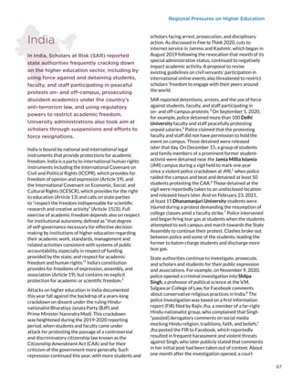 Regional Pressures on Higher Education
India
In India, Scholars at Risk (SAR) reported
state authorities frequently cracking down
on the higher education sector, including by
using force against and detaining students,
faculty, and staff participating in peaceful
protests on- and off-campus, prosecuting
dissident academics under the country’s
anti-terrorism law, and using regulatory
powers to restrict academic freedom.
University administrations also took aim at
scholars through suspensions and efforts to
force resignations.
India is bound by national and international legal
instruments that provide protections for academic
freedom. India is a party to international human rights
instruments including the International Covenant on
Civil and Political Rights (ICCPR), which provides for
freedom of opinion and expression (Article 19), and
the International Covenant on Economic, Social, and
Cultural Rights (ICESCR), which provides for the right
to education (Article 13) and calls on state parties
to “respect the freedom indispensable for scientific
research and creative activity” (Article 15(3)). Full
exercise of academic freedom depends also on respect
for institutional autonomy, defined as “that degree
of self-governance necessary for effective decision
making by institutions of higher education regarding
their academic work, standards, management and
related activities consistent with systems of public
accountability, especially in respect of funding
provided by the state, and respect for academic
freedom and human rights.”1
India’s constitution
provides for freedoms of expression, assembly, and
association (Article 19), but contains no explicit
protection for academic or scientific freedom.2
Attacks on higher education in India documented
this year fall against the backdrop of a years-long
crackdown on dissent under the ruling Hindu-
nationalist Bharatiya Janata Party (BJP) and
Prime Minister Narendra Modi. This crackdown
was heightened during the 2019-2020 reporting
period, when students and faculty came under
attack for protesting the passage of a controversial
and discriminatory citizenship law known as the
Citizenship Amendment Act (CAA) and for their
criticism of the government more generally. Such
repression continued this year, with more students and
scholars facing arrest, prosecution, and disciplinary
action. As discussed in Free to Think 2020, cuts to
internet service in Jammu and Kashmir, which began in
August 2019 following the revocation that month of its
special administrative status, continued to negatively
impact academic activity. A proposal to revise
existing guidelines on civil servants’ participation in
international online events also threatened to restrict
scholars’ freedom to engage with their peers around
the world.
SAR reported detentions, arrests, and the use of force
against students, faculty, and staff participating in
on- and off-campus protests.3
On September 5, 2020,
for example, police detained more than 100 Delhi
University faculty and staff peacefully protesting
unpaid salaries.4
Police claimed that the protesting
faculty and staff did not have permission to hold the
event on campus. Those detained were released
later that day. On December 15, a group of students
and family members of a prominent former student-
activist were detained near the Jamia Millia Islamia
(JMI) campus during a vigil held to mark one year
since a violent police crackdown at JMI,5
when police
raided the campus and beat and detained at least 50
students protesting the CAA.6
Those detained at the
vigil were reportedly taken to an undisclosed location
and released hours later. And on February 23, 2021,
at least 15 Dhanamanjuri University students were
injured during a protest demanding the resumption of
college classes amid a faculty strike.7
Police intervened
and began firing tear gas at students when the students
attempted to exit campus and march towards the State
Assembly to continue their protest. Clashes broke out
between police and some of the students, leading the
former to baton-charge students and discharge more
tear gas.
State authorities continue to investigate, prosecute,
and scholars and students for their public expression
and associations. For example, on November 9, 2020,
police opened a criminal investigation into Shilpa
Singh, a professor of political science at the V.M.
Salgaocar College of Law, for Facebook comments
about conservative religious practices in India.8
The
police investigation was based on a first information
report (FIR) filed by Rajiv Jha, a member of a far-right
Hindu-nationalist group, who complained that Singh
“pass[ed] derogatory comments on social media
mocking Hindu religion, traditions, faith, and beliefs.”
Jha posted the FIR to Facebook, which reportedly
resulted in frequent harassment and violent threats
against Singh, who later publicly stated that comments
in her initial post had been taken out of context. About
one month after the investigation opened, a court
67
 