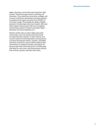 Executive Summary
higher education communities exercising their right
to ideas. They discourage research, teaching, and
discussion. They undermine universities, colleges, and
research institutions attempting to provide solutions
to problems that impact everyone, from COVID-19
to climate change. They impede the ability of higher
education to help shape tomorrow’s leaders. We must
defend against these attacks. We must strengthen
and promote academic freedom and quality higher
education. Our future depends on it.
Scholars at Risk calls on states, higher education
communities, and civil society around the world
to respond to these attacks: to reject violence and
coercion aimed at restricting inquiry and expression;
to protect threatened scholars, students, and higher
education institutions; and to reaffirm publicly their
commitment to academic freedom and support for
the principles that critical discourse is not disloyalty,
that ideas are not crimes, and that everyone must be
free to think, question, and share their ideas.
5
 