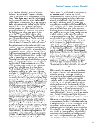Regional Pressures on Higher Education
university about Sebastian’s remarks. At Ashoka
University, a vice-chancellor’s sudden resignation
raised serious concerns over scholars’ ability to think
freely. Pratap Bhanu Mehta, a political scientist and
the vice-chancellor of Ashoka University from 2017
to 2019, wrote in a resignation that he was considered
by the university’s founders to be a “political liability,”
apparently due to his writings, saying “My public
writing in support of a politics that tries to honour
constitutional values of freedom and equal respect
for all citizens is perceived to carry risks for the
university.”24
Protests and international outcry
followed news of his resignation.25
One of Mehta’s
close friends and a colleague at Ashoka, economist
Arvind Subramanian, resigned in protest two days
later, citing a shrinking space for academic freedom.26
During this reporting period, Indian authorities used
regulatory powers to restrict academic exchange. On
January 15, 2021, India’s Ministry of Education (MoE),
in consultation with the Ministry of External Affairs
(MEA), announced guidelines for how publicly funded
higher education institutions and their members hold
online virtual conferences, seminars, and trainings.27
According to the guidelines, state institutions, including
public universities, organizing any international online
event must seek the advance approval of the MEA,
which is instructed to ensure that the event’s subject
matter “is not related to security of State, Border,
North East States, [the Union Territory] of [Jammu
and Kashmir], Ladakh or any other issues which are
clearly/purely related to India’s internal matter/s.” The
guidelines called for “appropriate level of scrutiny to be
exercised to identify the nature and sensitivity of data /
contents of presentations / information to be shared by
the Indian delegation” and required the MEA’s advance
approval of event participants. Given the dependence
of scholars, students, and their institutions on virtual
meeting platforms due to the ongoing COVID-19
pandemic, members of the academic community raised
concerns that the guidelines would severely hamper
international academic exchange.28
On February 25,
the government announced that the new guidelines
no longer applied to the higher education sector.29
At the same time, however, existing guidelines from
2008 continue to require clearance from the MEA in
the organizing of non-virtual international academic
events, including “all events related to security of State,
Border, North East States, [Jammu and Kashmir] or any
other issues which are clearly/purely related to India’s
internal matters;” “events having foreign funding and
sponsorship;” and “events involving sensitive subjects
(political, scientific, technical, commercial, personal)
with provisions for sharing of data in any form.”
As described in Free to Think 2020, scholars, students,
and society generally in Jammu and Kashmir
continued to suffer from state-ordered restrictions
on telecommunications that significantly impeded
academic activity. Drastic cuts to internet service,
along with a heightened security lockdown, were
imposed on Jammu and Kashmir in August 2019 after
India’s Parliament voted to revoke the region’s special
status, which had offered some limited autonomy.
Scholars and students had lodged complaints that they
were unable to access research and learning materials,
to submit academic works, register for academic
programs, or apply for scholarships.30
Internet speed
was intermittently increased and throttled back
over the course of the year. By February 2021, state
authorities announced that internet connectivity
would be fully restored.31
Concerns have also been
raised about scholars’ and students’ ability to research
and discuss Jammu and Kashmir, a sensitive topic in
India. In June 2021, officials at the Tata Institute of
Social Sciences (TISS) launched an inquiry when social
media users expressed outrage over a screenshot of
a master’s student’s dissertation which referred to
“India Occupied Kashmir” in the title.32
TISS issued
a statement in response to the backlash saying that
the institute “does not endorse the title” and that
“Necessary action has been initiated for fact finding.”33
***
SAR remains deeply concerned about actions taken
and policies enforced by the Indian authorities that
undermine academic freedom and institutional
autonomy. Such actions and policies jeopardize the
conditions India’s higher education communities
require for quality research, teaching, and discourse.
Imprisoning and taking disciplinary actions against
scholars and students for their ideas and restricting
the academic activity of entire communities of scholars
and students have a chilling effect on the sector’s
ability to understand and seek to resolve problems of
the day. Ultimately, they deny everyone—in and outside
India—the scientific, cultural, political, and economic
benefits of a strong, healthy state of academic freedom.
SAR calls on Indian state authorities to safeguard and
promote academic freedom, including by releasing and
dropping prosecutions of scholars and students based
on nonviolent academic or expressive activity and
alleged associations; repealing the Unlawful Activities
(Prevention) Act and similar legislation, or revising the
same in order to ensure compliance with obligations
under its constitution and international human rights
law; removing existing restrictions and refraining
from future restrictions on international academic
69
 