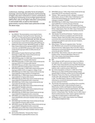 FREE TO THINK 2021: Report of the Scholars at Risk Academic Freedom Monitoring Project
conferences, meetings, and other forms of scholarly
exchange; and ensuring the autonomy and functioning
of higher education institutions in Jammu and Kashmir,
including by maintaining access to high-speed internet.
SAR further calls on the higher education communities
in and outside India, as well as international
governments, to press Indian state authorities to take
the above steps.
ENDNOTES
1.	 See UNESCO, “Recommendation concerning the Status
of Higher-Education Teaching Personnel,” November 11,
1997, para. 17, http://portal.unesco.org/en/ev.php-URL_
ID=13144URL_DO=DO_TOPICURL_SECTION=201.html.
2.	 See Constitution of India (2015), available at https://www.
constituteproject.org/constitution/India_2015.pdf?lang=en.
3.	 Additional incidents include: SAR AFMP, October 12, 2020,
https://www.scholarsatrisk.org/report/2020-10-12-delhi-
university/; and SAR AFMP, January 8, 2021, https://www.
scholarsatrisk.org/report/2021-01-08-university-of-
hyderabad/.
4.	 SAR Academic Freedom Monitoring Project (AFMP),
September 5, 2020, https://www.scholarsatrisk.org/
report/2020-09-05-delhi-university/.
5.	 SAR AFMP, December 15, 2020, https://www.scholarsatrisk.
org/report/2020-12-15-jamia-millia-islamia/.
6.	 SAR AFMP, December 15, 2019, https://www.scholarsatrisk.
org/report/2019-12-15-jamia-millia-islamia/.
7.	 SAR AFMP, February 23, 2021, https://www.scholarsatrisk.
org/report/2021-02-23-dhanamanjuri-university/.
8.	 SAR AFMP, November 9, 2020, https://www.scholarsatrisk.
org/report/2020-11-09-v-m-salgaocar-college-of-law/.
9.	 SAR AFMP, April 14, 2020, https://www.scholarsatrisk.org/
report/2020-04-14-goa-institute-of-management/.
10.	 SAR AFMP, May 17, 2020, https://www.scholarsatrisk.org/
report/2020-05-17-jamia-millia-islamia/.
11.	 SAR AFMP, May 23, 2020, https://www.scholarsatrisk.org/
report/2020-05-23-jawaharlal-nehru-university/.
12.	 SAR AFMP, May 9, 2014, https://www.scholarsatrisk.org/
report/2014-05-09-delhi-university/.
13.	 SAR AFMP, July 28, 2020, https://www.scholarsatrisk.org/
report/2020-07-28-delhi-university/.
14.	 SAR AFMP, April 1, 2020, https://www.scholarsatrisk.org/
report/2020-04-01-jamia-millia-islamia/.
15.	 SAR AFMP, May 23, 2020, https://www.scholarsatrisk.org/
report/2020-05-23-jawaharlal-nehru-university/.
16.	 SAR AFMP, June 6, 2018, https://www.scholarsatrisk.org/
report/2018-06-06-rashtrasant-tukadoji-maharaj-nagpur-
university/.
17.	 SAR AFMP, April 10, 2020, https://www.scholarsatrisk.org/
report/2020-04-10-jamia-millia-islamia/.
18.	 SAR AFMP, January 28, 2020, https://www.scholarsatrisk.org/
report/2020-01-28-jawaharlal-nehru-university/.
19.	 SAR AFMP, June 6, 2018, https://www.scholarsatrisk.org/
report/2018-06-06-rashtrasant-tukadoji-maharaj-nagpur-
university/.
20.	 See Frontline Defenders, “Varavara Rao,” https://
frontlinedefenders.org/en/profile/varavara-rao/.
21.	 SAR AFMP, January 7, 2021, https://www.scholarsatrisk.org/
report/2021-01-07-visva-bharati-university/.
22.	 “Kolkata: “VBU suspends prof after colleague’s complaint,”
Indian Express, January 9, 2021, https://indianexpress.com/
article/cities/kokata/kolkata-vbu-suspends-prof-after-
colleagues-complaint-7139009/.
23.	 SAR AFMP, May 17, 2020, https://www.scholarsatrisk.org/
report/2020-05-17-central-university-of-kerala/.
24.	 Ritika Chopra, “Ashoka row: Over 150 academicians from
Harvard, Yale and Oxford come out in support of Pratap Bhanu
Mehta,” Indian Express, March 20, 2021, https://indianexpress.
com/article/india/pratap-bhanu-mehta-ashoka-university-
support-7236366/.
25.	 Ibid; Alasdair Pal and Anand Katakam, “Students protest
at elite Indian university as academics quit amid row over
freedoms,” Reuters, March 18, 2021, https://www.reuters.
com/article/india-university/students-protest-at-elite-indian-
university-as-academics-quit-amid-row-over-freedoms-
idUSKBN2BA1GB.
26.	 Ritika Chopra, “Full text of resignation letter: Two days
after PB Mehta’s exit, economist Arvind Subramanian quits
Ashoka University,” Indian Express, March 18, 2021, https://
indianexpress.com/article/india/arvind-subramanian-ashoka-
university-pb-mehta-7233744/.,
27.	 Shuriah Niazi, “New ministry rules set curbs on academic
freedom online,” University World News, February 3,
2021, https://www.universityworldnews.com/post.
php?story=20210203072713445.
28.	 Ibid.
29.	 “Now, colleges do NOT need prior permission from MEA to
hold webinars, after academia protest,” Edex Live, February
25, 2021, https://www.edexlive.com/news/2021/feb/25/now-
colleges-do-not-need-prior-permission-from-mea-to-hold-
webinars-after-academia-protest-18529.html.
30.	 See “India’s Clampdown on Dissent,” in SAR, Free to Think
2020, pp. 51-51, https://scholarsatrisk.org/wp-content/
uploads/2020/11/Scholars-at-Risk-Free-to-Think-2020.pdf/.
31.	 Deeptiman Tiwary, Arun Sharma, and Naveed Iqbal, “18
months after split, downgrade, 4G mobile Internet back
in JK,” The Indian Express, February 6, 2021, https://
indianexpress.com/article/india/jammu-kashmir-internet-
services-restored-7176371/.
32.	 The full title of the dissertation, according to the screenshot,
is “Engendering Conflict: Understanding the Impact of
Militarization, Conflict and Pandemic-induced Lockdown
on Domestic Violence in India Occupied Kashmir.” See “TISS
Orders Inquiry Against Student for Using ‘India Occupied
Kashmir’ in Dissertation Title,” The Wire, June 21, 2021, https://
thewire.in/education/tiss-orders-inquiry-against-student-for-
using-india-occupied-kashmir-in-dissertation-title.
33.	 @TISSpeak, June 19, 2021, https://twitter.com/TISSpeak/
status/1406141706815217665.
70
 