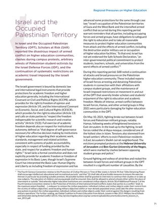 Regional Pressures on Higher Education
Israel and the
Occupied
Palestinian Territory
In Israel and the Occupied Palestinian
Territory (OPT), Scholars at Risk (SAR)
reported the disastrous impact of armed
conflict on higher education communities,
clashes during campus protests, arbitrary
arrests of Palestinian student-activists by
the Israel Defense Forces (IDF), and the
continuation of systematic restrictions on
academic travel imposed by the Israeli
government.
The Israeli government is bound by domestic law
and international legal instruments that provide
protections for academic freedom and higher
education generally, including the International
Covenant on Civil and Political Rights (ICCPR), which
provides for the right to freedom of opinion and
expression (Article 19), and the International Covenant
on Economic, Social, and Cultural Rights (ICESCR),
which provides for the right to education (Article 13)
and calls on state parties to “respect the freedom
indispensable for scientific research and creative
activity” (Article 15(3)). Full exercise of academic
freedom depends also on respect for institutional
autonomy, defined as “that degree of self-governance
necessary for effective decision making by institutions
of higher education regarding their academic work,
standards, management and related activities
consistent with systems of public accountability,
especially in respect of funding provided by the
state, and respect for academic freedom and human
rights.”1
Israel lacks a formal constitution and does not
explicitly provide for academic freedom or freedom of
expression in its Basic Laws, though Israel’s Supreme
Court has interpreted the Basic Law: Human Dignity
and Liberty as including freedom of expression and has
*  The Fourth Geneva Convention relative to the Protection of Civilian Persons in Time of War states in Article 94 that “[t]he Detaining Power
shall encourage intellectual, educational and recreational pursuits” and that “[i]t shall take all practicable measures to ensure the exercise
thereof, in particular by providing suitable premises. All possible facilities shall be granted to internees to continue their studies or to take up
new subjects. The education of children and young people shall be ensured; they shall be allowed to attend schools either within the place of
internment or outside.” And whereby higher education institutions are considered civilian objects, Article 58 of Additional Protocol 1 of the
Fourth Geneva Convention relative to the Protection of Victims of International Armed Conflicts states that parties to a conflict “shall, to
the maximum extent feasible[. . .], endeavor to remove the civilian population, individual civilians and civilian objects under their control from
the vicinity of military objectives; avoid locating military objectives within or near densely populated areas; [and] take the other necessary
precautions to protect the civilian population, individual civilians and civilian objects under their control against the dangers resulting from
military operations.” For further reading, see Global Coalition to Protect Education from Attack, Lessons in War 2015: Military Use of Schools
and Universities during Armed Conflict (2015), http://protectingeducation.org/wp-content/uploads/documents/documents_lessons_in_
war_2015.pdf.
advanced some protections for the same through case
law.2
Israel’s occupation of the Palestinian territories
of Gaza and the West Bank and the intensified armed
conflict that occurred during this reporting period
warrant reminders that all parties, including occupying
forces and armed groups, have obligations to safeguard
the right to education and to take all reasonable
measures to protect higher education communities
from attack and the effects of armed conflict, including
the destruction and/or military use or occupation
of higher education facilities.*
To that end, Israel has
not yet endorsed the Safe Schools Declaration, “an
inter-governmental political commitment to protect
students, teachers, schools, and universities from the
worst effects of armed conflict.”3
During this reporting period, SAR noted a continuation
of attacks and broad pressures on the Palestinian
higher education community. These included reports
of Israeli forces arresting and detaining Palestinian
students in connection with their affiliations with
campus student groups, and the maintenance of
Israeli-imposed restrictions on movement in and out
of the OPT that severely hinder scholars and students’
enjoyment of the right to education and academic
freedom. Weeks of intense, armed conflict between
Israeli forces, Hamas, and other armed groups in May
2021 were particularly damaging for higher education
communities in the OPT.
On May 10, 2021, fighting broke out between Israeli
forces and Palestinian militant groups, notably
Hamas, following weeks of heightened tensions in
East Jerusalem. In the lead-up to the fighting, Israeli
forces raided the al-Aqsa mosque, considered one of
the holiest sites in Islam. Tensions also stemmed from
Israeli settlers’ efforts to evict Palestinian residents
in East Jerusalem’s Sheikh Jarrah neighborhood. The
evictions prompted protests at the Hebrew University
of Jerusalem and Ben-Gurion University of the Negev,
which were marked by clashes between opposing
student groups and police.4
Ground fighting and volleys of airstrikes and rocket fire
between Israeli forces and militant groups in the OPT
resulted in a significant number of casualties. By the
71
 