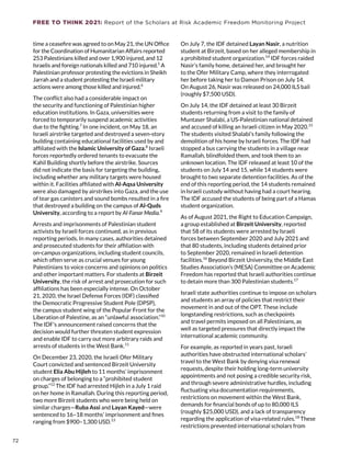 FREE TO THINK 2021: Report of the Scholars at Risk Academic Freedom Monitoring Project
time a ceasefire was agreed to on May 21, the UN Office
for the Coordination of Humanitarian Affairs reported
253 Palestinians killed and over 1,900 injured, and 12
Israelis and foreign nationals killed and 710 injured.5
A
Palestinian professor protesting the evictions in Sheikh
Jarrah and a student protesting the Israeli military
actions were among those killed and injured.6
The conflict also had a considerable impact on
the security and functioning of Palestinian higher
education institutions. In Gaza, universities were
forced to temporarily suspend academic activities
due to the fighting.7
In one incident, on May 18, an
Israeli airstrike targeted and destroyed a seven-story
building containing educational facilities used by and
affiliated with the Islamic University of Gaza.8
Israeli
forces reportedly ordered tenants to evacuate the
Kahil Building shortly before the airstrike. Sources
did not indicate the basis for targeting the building,
including whether any military targets were housed
within it. Facilities affiliated with Al-Aqsa University
were also damaged by airstrikes into Gaza, and the use
of tear gas canisters and sound bombs resulted in a fire
that destroyed a building on the campus of Al-Quds
University, according to a report by Al-Fanar Media.9
Arrests and imprisonments of Palestinian student
activists by Israeli forces continued, as in previous
reporting periods. In many cases, authorities detained
and prosecuted students for their affiliation with
on-campus organizations, including student councils,
which often serve as crucial venues for young
Palestinians to voice concerns and opinions on politics
and other important matters. For students at Birzeit
University, the risk of arrest and prosecution for such
affiliations has been especially intense. On October
21, 2020, the Israel Defense Forces (IDF) classified
the Democratic Progressive Student Pole (DPSP),
the campus student wing of the Popular Front for the
Liberation of Palestine, as an “unlawful association.”10
The IDF’s announcement raised concerns that the
decision would further threaten student expression
and enable IDF to carry out more arbitrary raids and
arrests of students in the West Bank.11
On December 23, 2020, the Israeli Ofer Military
Court convicted and sentenced Birzeit University
student Elia Abu Hijleh to 11 months’ imprisonment
on charges of belonging to a “prohibited student
group.”12
The IDF had arrested Hijleh in a July 1 raid
on her home in Ramallah. During this reporting period,
two more Birzeit students who were being held on
similar charges—Ruba Assi and Layan Kayed—were
sentenced to 16–18 months’ imprisonment and fines
ranging from $900–1,300 USD.13
On July 7, the IDF detained Layan Nasir, a nutrition
student at Birzeit, based on her alleged membership in
a prohibited student organization.14
IDF forces raided
Nasir’s family home, detained her, and brought her
to the Ofer Military Camp, where they interrogated
her before taking her to Damon Prison on July 14.
On August 26, Nasir was released on 24,000 ILS bail
(roughly $7,500 USD).
On July 14, the IDF detained at least 30 Birzeit
students returning from a visit to the family of
Muntaser Shalabi, a US-Palestinian national detained
and accused of killing an Israeli citizen in May 2020.15
The students visited Shalabi’s family following the
demolition of his home by Israeli forces. The IDF had
stopped a bus carrying the students in a village near
Ramallah, blindfolded them, and took them to an
unknown location. The IDF released at least 10 of the
students on July 14 and 15, while 14 students were
brought to two separate detention facilities. As of the
end of this reporting period, the 14 students remained
in Israeli custody without having had a court hearing.
The IDF accused the students of being part of a Hamas
student organization.
As of August 2021, the Right to Education Campaign,
a group established at Birzeit University, reported
that 58 of its students were arrested by Israeli
forces between September 2020 and July 2021 and
that 80 students, including students detained prior
to September 2020, remained in Israeli detention
facilities.16
Beyond Birzeit University, the Middle East
Studies Association’s (MESA) Committee on Academic
Freedom has reported that Israeli authorities continue
to detain more than 300 Palestinian students.17
Israeli state authorities continue to impose on scholars
and students an array of policies that restrict their
movement in and out of the OPT. These include
longstanding restrictions, such as checkpoints
and travel permits imposed on all Palestinians, as
well as targeted pressures that directly impact the
international academic community.
For example, as reported in years past, Israeli
authorities have obstructed international scholars’
travel to the West Bank by denying visa renewal
requests, despite their holding long-term university
appointments and not posing a credible security risk,
and through severe administrative hurdles, including
fluctuating visa documentation requirements,
restrictions on movement within the West Bank,
demands for financial bonds of up to 80,000 ILS
(roughly $25,000 USD), and a lack of transparency
regarding the application of visa-related rules.18
These
restrictions prevented international scholars from
72
 