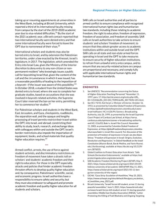 Regional Pressures on Higher Education
taking up or resuming appointments at universities in
the West Bank, including at Birzeit University, which
reported a third of its international faculty missing
from campus by the start of the 2019-2020 academic
year due to visa-related difficulties.19
By the start of
the 2021 academic year, a Birzeit contact reported that
two international faculty were denied entry and that
some international faculty were forced to leave the
OPT due to nonrenewal of their visas.20
International scholars and students may also be
barred entry to Israel, and by extension the Palestinian
territories, under a law enacted by the Knesset, Israel’s
legislature, in 2017. The legislation, which amended the
Entry into Israel Law, gives the Ministry of the Interior
discretion to deny entry to any non-citizen or non-
permanent resident “who knowingly issues a public
call for boycotting Israel that, given the content of the
call and the circumstances in which it was issued, has
a reasonable possibility of leading to the imposition of
a boycott—if the issuer was aware of this possibility.”21
In October 2018, a student from the United States was
denied entry to Israel, where she was to complete her
graduate studies, based on accusations that she was
involved in boycott-related activities; the Supreme
Court later reversed the ban on her entry, permitting
her to commence her studies.22
For Palestinian scholars and students in the West Bank,
East Jerusalem, and Gaza, checkpoints, roadblocks,
the separation wall, and the opaque and lengthy
processing of travel permits restrict their travel within
the OPT, into Israel, and abroad, constricting their
ability to study, teach, research, and exchange ideas
with colleagues within and outside the OPT. Israel’s
border restrictions also impede the importation of
equipment, books, and school materials that quality
higher education requires.23
***
Armed conflict, arrests, the use of force against
student-activists, and discriminatory restrictions on
freedom of movement have taken a drastic toll on
scholars’ and students’ academic freedom and their
right to education. For those in the OPT especially,
attacks and policies that hinder academic freedom
threaten efforts to develop quality higher education
and, by consequence, Palestinians’ scientific, social,
and economic progress. Israeli authorities have a
responsibility to ensure safety and security, but
they must also endeavor to safeguard and promote
academic freedom and quality higher education for all
students and scholars.
SAR calls on Israeli authorities and all parties to
armed conflict to ensure compliance with recognized
international human rights law and humanitarian
law standards, including those relating to academic
freedom, the right to education, freedom of expression,
freedom of association, and freedom of assembly. SAR
calls on Israeli authorities to take actions to ensure
students’ and scholars’ freedom of movement, to
ensure that they obtain greater access to academic
institutions within and outside Israel and the OPT.
SAR calls on all state and non-state armed forces
operating in Israel and the OPT to take measures
to ensure security of higher education institutions,
to refrain from unlawful entry onto campus, and to
ensure that any security-related actions on campus
are proportional and necessary, and comply fully
with applicable international human rights and
humanitarian law standards.
ENDNOTES
1.	 See UNESCO, “Recommendation concerning the Status
of Higher-Education Teaching Personnel,” November 11,
1997, para. 17, http://portal.unesco.org/en/ev.php-URL_
ID=13144URL_DO=DO_TOPICURL_SECTION=201.html.
2.	 See HCJ 73/53, Kol Ha’am v. Minister of Interior, October 16,
1953, as presented by Columbia Global Freedom of Expression,
at https://globalfreedomofexpression.columbia.edu/cases/
israel-kolhaam/; HCJ 6126/94, Szenes v. Broadcasting
Authority, July 26, 1999, as presented by the Israeli Supreme
Court Project of Cardozo Law School, at https://versa.
cardozo.yu.edu/opinions/szenes-v-broadcasting-authority;
and HCJ 316/03, Bakri v. Israel Film Council, November
11, 2003, as presented by Columbia Global Freedom of
Expression, at https://globalfreedomofexpression.columbia.
edu/cases/bakri-v-israel-film-council/. For discussion of the
protection of freedom of expression in Israel, see also Adam
Shinar, “Freedom of Expression in Israel: Origins, Evolution,
Revolution and Regression,” in Oxford Handbook on the Israeli
Constitution (Aharon Barak, Barak Medina, and Yaniv Roznai,
eds.) (forthcoming), available at https://dx.doi.org/10.2139/
ssrn.3876035.
3.	 Global Coalition to Protect Education from Attack, “Safe
Schools Declaration Endorsements,” available at https://ssd.
protectingeducation.org/endorsement/.
4.	 SAR Academic Freedom Monitoring Project (AFMP), May 9,
2021, https://www.scholarsatrisk.org/report/2021-05-09-
hebrew-university-of-jerusalem/; SAR AFMP, May 11, 2021,
https://www.scholarsatrisk.org/report/2021-05-11-ben-
gurion-university-of-the-negev/.
5.	 OCHA, “Gaza Strip: Escalation of Hostilities,” May 25, 2021,
https://www.ochaopt.org/sites/default/files/gaza_escalation_
of_hostilities_may_2021.pdf.
6.	 Birzeit University, “Israeli forces kill student, arrest 11 during
peaceful assemblies,” June 5, 2021, https://www.birzeit.edu/
en/news/israeli-forces-kill-student-arrest-11-during-peaceful-
assemblies; Middle East Studies Association (MESA), “Letter
Protesting the Killing of Fadi Washaha and Ongoing Targeting
73
 