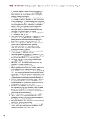 FREE TO THINK 2021: Report of the Scholars at Risk Academic Freedom Monitoring Project
of Palestinian Students,” June 28, 2021, https://mesana.org/
advocacy/committee-on-academic-freedom/2021/06/28/
letter-protesting-the-killing-of-fadi-washaha-and-ongoing-
targeting-of-palestinian-students.
7.	 Amr El-Tohamy, “Palestine’s Education Institutions Are Victims
of Conflict Again,” Al-Fanar Media, May 18, 2021, https://www.
al-fanarmedia.org/2021/05/palestines-education-institutions-
are-victims-of-conflict-again/; Joyce Lau, “Universities bombed
and shuttered in Gaza conflict,” Times Higher Education, May
22, 2021, https://www.timeshighereducation.com/news/
universities-bombed-and-shuttered-gaza-conflict.
8.	 SAR AFMP, May 18, 2021, https://www.scholarsatrisk.org/
report/2021-05-18-islamic-university-of-gaza/
9.	 Amr El-Tohamy, “Palestine’s Education Institutions Are Victims
of Conflict Again,” May 18, 2021.
10.	 Saad Hasan, “How Israeli military courts jeopardise the future
of Palestinian students,” TRT World, June 2, 2021, https://
www.trtworld.com/magazine/how-israeli-military-courts-
jeopardise-the-future-of-palestinian-students-47190.
11.	 Al-Haq, “Israel’s Designation of the Democratic Progressive
Student Pole an ‘Unlawful Association’ Is Another
Manifestation of its Apartheid Regime,” December 8,
2020, https://www.alhaq.org/palestinian-human-rights-
organizations-council/17626.html.
12.	 SAR AFMP, December 23, 2020, https://www.scholarsatrisk.
org/report/2020-12-23-birzeit-university/.
13.	 Saad Hasan, “How Israeli military courts,” June 2, 2021; Right
to Education Campaign, 2020-2021 Violations against Birzeit
University Students’ Right to Education (August 2021).
14.	 SAR AFMP, July 7, 2021, https://www.scholarsatrisk.org/
report/2021-07-07-birzeit-university/.
15.	 SAR AFMP, July 14, 2021, https://www.scholarsatrisk.org/
report/2021-07-14-birzeit-university/.
16.	 Right to Education Campaign (August 2021).
17.	 MESA, “Letter Protesting Israeli Army Arrest of 45 Palestinian
University Students, and Ongoing Detention of 15 after a
Solidarity Visit to a Demolished Home in Turmus ‘Aya,” July 21,
2021, https://mesana.org/advocacy/committee-on-academic-
freedom/2021/07/21/letter-protesting-israeli-army-arrest-of-
45-palestinian-university-students-and-ongoing-detention-of-
15-after-solidarity-visit-to-demolished-home-in-turmus-aya.
18.	 See SAR, “Concerns About Restrictions on Scholars’ Ability to
Travel to the West Bank,” September 5, 2019, https://www.
scholarsatrisk.org/2019/09/concerns-about-restrictions-on-
scholars-ability-to-travel-to-the-west-bank/.
19.	 Birzeit University, “UPDATE: Birzeit University continues to
lose international faculty as Israel persists in discriminatory
policy,” November 14, 2019, https://www.birzeit.edu/en/
news/update-birzeit-university-continues-lose-international-
faculty-israel-persists-discriminatory.
20.	 Email from Birzeit University contact, September 16, 2021.
21.	 “Media: Israel OK’s bill banning foreign boycott activists,”
Associated Press, March 6, 2017, https://apnews.com/article/
f29a2581d0b54c6a81016b4491fffb96.
22.	 SAR AFMP, October 2, 2018, https://www.scholarsatrisk.org/
report/2018-10-02-hebrew-university/.
23.	 Alison Abbott, “In the Palestinian territories, science struggles
against all odds,” Nature, November 14, 2018, https://www.
nature.com/articles/d41586-018-07350-9.
74
 