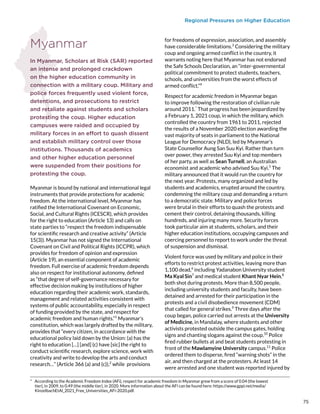 Regional Pressures on Higher Education
Myanmar
In Myanmar, Scholars at Risk (SAR) reported
an intense and prolonged crackdown
on the higher education community in
connection with a military coup. Military and
police forces frequently used violent force,
detentions, and prosecutions to restrict
and retaliate against students and scholars
protesting the coup. Higher education
campuses were raided and occupied by
military forces in an effort to quash dissent
and establish military control over those
institutions. Thousands of academics
and other higher education personnel
were suspended from their positions for
protesting the coup.
Myanmar is bound by national and international legal
instruments that provide protections for academic
freedom. At the international level, Myanmar has
ratified the International Covenant on Economic,
Social, and Cultural Rights (ICESCR), which provides
for the right to education (Article 13) and calls on
state parties to “respect the freedom indispensable
for scientific research and creative activity” (Article
15(3)). Myanmar has not signed the International
Covenant on Civil and Political Rights (ICCPR), which
provides for freedom of opinion and expression
(Article 19), an essential component of academic
freedom. Full exercise of academic freedom depends
also on respect for institutional autonomy, defined
as “that degree of self-governance necessary for
effective decision making by institutions of higher
education regarding their academic work, standards,
management and related activities consistent with
systems of public accountability, especially in respect
of funding provided by the state, and respect for
academic freedom and human rights.”1
Myanmar’s
constitution, which was largely drafted by the military,
provides that “every citizen, in accordance with the
educational policy laid down by the Union: (a) has the
right to education […] [and] (c) have [sic] the right to
conduct scientific research, explore science, work with
creativity and write to develop the arts and conduct
research…” (Article 366 (a) and (c)),2
while provisions
*  According to the Academic Freedom Index (AFi), respect for academic freedom in Myanmar grew from a score of 0.04 (the lowest
tier), in 2009, to 0.49 (the middle tier), in 2020. More information about the AFi can be found here: https://www.gppi.net/media/
KinzelbachEtAl_2021_Free_Universities_AFi-2020.pdf.
for freedoms of expression, association, and assembly
have considerable limitations.3
Considering the military
coup and ongoing armed conflict in the country, it
warrants noting here that Myanmar has not endorsed
the Safe Schools Declaration, an “inter-governmental
political commitment to protect students, teachers,
schools, and universities from the worst effects of
armed conflict.”4
Respect for academic freedom in Myanmar began
to improve following the restoration of civilian rule
around 2011.*
That progress has been jeopardized by
a February 1, 2021 coup, in which the military, which
controlled the country from 1961 to 2011, rejected
the results of a November 2020 election awarding the
vast majority of seats in parliament to the National
League for Democracy (NLD), led by Myanmar’s
State Counsellor Aung San Suu Kyi. Rather than turn
over power, they arrested Suu Kyi and top members
of her party, as well as Sean Turnell, an Australian
economist and academic who advised Suu Kyi.5
The
military announced that it would run the country for
the next year. Protests, many organized and led by
students and academics, erupted around the country,
condemning the military coup and demanding a return
to a democratic state. Military and police forces
were brutal in their efforts to quash the protests and
cement their control, detaining thousands, killing
hundreds, and injuring many more. Security forces
took particular aim at students, scholars, and their
higher education institutions, occupying campuses and
coercing personnel to report to work under the threat
of suspension and dismissal.
Violent force was used by military and police in their
efforts to restrict protest activities, leaving more than
1,100 dead,6
including Yadanabon University student
Ma Kyal Sin7
and medical student Khant Nyar Hein,8
both shot during protests. More than 8,500 people,
including university students and faculty, have been
detained and arrested for their participation in the
protests and a civil disobedience movement (CDM)
that called for general strikes.9
Three days after the
coup began, police carried out arrests at the University
of Medicine, in Mandalay, where students and other
activists protested outside the campus gates, holding
signs and chanting slogans against the coup.10
Police
fired rubber bullets at and beat students protesting in
front of the Mawlamyine University campus.11
Police
ordered them to disperse, fired “warning shots” in the
air, and then charged at the protesters. At least 14
were arrested and one student was reported injured by
75
 