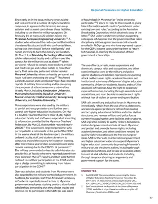Regional Pressures on Higher Education
Since early on in the coup, military forces raided
and took control of a number of higher education
campuses, in apparent efforts to stop anti-coup
activism and to assert control over those facilities,
including to use them for military purposes. On
February 14, as many as 20 soldiers raided the
Myanmar Aerospace Engineering University.18
A
student who witnessed the raid reported that soldiers
threatened faculty and staff who confronted them,
saying that they should “behave intelligently” and
not do anything to harm the military’s reputation.
On March 7, at Mandalay Technological University,
soldiers demanded faculty and staff turn over the
campus for the military to use as a base.19
When
personnel refused to comply, more soldiers arrived
and fired tear gas and rubber bullets to force their
entry. That same day, police and soldiers raided
Monywa University, where university personnel and
locals had been protesting the coup.20
The Armed
Conflict Location and Event Data Project has collected
reports of military forces raiding and/or occupying
the campuses of at least seven more universities
in early March, including Yandanabon University,
Mawlamyine University, Kyaukse University,
Tawma University, Hakha University, Yenangyaung
University, and Pakokku University.21
Mass suspensions were also used by the military
to punish anti-coup protesters and further exert
control over higher education institutions. On May
11, Reuters reported that more than 11,000 higher
education faculty and staff were suspended, according
to information provided by the Myanmar Teachers’
Federation. By May 23, that number reached nearly
20,000.22
The suspensions targeted personnel who
participated in a nationwide strike, part of the CDM.
In the weeks ahead of the Reuters report, the military
ordered faculty, staff, and students to return to
campuses around the country for in-person learning,
after more than a year of class suspensions and some
remote learning due to the COVID-19 pandemic.23
The military commanded university administrators to
provide lists of faculty who were reported absent from
their duties on May 3.24
Faculty and staff were further
ordered to end their participation in the CDM and to
sign a pledge committing to refraining from future
participation in the CDM.25
Overseas scholars and students from Myanmar were
also targeted by the military-controlled government. In
Australia, for example, staff from Myanmar’s embassy
in Canberra reportedly issued letters to Myanmar
government employees studying on Australian-funded
scholarships, demanding that they pledge loyalty and
promise not to participate in the CDM (as was asked
of faculty back in Myanmar) or “incite anyone to
participate.”26
Failure to reply to this request or giving
false information would result in “punishment under
existing laws and rules,” according to the Australian
Broadcasting Corporation, which obtained a copy of the
letter.27
SAR understands from scholars supporting
colleagues in Myanmar that the government has taken
disciplinary actions against overseas civil servants
enrolled in PhD programs who have expressed support
for the CDM, in some cases ordering them to return
to Myanmar or ordering the revocation of their
government scholarships.
***
The use of force, arrests, mass suspensions and
dismissals, campus raids and occupations, and other
coercive legal actions by the military and police
against students and scholars represent a resounding
attack on the human rights, academic freedom, and
institutional autonomy of Myanmar’s higher education
community. University students, faculty, and staff, like
all people in Myanmar, have the right to peacefully
express themselves, including through assemblies and
associations, and must be able to exercise such rights
without fear of violent or career-ending retribution.
SAR calls on military and police forces in Myanmar to
immediately refrain from the use of force, detentions,
and arrests against protesters; refrain from raiding
and occupying educational facilities and other civilian
structures; and remove military and police forces
currently occupying the same facilities and structures.
SAR urges the military to swiftly restore democratic,
civilian-led government and rule of law in Myanmar,
and protect and promote human rights, including
academic freedom, and other conditions needed for
quality higher education and the free exchange of
ideas. SAR further calls on international government
and higher education leaders to support Myanmar’s
higher education community by pressing Myanmar’s
military to take the above actions, including through
appropriate sanctions, and to take all available action
to assist at-risk scholars and students, including
through temporary hosting arrangements and
government support for the same.
ENDNOTES
1.	 See UNESCO, “Recommendation concerning the Status
of Higher-Education Teaching Personnel,” November 11,
1997, para. 17, http://portal.unesco.org/en/ev.php-URL_
ID=13144URL_DO=DO_TOPICURL_SECTION=201.html.
2.	 See Constitution of the Republic of the Union of Myanmar
(2008), available at https://www.burmalibrary.org/docs5/
Myanmar_Constitution-2008-en.pdf.
77
 