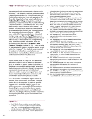 FREE TO THINK 2021: Report of the Scholars at Risk Academic Freedom Monitoring Project
the cancellation of examinations and a matriculation
ceremony.12
The university lifted the suspensions after
a lawyer representing one of the students denounced
the disciplinary action during a radio appearance. On
December 16, police fired tear gas at students from
the Sa’adatu Rimi College of Education peacefully
protesting a sudden closure of the university following
a reported uptick in COVID-19 cases and abductions
of secondary school students by Boko Haram.13
The
students had been turned away from the college by
security guards, who also used tear gas against them.
Tear gas was also deployed on February 1, 2021,
when unidentified state security forces attempted
to disperse a group of University of Abuja students
peacefully protesting a reported 100 percent increase
in tuition fees.14
The students, who were protesting
along an expressway near the campus, were also
reportedly beaten with batons. At Kaduna State
College of Education, on June 28, 2021, state security
forces clashed with students protesting against school
tuition fee increases.15
Two students were reportedly
struck by stray bullets from security forces and
died from their injuries. College officials suspended
academic activities following the clashes.
***
Violent attacks, raids on campuses, and abductions
of students and staff, the use of force by police and
other security forces against student protesters, and
disciplinary measures intended to punish nonviolent
student expression undermine the right to education
and academic freedom, as well as institutional
autonomy and the peaceful exchange of ideas. Such
attacks violate higher education’s core values and
constrain the sector’s ability to serve society.
SAR calls on state authorities in Nigeria to take all
available steps to respond to and prevent raids and
violent attacks on campuses, including by securing
the safe return of missing students and staff and
holding perpetrators accountable. SAR also calls on
state and higher education authorities to respect
and promote academic freedom and institutional
autonomy, including by refraining from the use of force
or disciplinary measures against nonviolent student
expression.
ENDNOTES
1.	 See UNESCO, “Recommendation concerning the Status
of Higher-Education Teaching Personnel,” November 11,
1997, para. 17, http://portal.unesco.org/en/ev.php-URL_
ID=13144URL_DO=DO_TOPICURL_SECTION=201.html.
2.	 See Constitution of Nigeria (2011), available at https://www.
constituteproject.org/constitution/Nigeria_2011.pdf?lang=en.
3.	 Global Coalition to Protect Education from Attack, “Safe
Schools Declaration Endorsements,” available at https://ssd.
protectingeducation.org/endorsement/.
4.	 Garba Muhammad, “Kidnapped Nigerian students freed after
ransom paid - school, parent,” Reuters, July 9, 2021, https://
www.reuters.com/world/africa/kidnapped-nigerian-students-
freed-after-ransom-paid-school-parent-2021-07-09/; Jariel
Arvin, “How kidnap-for-ransom became the ‘most lucrative
industry in Nigeria,’” Vox, August 2, 2021, https://www.vox.
com/22596198/students-nigeria-profit-kidnapping.
5.	 SAR Academic Freedom Monitoring Project (AFMP), March
10, 2021, https://www.scholarsatrisk.org/report/2021-03-10-
national-institute-of-construction-technology/.
6.	 SAR AFMP, March 11, https://www.scholarsatrisk.
org/report/2021-03-11-federal-college-of-forestry-
mechanisation/.
7.	 SAR AFMP, April 20, 2021, https://www.scholarsatrisk.org/
report/2021-04-20-greenfield-university/.
8.	 Sheedah Lawal, “14 Abducted Greenfield University Students,
Staff Released,” Information Nigeria, May 30, 2021, https://
www.informationng.com/2021/05/14-abducted-greenfield-
university-students-staff-released.html.
9.	 SAR AFMP, May 30, 2021, https://www.scholarsatrisk.org/
report/2021-05-30-taraba-state-university/.
10.	 SAR AFMP, July 11, 2021, https://www.scholarsatrisk.org/
report/2021-07-11-zamfara-college-of-agriculture-and-
animal-science/.
11.	 SAR AFMP, August 16, 2021, https://www.scholarsatrisk.
org/report/2021-08-16-zamfara-college-of-agriculture-and-
animal-science/.
12.	 SAR AFMP, November 4, 2020, https://www.scholarsatrisk.
org/report/2020-11-04-ignatius-ajuru-university-of-
education/.
13.	 SAR AFMP, December 16, 2020, https://www.scholarsatrisk.
org/report/2020-12-16-saadatu-rimi-college-of-education/.
14.	 SAR AFMP, February 1, 2021, https://www.scholarsatrisk.org/
report/2021-02-01-university-of-abuja/.
15.	 SAR AFMP, June 28, 2021, https://www.scholarsatrisk.org/
report/2021-06-28-kaduna-state-college-of-education/.
80
 