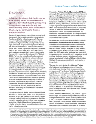 Regional Pressures on Higher Education
Pakistan
In Pakistan, Scholars at Risk (SAR) reported
state security forces’ use of violent force
against and arrests of students participating
in protest activities, and efforts to shut
down university events, while the country’s
blasphemy law continues to threaten
academic freedom.
Pakistan is bound by national and international legal
instruments that provide protections for academic
freedom and higher education generally. Pakistan
is a party to the International Covenant on Civil
and Political Rights (ICCPR), which provides for the
right to freedom of opinion and expression (Article
19), and the International Covenant on Economic,
Social, and Cultural Rights (ICESCR), which provides
for the right to education (Article 13) and calls on
state parties to “respect the freedom indispensable
for scientific research and creative activity” (Article
15(3)). Full exercise of academic freedom depends
also on respect for institutional autonomy, defined
as “that degree of self-governance necessary for
effective decision making by institutions of higher
education regarding their academic work, standards,
management and related activities consistent with
systems of public accountability, especially in respect
of funding provided by the state, and respect for
academic freedom and human rights.”1
While Pakistan’s
constitution does not provide any explicit protection
for academic freedom, it provides that the state shall
“make technical and professional education generally
available and higher education equally accessible to
all on the basis of merit” (Article 37(c)). 2
Pakistan’s
constitution provides protections for freedoms
of expression (Article 19), assembly (Article 16),
and association (Article 17), albeit with vague and
concerning caveats.*
During this reporting period, SAR documented police
and security guards using violent force and arresting
students, faculty, and staff during on- and off-campus
protests. Students protested in response to decisions
by higher education officials to hold in-person exams
amidst the COVID-19 pandemic, but also policies
relating to foreign degree recognition, tuition fees, and
higher education spending.
*  According to Article 19 of Pakistan’s Constitution, “Every citizen shall have the right to freedom of speech and expression, and there shall be
freedom of the press, subject to any reasonable restrictions imposed by law in the interest of the glory of Islam or the integrity, security or defence of
Pakistan or any part thereof, friendly relations with foreign States, public order, decency or morality, or in relation to contempt of court, commission
of or incitement to an offence” (emphasis added). Article 17 provides that, “Every citizen shall have the right to form associations or unions,
subject to any reasonable restrictions imposed by law in the interest of sovereignty or integrity of Pakistan, public order or morality” (emphasis added).
See Constitution of Pakistan (2015), available at https://www.constituteproject.org/constitution/Pakistan_2015.pdf.
Outside the Pakistan Medical Commission (PMC), on
January 6, 2021, police used batons and water cannons
against medical school students and recent graduates
protesting the PMC’s decision to refuse to recognize
medical school diplomas issued by 21 universities in
Kyrgyzstan and Uzbekistan.3
Protesters rallied outside
the PMC building in Islamabad, but then moved on to
a major highway, bringing traffic to a halt. When some
of the protesters allegedly threw stones at police who
arrived on the scene to order their dispersal, police
charged with batons and fired water cannons. An
unspecified number of protesters, including a leader of
the Foreign Medical Graduates group, were arrested
and released later that day.
In Lahore, police beat and arrested students from the
University of Management and Technology during
a demonstration protesting the education minister’s
announcement that all university exams would be
held on campus.4
Classes were held virtually prior to
the announcement. When the Progressive Students’
Collective (PSC), a left-wing student group, protested
the announcement just outside UMT, police intervened
and beat student protesters with batons, leaving
several hospitalized, including PSC’s president, Zubair
Siddiqui. He was also arrested for his participation in
the protest.
The next day, at the University of Central Punjab,
also in Lahore, security guards clashed violently
with students protesting the in-person examination
announcement.5
Hundreds of students staged a sit-in
outside the university gates, which security guards
kept closed, and asked to meet with the university
administration regarding the examinations. Tensions
grew when a subset of protesters kicked and threw
stones at the gate. At one point, the gates opened and
security guards charged with batons and beat students
back, while some students reportedly threw stones
in return. At least 36 students were detained by the
police at the protest site; more students were arrested
in the subsequent days.
At the University of Peshawar (UoP), on June 1, police
fired tear gas and used batons against faculty and staff
during a demonstration at the University of Peshawar
(UoP).6
Faculty and staff from multiple universities
held a protest at UoP to demand the establishment of
provincial higher education commissions, the reversal
of a reduction in salaries for employees, an increased
81
 