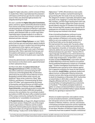 FREE TO THINK 2021: Report of the Scholars at Risk Academic Freedom Monitoring Project
budget for higher education, and the removal of hikes
in student fees. Police reportedly beat the protesters
with batons and fired tear gas into the crowd, injuring
several. Police also detained eight protesters for
allegedly blocking the road.
On July 1, outside the Higher Education Commission,
police used force against and briefly detained students
from several universities protesting in-person exams
and demanding the resignation of Pakistan’s education
minister.7
Hundreds of students had gathered for the
protest, which blocked traffic on a main road. Police
reportedly baton-charged students in an effort to
remove them from the street. A dozen students were
detained and later released.
And at the Islamia College Peshawar, on July 7 2021,
police fired tear gas and used batons against students
protesting an increase in student fees and demanding
the replacement of the registrar and treasurer.8
Students marched through a main road in Peshawar,
blocking traffic. Police reportedly fired tear gas and
hit students with batons in an apparent attempt to
disperse them. At least 12 students were reportedly
injured.
University administrators and students took action in
two instances to shut down events, apparently based
on their substantive focus.
On March 20, 2021, the Lahore University of
Management Sciences (LUMS) cancelled a five-
day online conference commemorating the 50
th
anniversary of the Bangladesh War of Liberation,
which led to the secession of East Pakistan to form
Bangladesh and left millions dead, injured, and
displaced.9
News of the conference, titled, “War,
Violence, and Memory: Commemorating 50 Years
of the 1971 War,” and cosponsored by the School
of Humanities and Social Sciences at LUMS and the
National Institute of Pakistan Studies at Quaid-i-
Azam University, reportedly generated considerable
criticism over social media. LUMS did not publicly
announce the cancellation, but, according to student
journalists at LUMS, the dean’s office emailed members
of the campus community, stating that the event was
cancelled due to “unavoidable circumstances.”10
At Punjab University, on August 26, alleged members
of the Islami Jamiat-e-Talaba (IJT), one of the largest
student organizations in Pakistan and the student
wing of the Islamist political party Jamaat-e-Islami,
attacked members of a Progressive Students Collective
(PSC) hosting a “study circle” on the Taliban’s rise in
*  For further discussion of blasphemy and academic freedom in Pakistan, see SAR’s submission to the Third Cycle of the Universal Periodic
Review of Pakistan (2017), at https://www.scholarsatrisk.org/resources/pakistan-upr-submission-third-cycle/.
Afghanistan.11
A PSC official told one news outlet,
VoicePK, that IJT members started threatening his
group shortly after the study circle was announced.
The alleged IJT members reportedly attempted to stop
the study circle, engaging in a verbal altercation with
PSC members, and then began beating them with rods
and sticks. PSC members allege that campus security
guards failed to stop the IJT members from attacking
them. At least two PSC members were injured. An IJT
spokesperson at Punjab University denied allegations
that his group was involved in the attack.
A law criminalizing blasphemy continues to pose
a severe threat to scholars and students, among
other members of Pakistan’s civil society, and their
ability to carry out academic work. Section 295-C
of the Penal Code carries the death sentence or
life imprisonment for anyone who “by words, either
spoken or written, or by visible representation or by
any imputation, innuendo, or insinuation, directly or
indirectly, defiles the sacred name of the Holy Prophet
Muhammad (peace be upon him).”12
Section 295-C’s
vague language and absence of an intent element has
raised concerns over its potential to punish and deter
a wide range of expression.*
In April 2017, a mob
brutally murdered Mashal Khan, a journalism student
at Abdul Wali Khan University, based on accusations
that he published blasphemous content on a Facebook
page.13
A police investigation found that the rumors
of blasphemy were spread to incite violence against
him in apparent retaliation for issues he had raised at
the university. Junaid Hafeez, a graduate student and
adjunct lecturer at Bahauddin Zakariya University,
remains in prison after being convicted and sentenced
to death for blasphemy in December 2019. Authorities
arrested Hafeez in 2013 after a student, who was
allegedly affiliated with the IJT, circulated a leaflet
accusing Hafeez of making blasphemous statements
on Facebook.14
The leaflets prompted students to
gather on campus and demand Hafeez’s execution. In
2014, gunmen shot and killed Hafeez’s lawyer, Rashid
Rehman, for agreeing to represent him.15
***
Attacks on student expression and academic events,
arrests of student protesters, and the blasphemy
law raise grave concerns over the state of academic
freedom in Pakistan. Violence, coercion, and statutes
criminalizing nonviolent expressive activity impede the
pursuit of truth and the development and exchange
of new ideas. Members of Pakistan’s higher education
community must have academic freedom, institutional
82
 