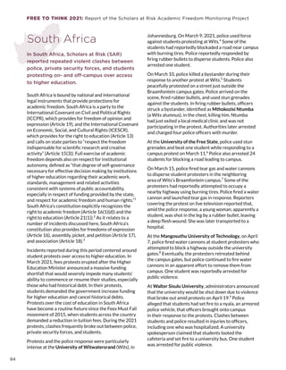 FREE TO THINK 2021: Report of the Scholars at Risk Academic Freedom Monitoring Project
South Africa
In South Africa, Scholars at Risk (SAR)
reported repeated violent clashes between
police, private security forces, and students
protesting on- and off-campus over access
to higher education.
South Africa is bound by national and international
legal instruments that provide protections for
academic freedom. South Africa is a party to the
International Covenant on Civil and Political Rights
(ICCPR), which provides for freedom of opinion and
expression (Article 19), and the International Covenant
on Economic, Social, and Cultural Rights (ICESCR),
which provides for the right to education (Article 13)
and calls on state parties to “respect the freedom
indispensable for scientific research and creative
activity” (Article 15(3)). Full exercise of academic
freedom depends also on respect for institutional
autonomy, defined as “that degree of self-governance
necessary for effective decision making by institutions
of higher education regarding their academic work,
standards, management and related activities
consistent with systems of public accountability,
especially in respect of funding provided by the state,
and respect for academic freedom and human rights.”1
South Africa’s constitution explicitly recognizes the
right to academic freedom (Article 16(1)(d)) and the
right to education (Article 21(1)).2
As it relates to a
number of incidents discussed here, South Africa’s
constitution also provides for freedoms of expression
(Article 16), assembly, picket, and petition (Article 17),
and association (Article 18).3
Incidents reported during this period centered around
student protests over access to higher education. In
March 2021, fees protests erupted after the Higher
Education Minister announced a massive funding
shortfall that would severely impede many students’
ability to commence or resume their studies, especially
those who had historical debt. In their protests,
students demanded the government increase funding
for higher education and cancel historical debts.
Protests over the cost of education in South Africa
have become a routine fixture since the Fees Must Fall
movement of 2015, when students across the country
demanded a reduction in tuition fees. During the 2021
protests, clashes frequently broke out between police,
private security forces, and students.
Protests and the police response were particularly
intense at the University of Witwatersrand (Wits), in
Johannesburg. On March 9, 2021, police used force
against students protesting at Wits.4
Some of the
students had reportedly blockaded a road near campus
with burning tires. Police reportedly responded by
firing rubber bullets to disperse students. Police also
arrested one student.
On March 10, police killed a bystander during their
response to another protest at Wits.5
Students
peacefully protested on a street just outside the
Braamfontein campus gates. Police arrived on the
scene, fired rubber bullets, and used stun grenades
against the students. In firing rubber bullets, officers
struck a bystander, identified as Mthokozisi Ntumba
(a Wits alumnus), in the chest, killing him. Ntumba
had just exited a local medical clinic and was not
participating in the protest. Authorities later arrested
and charged four police officers with murder.
At the University of the Free State, police used stun
grenades and beat one student while responding to a
campus protest on March 11.6
Police also arrested 24
students for blocking a road leading to campus.
On March 15, police fired tear gas and water cannons
to disperse student protesters in the neighboring
area of Wits’s Braamfontein campus.7
Some of the
protesters had reportedly attempted to occupy a
nearby highway using burning tires. Police fired a water
cannon and launched tear gas in response. Reporters
covering the protest on live television reported that,
amid the police response, a young woman, apparently a
student, was shot in the leg by a rubber bullet, leaving
a deep flesh wound. She was later transported to a
hospital.
At the Mangosuthu University of Technology, on April
7, police fired water cannons at student protesters who
attempted to block a highway outside the university
gates.8
Eventually, the protesters retreated behind
the campus gates, but police continued to fire water
cannons in an apparent effort to remove them from
campus. One student was reportedly arrested for
public violence.
At Walter Sisulu University, administrators announced
that the university would be shut down due to violence
that broke out amid protests on April 19.9
Police
alleged that students had set fire to a nyala, an armored
police vehicle, that officers brought onto campus
in their response to the protests. Clashes between
students and police resulted in injuries to officers,
including one who was hospitalized. A university
spokesperson claimed that students looted the
cafeteria and set fire to a university bus. One student
was arrested for public violence.
84
 