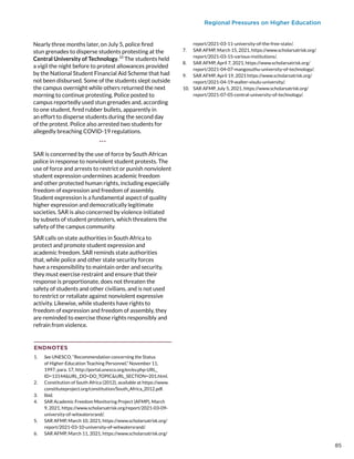 Regional Pressures on Higher Education
Nearly three months later, on July 5, police fired
stun grenades to disperse students protesting at the
Central University of Technology.10
The students held
a vigil the night before to protest allowances provided
by the National Student Financial Aid Scheme that had
not been disbursed. Some of the students slept outside
the campus overnight while others returned the next
morning to continue protesting. Police posted to
campus reportedly used stun grenades and, according
to one student, fired rubber bullets, apparently in
an effort to disperse students during the second day
of the protest. Police also arrested two students for
allegedly breaching COVID-19 regulations.
***
SAR is concerned by the use of force by South African
police in response to nonviolent student protests. The
use of force and arrests to restrict or punish nonviolent
student expression undermines academic freedom
and other protected human rights, including especially
freedom of expression and freedom of assembly.
Student expression is a fundamental aspect of quality
higher expression and democratically legitimate
societies. SAR is also concerned by violence initiated
by subsets of student protesters, which threatens the
safety of the campus community.
SAR calls on state authorities in South Africa to
protect and promote student expression and
academic freedom. SAR reminds state authorities
that, while police and other state security forces
have a responsibility to maintain order and security,
they must exercise restraint and ensure that their
response is proportionate, does not threaten the
safety of students and other civilians, and is not used
to restrict or retaliate against nonviolent expressive
activity. Likewise, while students have rights to
freedom of expression and freedom of assembly, they
are reminded to exercise those rights responsibly and
refrain from violence.
ENDNOTES
1.	 See UNESCO, “Recommendation concerning the Status
of Higher-Education Teaching Personnel,” November 11,
1997, para. 17, http://portal.unesco.org/en/ev.php-URL_
ID=13144URL_DO=DO_TOPICURL_SECTION=201.html.
2.	 Constitution of South Africa (2012), available at https://www.
constituteproject.org/constitution/South_Africa_2012.pdf.
3.	 Ibid.
4.	 SAR Academic Freedom Monitoring Project (AFMP), March
9, 2021, https://www.scholarsatrisk.org/report/2021-03-09-
university-of-witwatersrand/.
5.	 SAR AFMP, March 10, 2021, https://www.scholarsatrisk.org/
report/2021-03-10-university-of-witwatersrand/.
6.	 SAR AFMP, March 11, 2021, https://www.scholarsatrisk.org/
report/2021-03-11-university-of-the-free-state/.
7.	 SAR AFMP, March 15, 2021, https://www.scholarsatrisk.org/
report/2021-03-15-various-institutions/.
8.	 SAR AFMP, April 7, 2021, https://www.scholarsatrisk.org/
report/2021-04-07-mangosuthu-university-of-technology/.
9.	 SAR AFMP, April 19, 2021 https://www.scholarsatrisk.org/
report/2021-04-19-walter-sisulu-university/.
10.	 SAR AFMP, July 5, 2021, https://www.scholarsatrisk.org/
report/2021-07-05-central-university-of-technology/.
85
 