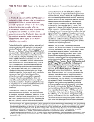 FREE TO THINK 2021: Report of the Scholars at Risk Academic Freedom Monitoring Project
Thailand
In Thailand, Scholars at Risk (SAR) reported
state authorities using arrests, prosecutions,
and other actions to punish nonviolent
student expression critical of the monarchy
and demanding democratic reforms.
Scholars and intellectuals also experienced
legal pressure for their academic work
about the monarchy. Thailand’s lèse-majesté
law remains a serious threat to academic
freedom and other rights of the higher
education community.
Thailand is bound by national and international legal
instruments that provide protections for academic
freedom. Thailand is a party to the International
Covenant on Civil and Political Rights (ICCPR), which
provides for the right to freedom of expression (Article
19), and the International Covenant on Economic,
Social, and Cultural Rights (ICESCR), which provides
for the right to education (Article 13) and calls on
state parties to “respect the freedom indispensable
for scientific research and creative activity” (Article
15(3)). Full exercise of academic freedom depends
also on respect for institutional autonomy, defined
as “that degree of self-governance necessary for
effective decision making by institutions of higher
education regarding their academic work, standards,
management and related activities consistent
with systems of public accountability, especially
in respect of funding provided by the state, and
respect for academic freedom and human rights.”1
Thailand’s constitution, despite an explicit reference
to and protection of academic freedom and freedom
of expression, contains significant, concerning
limitations.*
Thai authorities continue to punish and apply
pressure on scholars, students, and other members
of the higher education community. Such attacks and
pressures have frequently stemmed from expression
and inquiry considered to be critical of the monarchy
and, more recently, student-led protests demanding
*  According to Section 34 of Thailand’s constitution, “A person shall enjoy the liberty to express opinions, make speeches, write, print, publicise
and express by other means. The restriction of such liberty shall not be imposed, except by virtue of the provisions of law specifically enacted
for the purpose of maintaining the security of the State, protecting the rights or liberties of other persons, maintaining public order or good
morals, or protecting the health of the people...Academic freedom shall be protected. However, the exercise of such freedom shall not be
contrary to the duties of the Thai people or good morals, and shall respect and not obstruct the different views of another person.” See
Constitution of Thailand (2017), available at https://www.constituteproject.org/constitution/Thailand_2017.pdf?lang=en.
†  “Whoever, defames, insults or threatens the King, the Queen, the Heir-apparent or the Regent, shall be punished with imprisonment of three
to fifteen years.” See Criminal Code of Thailand, Section 112, available at https://library.siam-legal.com/thai-law/criminal-code-royal-family-
sections-107-112/.
democratic reforms. In July 2020, Thailand’s Free
Youth Movement, an organization of anti-government
student activists, held a “Free Youth” rally that marked
the start of a string of nationwide protests demanding
democratic reforms, the resignation of Prime Minister
Prayut Chan-o-cha and his cabinet, the drafting of
a new constitution based on the will of the people,
and an end to the repression of critics of the Thai
monarchy. By August 2020, a fourth demand—reform
of the monarchy—had been added. The government
and supporters of the monarchy have used physical and
coercive legal force to oppose the student movement.
Thailand’s lèse-majesté law (Section 112 of the criminal
code), which criminalizes insulting and defaming the
royal family, has been routinely used against student
activists.†
The law has long been employed to restrict
academic inquiry and expression.2
Over the past year, Thai authorities summoned,
arrested, and prosecuted students for peaceful protest
activities, social media, and artistic expression. These
actions often targeted students connected to the
Free Youth and related groups, such as the United
Front of Thammasat and Demonstration and the
Ratsadorn group. Some of the activists targeted by
authorities included Thammasat University students
Jutatip Sirikhan, Panusaya “Rung” Sithijirawattanakul,
Parit “Penguin” Chiwarak, Sirichai Nathuang, and
Nathchanon Pairoj; Ramkhamhaeng University
student Panupong Jadnok; and Chiang Mai University
students, Yotsunthon Ruttapradit and Withaya
Khlangnin. Police arrested Sirikhan, a leader in the
Free Youth Movement and a former president of the
Student Union of Thailand, for her participation in
and organization of a rally on July 18 that kicked off
the movement, charging her with “breaching internal
security and COVID-19 regulations” and sedition.3
Likewise, Nathchanon was charged with violating
an Emergency Decree that limited public gatherings
for his role in the protests.4
On May 5, Thai police
summoned Yotsunthon and Withaya on charges of
lèse-majesté and violating the 1979 Flag Act, which
criminalizes using any means to disrespect the flag,
for exhibiting an art installation during an on-campus
protest deemed to be critical of the monarchy.5
The
artwork featured a mannequin draped in plastic wrap,
with white and red stripes on both sides, to resemble
86
 