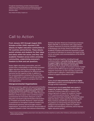 Through the United Nations and other intergovernmental
organizations, Scholars at Risk works to promote protections for
academic freedom, institutional autonomy, and related higher
education values.
Photo: Mathias P.R. Reding / Unsplash.com
Call to Action
*  Please contact scholarsatrisk@nyu.edu to learn more about the activities noted here as well as other initiatives, and to propose new ideas for
actions and partnerships.
From January 2011 through August 2021,
Scholars at Risk (SAR) reported 2,150
attacks on higher education communities in
113 countries and territories. These attacks
punish scholars and students for their ideas
and status within the sector, and they chill
academic freedom across entire university
communities, undermining everyone’s
freedom to think and ask questions.
States, higher education communities, and civil
society have a responsibility to take action to protect
higher education and the free exchange of ideas.
While action may look different for different parties,
everyone has the capacity to help. In addition to
the recommendations contained at the end of this
report, SAR invites readers to consider the following
opportunities for action and to propose their own
novel approaches.*
Intergovernmental Organizations
Intergovernmental, regional, and supranational bodies
should develop policies, structures, and guidelines to
protect and promote academic freedom regionally
and globally. For example, in October 2020, Research
Ministers of the European Union and the European
Commissioner for Innovation, Research, Culture,
Education and Youth endorsed the Bonn Declaration
on “Freedom of Scientific Research,” which includes
a commitment to strengthen academic freedom and
institutional autonomy and encourages research
organizations “to promote and anchor the principles of
academic freedom in their international relationships.”
Similarly, the Inter-American Commission on Human
Rights (IACHR), in coordination with a Specialized
Academic Network of university and NGO partners,
is developing a set of Inter-American Principles on
Academic Freedom and University Autonomy, as well
as a system of indicators to measure the impact of the
norms, principles, and recommendations of the IACHR
in this area.1
States should join together, including through
multistate bodies, to provide funding opportunities
to support higher education institutions and NGOs
seeking to help at-risk scholars and students.
Inspireurope, for example, is a European Union–funded
initiative led by SAR Europe to support, promote, and
integrate researchers at risk in Europe. In particular,
Inspireurope is calling for a dedicated EU fellowship
scheme to support researchers at risk.2
States
States should raise awareness of attacks on higher
education by publicly acknowledging them, including
through written statements.
Governments should assess their own country’s
respect for academic freedom by consulting the
Academic Freedom Index (AFi), a research tool
measuring levels of respect for academic freedom
in 175 countries and territories.3
 States should
consult Free Universities: Putting the Academic Freedom
Index Into Action, a joint report by the Global Public
Policy Institute and SAR that introduces the AFi,
for guidance on interpreting and using the data to
safeguard and strengthen respect for academic
freedom and institutional autonomy, and to improve
higher education quality.4
7
 