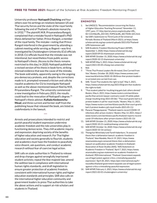 FREE TO THINK 2021: Report of the Scholars at Risk Academic Freedom Monitoring Project
University professor Nattapoll Chaiching and four
others over his writings on relations between US and
Thai security forces and the state of the royal family
following the end of Thailand’s absolute monarchy
in 1932.13
The plaintiff, M.R. Priyanandana Rangsit,
complained that a mistake found in Nattapoll’s PhD
thesis defamed her father, Prince Rangsit, a member
of the royal family. The mistake—noting that Prince
Rangsit interfered in the government by attending a
cabinet meeting while serving as Regent—was first
investigated by Chulalongkorn University (CU) officials
in 2018. CU officials found that the mistake was not
intentional, but nevertheless froze public access
to Nattapoll’s thesis. (Access to the thesis remains
restricted to this day.) In 2020, Nattapoll published
a revised version of his thesis in book form, striking
misread evidence that was the cause of the mistake.
The book sold widely, apparently owing to the ongoing
pro-democracy protests, and, despite the corrections
made to it, prompted renewed criticism and calls by
royalist academics for CU to investigate Nattapoll
as well as the above-mentioned lawsuit filed by M.R.
Priyanandana Rangsit. The university commenced
a new investigation in February 2021; the results
could lead to the revocation of Nattapoll’s degree.14
Nattapoll’s thesis advisor, Kullada Kesboonchu-
Mead, and three current and former staff from the
publishing house that released the book, are listed as
codefendants in the lawsuit.
***
Arrests and prosecutions intended to restrict and
punish peaceful student expression undermine
academic freedom and the role universities play in
functioning democracies. They chill academic inquiry
and expression, depriving society of the benefits
of higher education and research. For Thai higher
education and society generally to flourish, students
and academics must have the freedom to peacefully
voice dissent, ask questions, and conduct academic
research without fear of coercive legal action.
SAR calls on state authorities in Thailand to release
and drop charges against wrongfully imprisoned
student activists; repeal the lèse-majesté law; amend
the sedition law in compliance with international
human rights standards; and draft legislation to
ensure greater protection of academic freedom,
consistent with international human rights and higher
education standards and principles. SAR also calls on
the international higher education community and
government leaders to press Thai authorities to take
the above actions and to support at-risk scholars and
students in Thailand.
ENDNOTES
1.	 See UNESCO, “Recommendation concerning the Status
of Higher-Education Teaching Personnel,” November 11,
1997, para. 17, http://portal.unesco.org/en/ev.php-URL_
ID=13144URL_DO=DO_TOPICURL_SECTION=201.html.
2.	 See SAR’s Submission to Third Cycle of the Universal
Periodic Review of Thailand (March 2021), at https://www.
scholarsatrisk.org/wp-content/uploads/2021/03/Thailand-
UPR-Submission-.pdf.
3.	 SAR Academic Freedom Monitoring Project (AFMP),
September 1, 2020, https://www.scholarsatrisk.org/
report/2020-09-01-thammasat-university/.
4.	 SAR AFMP, October 15, 2020, https://www.scholarsatrisk.org/
report/2020-10-15-thammasat-university/.
5.	 SAR AFMP, May 5, 2021, https://www.scholarsatrisk.org/
report/2021-05-05-chiang-mai-university/.
6.	 Ibid.
7.	 “Three Thai Protest Leaders Re-Arrested, One Carried From
Van,” Reuters, October 30, 2020, https://www.usnews.com/
news/world/articles/2020-10-30/three-thai-protest-leaders-
re-arrested-one-carried-from-van.
8.	 SAR, “Grant Thai students the right to bail,” May 5, 2021,
https://www.scholarsatrisk.org/2021/05/grant-thai-students-
the-right-to-bail/.
9.	 “Thai student jailed for insulting king gets bail, others denied,”
Reuters, May 6, 2021, https://www.reuters.com/world/asia-
pacific/thai-activist-lawyer-contracts-covid-19-while-jailed-
charge-insulting-king-2021-05-06/; “Thai court grants bail to 2
protest leaders in jail for royal insults,” Reuters, May 11, 2021,
https://www.reuters.com/world/asia-pacific/thai-court-grants-
bail-2-protest-leaders-jail-royal-insults-2021-05-11/.
10.	 Panarat Thepgumpanat, “Thailand reports record COVID-19
infections after prison clusters,” Reuters, May 13, 2021, https://
www.reuters.com/world/asia-pacific/thailand-reports-record-
covid-19-infections-after-prison-clusters-2021-05-13/.
11.	 SAR AFMP, October 21, 2020, https://www.scholarsatrisk.org/
report/2020-10-21-ramkhamhaeng-university/.
12.	 SAR AFMP, October 16, 2020, https://www.scholarsatrisk.org/
report/2020-10-16-various/.
13.	 Thongchai Winichakul and Tyrell Haberkorn, “A censored
thesis then a defamation lawsuit: academic freedom in
Thailand,” New Mandela, March 19, 2021, https://www.
newmandala.org/a-censored-thesis-then-a-defamation-
lawsuit-on-publication-academic-freedom-in-thailand/;
Association of Asian Studies (AAS), “AAS Statement on
Academic Freedom in Thailand,” April 7, 2021, https://www.
asianstudies.org/aas-statement-on-academic-freedom-in-
thailand/; PEN International, “Thailand: Government expands
use of legal system against critics, criminalising peaceful
expression,” April 20, 2021, https://pen-international.org/fr/
nouvelles/thailand-government-expands-use-of-legal-system-
against-critics-criminalising-peaceful-expression.
14.	 SAR AFMP, February 1, 2021, https://www.scholarsatrisk.org/
report/2021-02-01-chulalongkorn-university/.
88
 