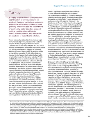 Regional Pressures on Higher Education
Turkey
In Turkey, Scholars at Risk (SAR) reported
a continuation of severe pressures on
academic freedom, institutional autonomy,
and scholar and student expression more
generally. These included the appointment
of a university rector based on apparent
political considerations, efforts to
restrict student protests, and arrests and
prosecutions of students and scholars.
Turkey is bound by national and international legal
instruments that provide protections for academic
freedom. Turkey is a party to the International
Covenant on Civil and Political Rights (ICCPR), which
provides for freedom of opinion and expression (Article
19), and the International Covenant on Economic,
Social, and Cultural Rights (ICESCR), which provides
for the right to education (Article 13) and calls on
state parties to “respect the freedom indispensable
for scientific research and creative activity” (Article
15(3)). Full exercise of academic freedom depends
also on respect for institutional autonomy, defined
as “that degree of self-governance necessary for
effective decision making by institutions of higher
education regarding their academic work, standards,
management and related activities consistent with
systems of public accountability, especially in respect
of funding provided by the state, and respect for
academic freedom and human rights.”1
Domestic
Turkish law also recognizes academic freedom
and related rights, including universities’ right to
administrative and academic autonomy.2
Turkey’s
constitution explicitly recognizes the right to “study
and teach, express, and disseminate science and the
arts, and to carry out research in these fields freely”
(Article 27) and the right to education (Article 42).3
As it relates to a number of incidents discussed here,
Turkey’s Constitution also provides for freedoms of
expression (Article 26), association (Article 33), and
assembly (Article 34), albeit with some caveats.*
*  For example, with regard to freedom of expression and dissemination of thought, Article 26 stipulates, “The exercise of these freedoms may
be restricted for the purposes of national security, public order, public safety, safeguarding the basic characteristics of the Republic and the
indivisible integrity of the State with its territory and nation, preventing crime, punishing offenders, withholding information duly classified
as a state secret, protecting the reputation or rights and private and family life of others, or protecting professional secrets as prescribed by
law, or ensuring the proper functioning of the judiciary.” Articles 33 and 34 contain similar national security–related caveats.
†  Many dismissed academics were forced to take on menial work to support themselves and their families. In March 2021, one such scholar,
bioengineering professor Mustafa Çamaş, was killed in an accident on a construction site where he was working as a laborer. See “Dismissed
academic turned laborer killed in construction site accident,” Turkish Minute, March 25, 2021, https://turkishminute.com/2021/03/25/
dismissed-academic-laborer-killed-construction-site-accident/.
Turkey’s higher education community continues
to suffer the devastating effects of a series of
crackdowns, beginning early in 2016 with sweeping
retaliation against academic signatories to a petition
demanding an end to Turkey’s harsh policies in the
southeastern Kurdish region of the country (the
“Academics for Peace” petition), and continuing with
the government’s response to a failed coup attempt
in July of that year. As previously reported, actions
and policies targeting the higher education space
following those events include criminal investigations,
arrests, and prosecutions of scholars, university staff,
and students; government-mandated terminations of
more than 6,000 higher education personnel; forced
closure of universities; international travel bans
targeting affected scholars and their families; and
other restrictions amounting to what became known
as “civil death” for many of these scholars—an end to
their academic careers and their inability to start over
elsewhere.†
This reporting period also saw a significant
number of arrests of and attacks on nonviolent student
protesters and other members of the higher education
community. Several of these protests were in response
to the installation, by Turkey’s president, Recep
Tayyip Erdoğan, of a political ally as rector of Boğaziçi
University, one of the country’s top institutions.
On January 1, President Recep Tayyip Erdoğan
appointed new rectors to five universities, including
most notably Istanbul’s Boğaziçi University, an
institution internationally known for its progressive
culture and academic excellence. According to a
report published by the Turkish Academy of Sciences,
Boğaziçi was the most “academically productive public
university in Turkey,”4
and, by virtue of its academic
reputation and diversity, had been seen as having
avoided some of the worst impacts of government
pressures imposed on the country’s higher education
institutions since 2016.5
In the past, under Turkish law,
rectors were appointed only after being elected by
tenured and tenure-track academic faculty and then
presented to the country’s president for appointment.
On October 29, 2016, however, amidst the state of
emergency enacted in response to the failed coup
attempt of July of that year, President Erdoğan issued
emergency decree No. 676, which removed university
faculty from the rector appointment process, placing it
89
 