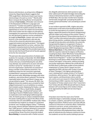 Regional Pressures on Higher Education
Science and Literature, as acting rector of Boğaziçi
University. Reporting by Reuters suggests that
YÖK sought Bulu’s dismissal at least in part due to
shortcomings in his work as rector.19
Shortly after
Bulu’s removal, the Acting Rector terminated the
contract of Can Candan, a filmmaker and a lecturer
in the Department of Western Languages and
Literatures.20
Candan was publicly supportive of
and documented the student protests over Bulu’s
appointment as rector. İnci noted in his termination
letter that Candan was the subject of a disciplinary
investigation for expression critical of the university.
İnci also declined to approve courses scheduled to
be taught by Feyzi Erçin, a lawyer and a part-time
lecturer in the same department, who was also
critical of the university administration and who
supported students during the protests.21
On August
20, Erdoğan appointed İnci as rector, a decision that
prompted renewed protests by faculty and students
who expressed outraged that the president ignored an
internal vote that found 95 percent of faculty opposed
to İnci for the rectorship.22
The past year also saw prosecutions of scholars and
students. For example, on November 30, 2020, Vedat
Demir, a former Istanbul University communications
scholar who was arrested following the July 2016
coup attempt, was sentenced to six years and seven
months in prison for “membership in an armed
terrorist organization.” Authorities accused him of
being a member of the Gülenist movement. The
evidentiary bases for the conviction reportedly
included Demir’s possession of five US one-dollar
bills, personal notes, WhatsApp messages with other
academics, and articles Demir authored. The hearing
reportedly lasted minutes and Demir’s lawyer was
not permitted to speak.23
On January 30, 2021, five
Boğaziçi University students were arrested for their
alleged involvement in an art exhibition on campus
that included a poster displaying the Kaaba, a sacred
Muslim shrine in Mecca, Saudi Arabia, alongside
LGBTQ+ pride flags, a mythical half-woman, half-
snake figure found in Middle Eastern folklore, and
an explanatory text challenging traditional gender
roles. An Islamic group on campus complained about
the poster, leading police to search the offices of the
university’s fine arts and LGBTQ+ student clubs. Police
arrested the five students on charges of “incitement
to hatred” and “insulting religious values.”24
Following
the arrests, Interior Minister Suleyman Soylu tweeted
that “LGBT perverts” had been detained in connection
with the exhibition. And on February 7, 2021, police
arrested Mimar Sinan Fine Arts University student
Beyza Buldağ, in connection with a Twitter account
she allegedly administered, which posted an open
letter addressed to President Erdoğan demanding the
release of detained protesters and the resignation
of Melih Bulu. She was later transferred to Istanbul
and formally charged with “provoking the public to
enmity, hatred and hostility” and “provoking to commit
crimes.”25
 
In one incident reported to SAR, a higher education
body known as the Interuniversity Board declined
to certify the equivalence of a scholar’s US doctoral
degree, apparently based on the board’s disagreement
with the subject and contents of the scholar’s thesis.26
The Interuniversity Board (“Üniversitelerarası Kurul” or
“ÜAK”) certifies international education credentials by
determining whether candidates obtained their degree
through formal education and whether the university
that granted the degree is recognized in Turkey. In
2019, the State University of New York Binghamton
(SUNY-Binghamton) granted a PhD in sociology to
Mehmet Baki Deniz. In May 2020, Deniz submitted to
ÜAK the requisite materials for degree certification,
including his thesis, titled “Who Rules Turkey Between
1980 and 2008? Business Power and the Rise of
Authoritarian Populism.”27
In their June 2021 decision
declining to certify Deniz’s PhD, the Board cited “the
content and subject” of the thesis, without providing
any further explanation. Without the certification of
his PhD, Deniz is effectively unable to find academic
employment in Turkey. Deniz’s lawyer has since
appealed the ÜAK’s decision with Turkey’s Council
of State (“Danıştay”), the highest administrative
court, claiming that it violates Article 27 of Turkey’s
constitution, which protects “the right to study and
teach, express, and disseminate science and the
arts, and to carry out research in these fields freely.”
Commenting on ÜAK’s rejection, the Human Rights
Foundation of Turkey raised concern that “researchers
from Turkey who did a PhD abroad will have to choose
between self-censorship to write mediocre theses
to be approved by the ÜAK and not returning to
Turkey.”28
***
It has been more than five years since Turkish
authorities began a nationwide campaign of attacks
on scholars, students, and staff for their opinions and
alleged associations. Political actors and state officials
continue to intervene in university affairs. Authorities
continue to use force, arrests, prosecutions, and
regulatory powers against scholars and students.
Travel restrictions and employment bans under the
guise of national security measures continue to freeze
out academics across the country looking to pursue
91
 