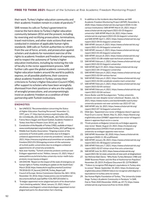 FREE TO THINK 2021: Report of the Scholars at Risk Academic Freedom Monitoring Project
their work. Turkey’s higher education community and
their academic freedom remain in a state of paralysis.29
SAR renews its calls on Turkey’s government to
reverse the harm done to Turkey’s higher education
community between 2016 and the present, including
by reversing and rectifying prosecutions, terminations,
travel restrictions, and other state actions that were
conducted in violation of applicable human rights
standards. SAR calls on Turkish authorities to refrain
from the use of force, arrests, and prosecution against
scholars and students for nonviolent exercise of the
rights to academic freedom and freedom of expression,
and to respect the autonomy of Turkey’s higher
education institutions, including by restoring the role
of faculty in the rector appointment process. SAR
further calls upon the global academic community and
higher education leaders around the world to publicly
express, on all possible platforms, their concerns
about academic freedom in Turkey, convey their
criticisms to Turkey’s Higher Education Council (YÖK),
offer support to scholars who have been wrongfully
dismissed from their positions or who are the subject
of wrongful prosecutions, and uncompromisingly
insist on academic freedom as a condition of their
partnership with Turkish institutions.
ENDNOTES
1.	 See UNESCO, “Recommendation concerning the Status
of Higher-Education Teaching Personnel,” November 11,
1997, para. 17, http://portal.unesco.org/en/ev.php-URL_
ID=13144URL_DO=DO_TOPICURL_SECTION=201.html.
2.	 Fatma Nevra Seggie and Veysel Gokbel, Academic Freedom in
Turkey: from Past to Present (June 2014), pp. 18-22.
3.	 ConstitutionoftheRepublicofTurkey(1982),availableathttps://
www.constituteproject.org/constitution/Turkey_2017.pdf?lang=en.
4.	 Middle East Studies Association, “Ongoing erosion of the
autonomy of Turkish public universities due to Erdoğan’s
unilateral appointments of university presidents,” January 20,
2021, https://mesana.org/advocacy/committee-on-academic-
freedom/2021/01/20/ongoing-erosion-of-the-autonomy-
of-turkish-public-universities-due-to-erdogans-unilateral-
appointments-of-university-presidents.
5.	 Ayla Jean Yackley, “Turkish university protests continue over
Erdogan-appointed rector,” Politico, January 15, 2021, https://
www.politico.eu/article/turkey-university-rector-melih-bulu-
protests-recep-tayyip-erdogan/.
6.	 UN OHCHR, “Report on the impact of the state of emergency on
human rights in Turkey, including an update on the South-East,”
March 2018, https://www.ohchr.org/Documents/Countries/
TR/2018-03-19_Second_OHCHR_Turkey_Report.pdf.
7.	 Council of Europe, Venice Commission Opinion No. 865 / 2016,
November 10, 2016, https://www.venice.coe.int/webforms/
documents/default.aspx?pdffile=CDL-REF(2016)061-e.
8.	 “Erdoğan-appointed rector plagiarised parts of his dissertation
- fact-checking website,” Ahval, January 15, 2021, https://
ahvalnews.com/bogazici-university/erdogan-appointed-rector-
plagiarised-parts-his-dissertation-fact-checking.
9.	 In addition to the incidents described below, see SAR
Academic Freedom Monitoring Project (AFMP), November 6,
2020, https://www.scholarsatrisk.org/report/2020-11-06-
various-institutions/; SAR AFMP, March 25, 2021, https://
www.scholarsatrisk.org/report/2021-03-25-bogazici-
university/; SAR AFMP, March 26, 2021, https://www.
scholarsatrisk.org/report/2021-03-26-bogazici-university/;
and SAR AFMP, April 1, 2021, https://www.scholarsatrisk.org/
report/2021-04-01-bogazici-university/.
10.	 SAR AFMP, January 4, 2021, https://www.scholarsatrisk.org/
report/2021-01-04-bogazici-university/
11.	 SAR AFMP, January 5, 2021, https://www.scholarsatrisk.org/
report/2021-01-05-bogazici-university/
12.	 SAR AFMP, January 8, 2021, https://www.scholarsatrisk.org/
report/2021-01-08-middle-east-technical-university/.
13.	 SAR AFMP, February 1, 2021, https://www.scholarsatrisk.org/
report/2021-02-01-bogazici-university/.
14.	 SAR AFMP, April 19, 2021, https://www.scholarsatrisk.org/
report/2021-04-19-bogazici-university/.
15.	 SAR AFMP, February 4, 2021, https://www.scholarsatrisk.org/
report/2021-02-04-various-bursa/.
16.	 SAR AFMP, February 4, 2021, https://www.scholarsatrisk.org/
report/2021-02-04-canakkale-onsekiz-mart-university/.
17.	 SAR AFMP, February 5, 2021, https://www.scholarsatrisk.org/
report/2021-02-05-various/.
18.	 SAR AFMP, February 4, 2021, https://www.scholarsatrisk.org/
report/2021-02-04-various/.
19.	 Daren Butler and Ali Kucukgocmen, “Turkey university
protests not over despite rector’s dismissal,” Reuters, July 16,
2021, https://www.reuters.com/world/middle-east/turkey-
university-protests-not-over-activists-say-2021-07-16/.
20.	 SAR AFMP, July 16, 2021, https://www.scholarsatrisk.org/
report/2021-07-16-bogazici-university/.
21.	 Dilek Şen, “Appointed vice rector of Boğaziçi doesn’t approve
Feyzi Erçin’s course,” Bianet, May 31, 2021, https://bianet.org/
english/education/244887-appointed-vice-rector-of-bogazici-
doesn-t-approve-feyzi-ercin-s-course.
22.	 “Fresh protests at Boğaziçi University as Erdoğan appoints
new rector,” Bianet, August 23, 2021, https://m.bianet.org/
english/education/249201-fresh-protests-at-bogazici-
university-as-erdogan-appoints-new-rector.
23.	 SAR AFMP, November 30, 2020, https://www.scholarsatrisk.
org/report/2020-11-30-unaffiliated/.
24.	 SAR AFMP, January 30, 2021, https://www.scholarsatrisk.org/
report/2021-01-30-bogazici-university/.
25.	 SAR AFMP, February 7, 2021, https://www.scholarsatrisk.org/
report/2021-02-07-mimar-sinan-fine-arts-university/.
26.	 SAR AFMP, June 16, 2021, https://www.scholarsatrisk.org/
report/2021-06-16-state-university-of-new-york-at-binghamton/.
27.	 See Mehmet Baki Deniz, “Who Rules Turkey Between 1980 and
2008? Business Power and the Rise of Authoritarian Populism,”
November 20, 2019, ProQuest Document ID: 2379638069.
28.	 “‘Failure to recognize PhD degree’s equivalence in Turkey aims
to censor,’” Bianet, September 10, 2021, https://m.bianet.org/
english/education/250034-failure-to-recognize-phd-degree-s-
equivalence-in-turkey-aims-to-censor.
29.	 See Human Rights Foundation of Turkey, “The University Under
Siege: Turkey’s Academic Community in Paralysis,” in SAR,
Free to Think 2020 (November 2020), pp. 69-73, https://www.
scholarsatrisk.org/resources/free-to-think-2020/.
92
 